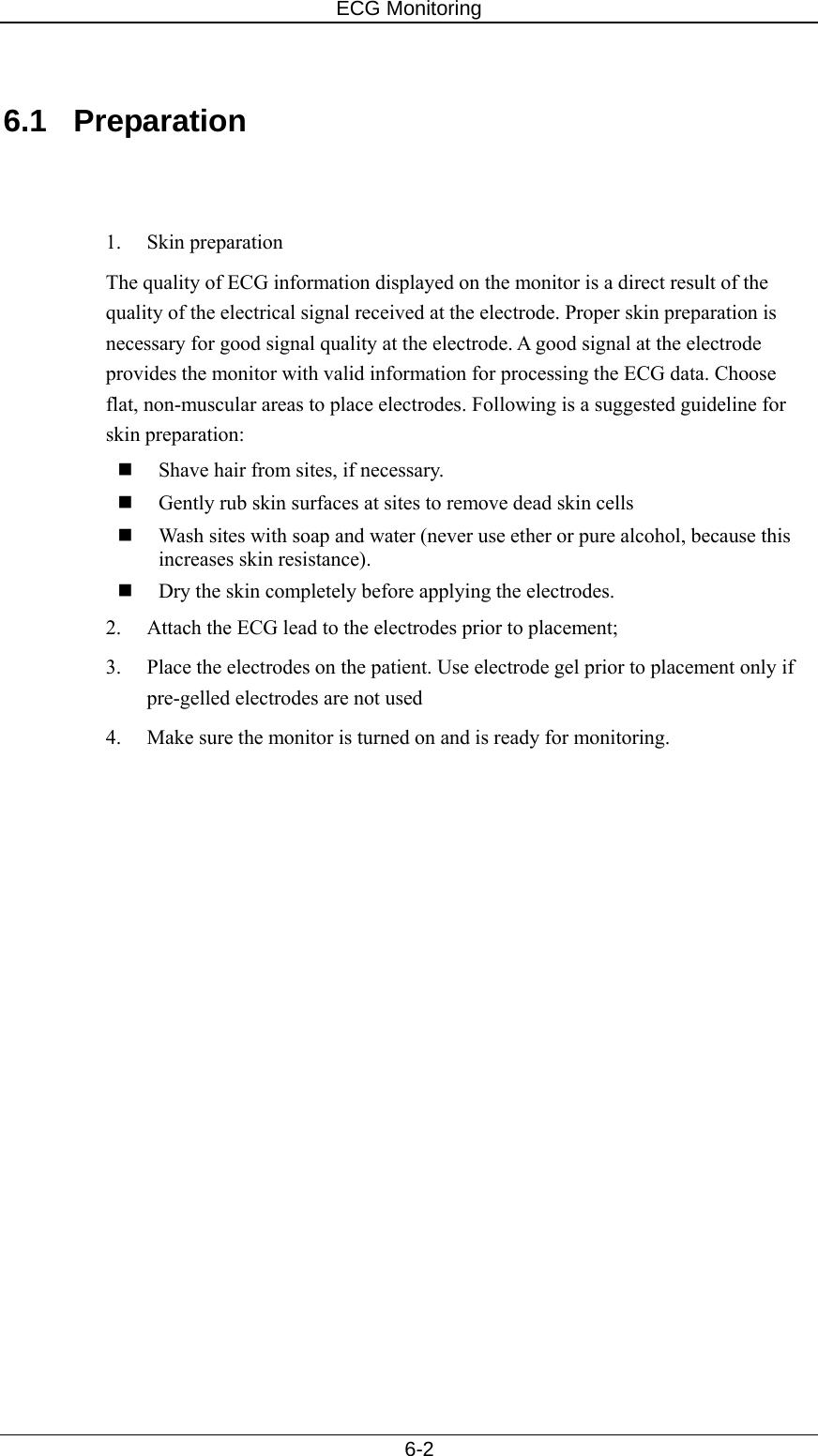 ECG Monitoring   6-2  6.1 Preparation   1. Skin preparation The quality of ECG information displayed on the monitor is a direct result of the quality of the electrical signal received at the electrode. Proper skin preparation is necessary for good signal quality at the electrode. A good signal at the electrode provides the monitor with valid information for processing the ECG data. Choose flat, non-muscular areas to place electrodes. Following is a suggested guideline for skin preparation:  Shave hair from sites, if necessary.  Gently rub skin surfaces at sites to remove dead skin cells  Wash sites with soap and water (never use ether or pure alcohol, because this increases skin resistance).  Dry the skin completely before applying the electrodes. 2.  Attach the ECG lead to the electrodes prior to placement; 3.  Place the electrodes on the patient. Use electrode gel prior to placement only if pre-gelled electrodes are not used 4.  Make sure the monitor is turned on and is ready for monitoring.  