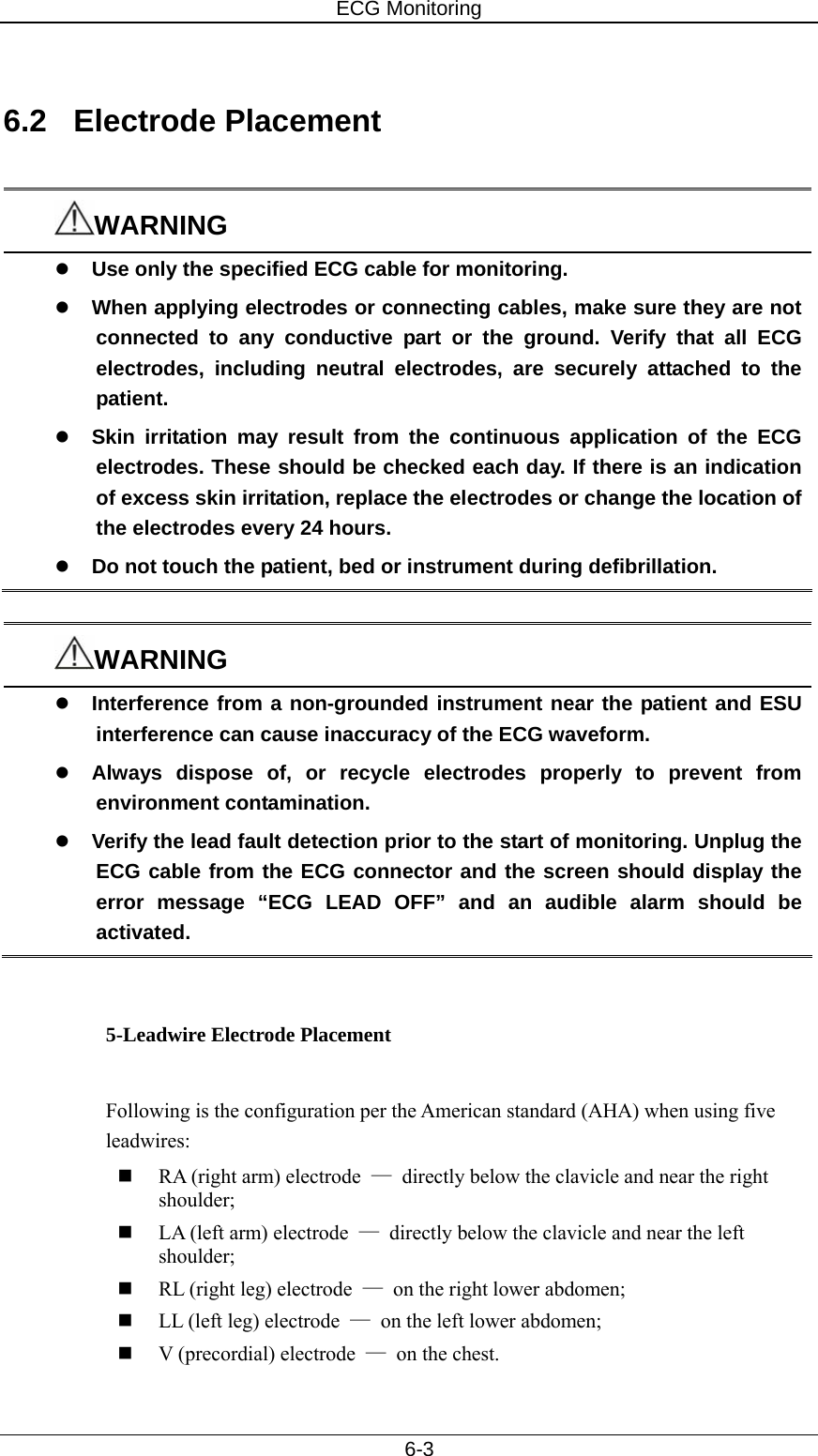 ECG Monitoring   6-3  6.2 Electrode Placement  WARNING z Use only the specified ECG cable for monitoring. z When applying electrodes or connecting cables, make sure they are not connected to any conductive part or the ground. Verify that all ECG electrodes, including neutral electrodes, are securely attached to the patient. z Skin irritation may result from the continuous application of the ECG electrodes. These should be checked each day. If there is an indication of excess skin irritation, replace the electrodes or change the location of the electrodes every 24 hours. z Do not touch the patient, bed or instrument during defibrillation.  WARNING z Interference from a non-grounded instrument near the patient and ESU interference can cause inaccuracy of the ECG waveform.   z Always dispose of, or recycle electrodes properly to prevent from environment contamination. z Verify the lead fault detection prior to the start of monitoring. Unplug the ECG cable from the ECG connector and the screen should display the error message “ECG LEAD OFF” and an audible alarm should be activated.   5-Leadwire Electrode Placement  Following is the configuration per the American standard (AHA) when using five leadwires:  RA (right arm) electrode  —  directly below the clavicle and near the right shoulder;  LA (left arm) electrode  —  directly below the clavicle and near the left shoulder;  RL (right leg) electrode  —  on the right lower abdomen;  LL (left leg) electrode  —  on the left lower abdomen;  V (precordial) electrode  — on the chest. 