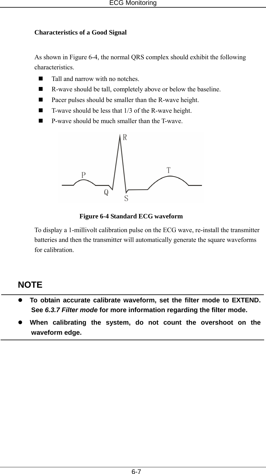 ECG Monitoring   6-7  Characteristics of a Good Signal  As shown in Figure 6-4, the normal QRS complex should exhibit the following characteristics.  Tall and narrow with no notches.  R-wave should be tall, completely above or below the baseline.    Pacer pulses should be smaller than the R-wave height.    T-wave should be less that 1/3 of the R-wave height.  P-wave should be much smaller than the T-wave.  Figure 6-4 Standard ECG waveform To display a 1-millivolt calibration pulse on the ECG wave, re-install the transmitter batteries and then the transmitter will automatically generate the square waveforms for calibration.     NOTE z To obtain accurate calibrate waveform, set the filter mode to EXTEND. See 6.3.7 Filter mode for more information regarding the filter mode.   z When calibrating the system, do not count the overshoot on the waveform edge.    