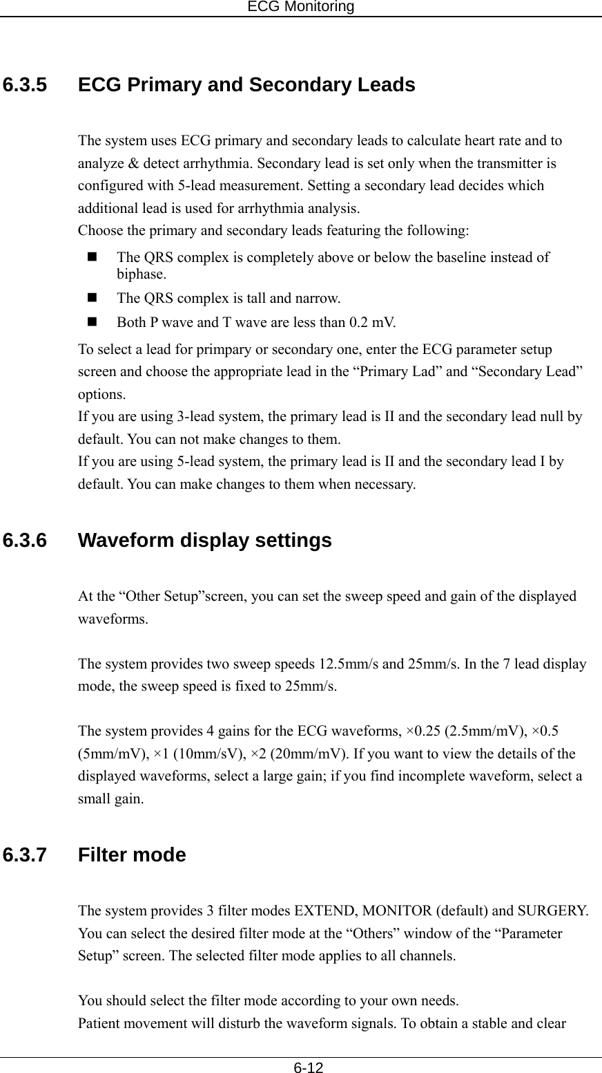 ECG Monitoring   6-12  6.3.5  ECG Primary and Secondary Leads  The system uses ECG primary and secondary leads to calculate heart rate and to analyze &amp; detect arrhythmia. Secondary lead is set only when the transmitter is configured with 5-lead measurement. Setting a secondary lead decides which additional lead is used for arrhythmia analysis. Choose the primary and secondary leads featuring the following:  The QRS complex is completely above or below the baseline instead of biphase.   The QRS complex is tall and narrow.  Both P wave and T wave are less than 0.2 mV. To select a lead for primpary or secondary one, enter the ECG parameter setup screen and choose the appropriate lead in the “Primary Lad” and “Secondary Lead” options. If you are using 3-lead system, the primary lead is II and the secondary lead null by default. You can not make changes to them. If you are using 5-lead system, the primary lead is II and the secondary lead I by default. You can make changes to them when necessary.  6.3.6  Waveform display settings  At the “Other Setup”screen, you can set the sweep speed and gain of the displayed waveforms.   The system provides two sweep speeds 12.5mm/s and 25mm/s. In the 7 lead display mode, the sweep speed is fixed to 25mm/s.    The system provides 4 gains for the ECG waveforms, ×0.25 (2.5mm/mV), ×0.5 (5mm/mV), ×1 (10mm/sV), ×2 (20mm/mV). If you want to view the details of the displayed waveforms, select a large gain; if you find incomplete waveform, select a small gain.    6.3.7 Filter mode  The system provides 3 filter modes EXTEND, MONITOR (default) and SURGERY. You can select the desired filter mode at the “Others” window of the “Parameter Setup” screen. The selected filter mode applies to all channels.    You should select the filter mode according to your own needs.   Patient movement will disturb the waveform signals. To obtain a stable and clear 