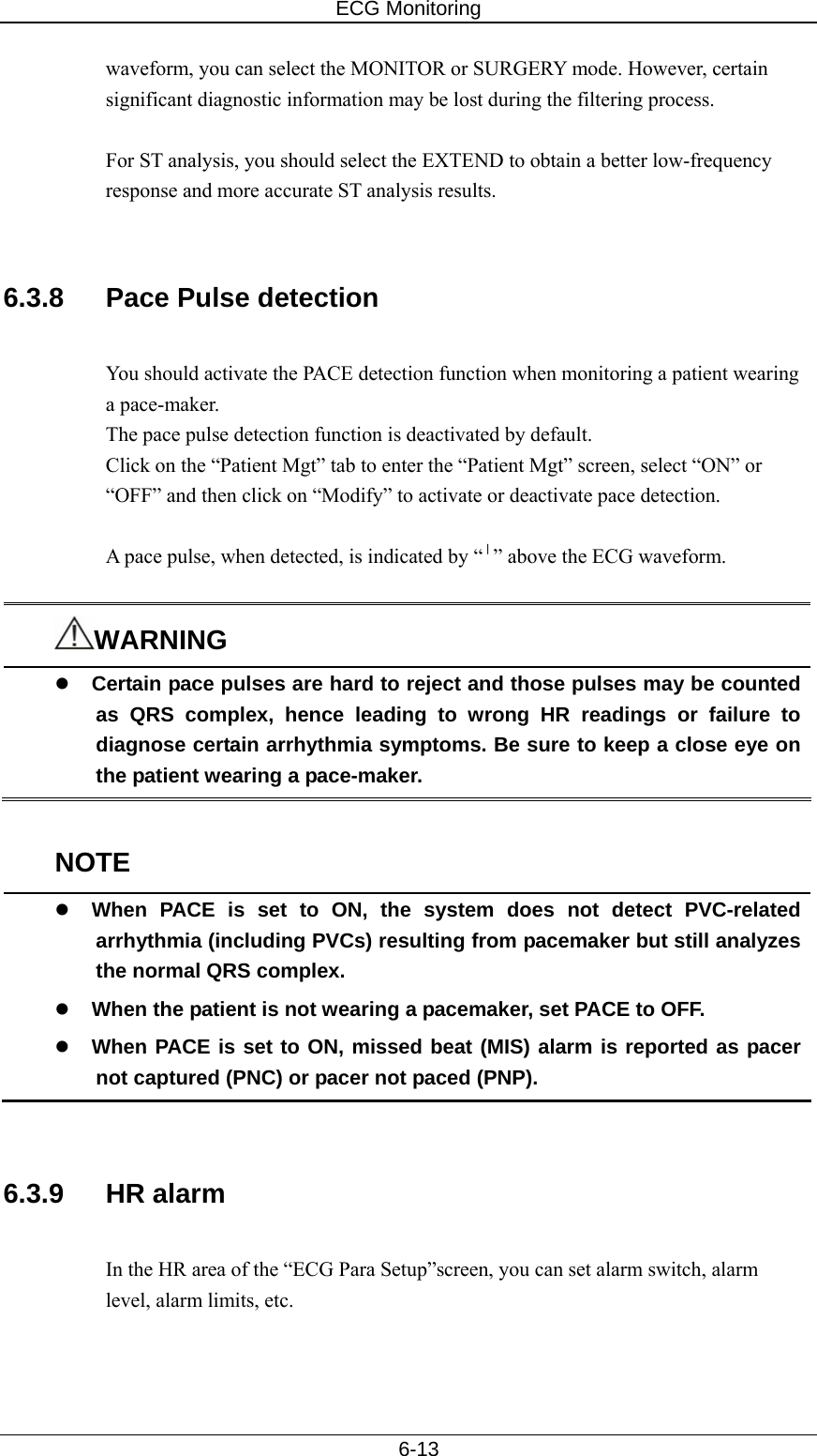 ECG Monitoring   6-13 waveform, you can select the MONITOR or SURGERY mode. However, certain significant diagnostic information may be lost during the filtering process.    For ST analysis, you should select the EXTEND to obtain a better low-frequency response and more accurate ST analysis results.     6.3.8  Pace Pulse detection  You should activate the PACE detection function when monitoring a patient wearing a pace-maker.   The pace pulse detection function is deactivated by default. Click on the “Patient Mgt” tab to enter the “Patient Mgt” screen, select “ON” or “OFF” and then click on “Modify” to activate or deactivate pace detection.  A pace pulse, when detected, is indicated by “︱” above the ECG waveform.  WARNING z Certain pace pulses are hard to reject and those pulses may be counted as QRS complex, hence leading to wrong HR readings or failure to diagnose certain arrhythmia symptoms. Be sure to keep a close eye on the patient wearing a pace-maker.    NOTE z When PACE is set to ON, the system does not detect PVC-related arrhythmia (including PVCs) resulting from pacemaker but still analyzes the normal QRS complex. z When the patient is not wearing a pacemaker, set PACE to OFF. z When PACE is set to ON, missed beat (MIS) alarm is reported as pacer not captured (PNC) or pacer not paced (PNP).   6.3.9 HR alarm  In the HR area of the “ECG Para Setup”screen, you can set alarm switch, alarm level, alarm limits, etc.    