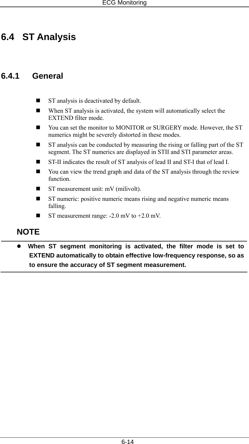 ECG Monitoring   6-14  6.4 ST Analysis   6.4.1 General   ST analysis is deactivated by default.    When ST analysis is activated, the system will automatically select the EXTEND filter mode.    You can set the monitor to MONITOR or SURGERY mode. However, the ST numerics might be severely distorted in these modes.  ST analysis can be conducted by measuring the rising or falling part of the ST segment. The ST numerics are displayed in STII and STI parameter areas.    ST-II indicates the result of ST analysis of lead II and ST-I that of lead I.  You can view the trend graph and data of the ST analysis through the review function.   ST measurement unit: mV (milivolt).  ST numeric: positive numeric means rising and negative numeric means falling.   ST measurement range: -2.0 mV to +2.0 mV.   NOTE z When ST segment monitoring is activated, the filter mode is set to EXTEND automatically to obtain effective low-frequency response, so as to ensure the accuracy of ST segment measurement.  