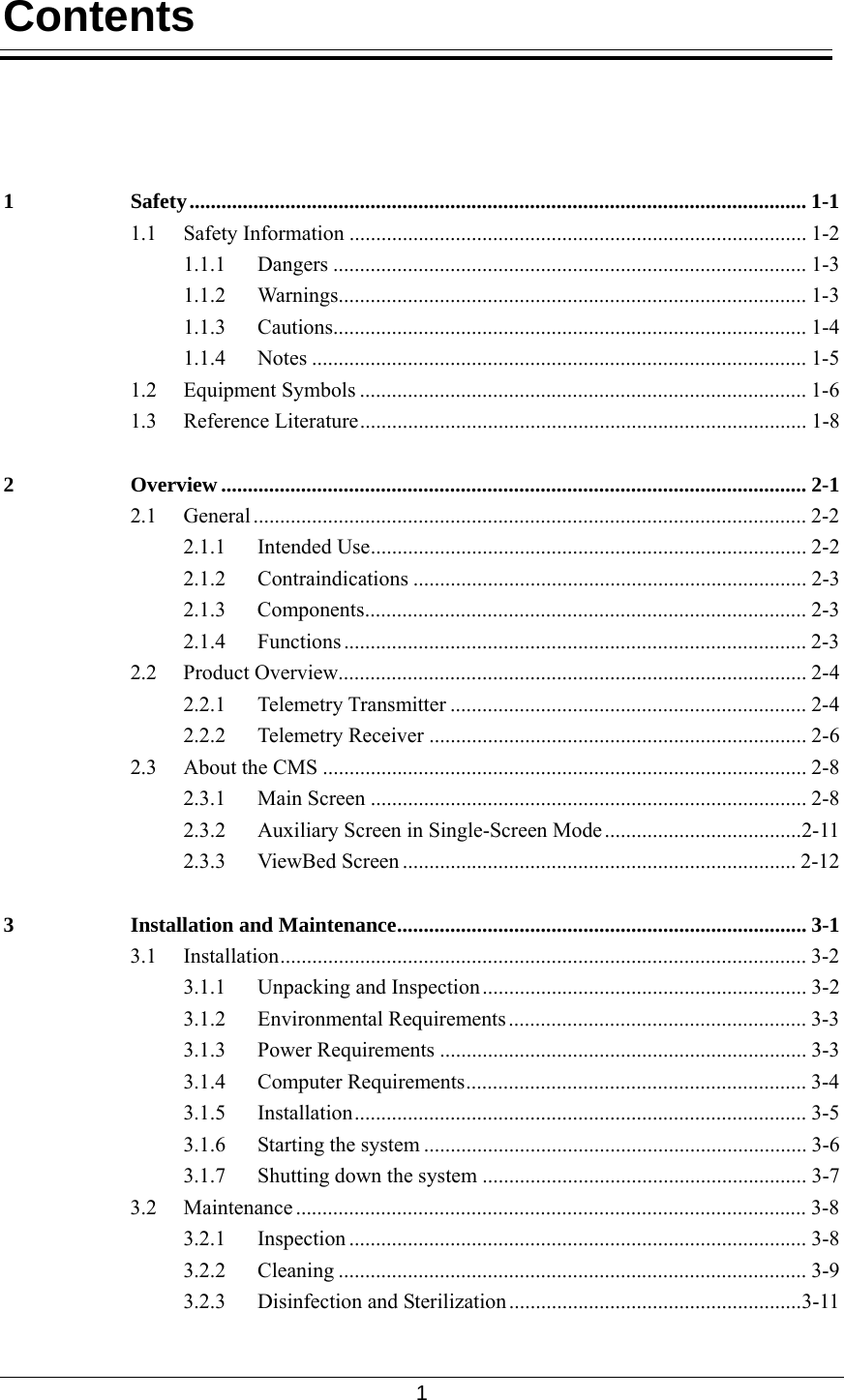  1  Contents     1 Safety.................................................................................................................... 1-1 1.1 Safety Information ...................................................................................... 1-2 1.1.1 Dangers ......................................................................................... 1-3 1.1.2 Warnings........................................................................................ 1-3 1.1.3 Cautions......................................................................................... 1-4 1.1.4 Notes ............................................................................................. 1-5 1.2 Equipment Symbols .................................................................................... 1-6 1.3 Reference Literature.................................................................................... 1-8 2 Overview .............................................................................................................. 2-1 2.1 General ........................................................................................................ 2-2 2.1.1 Intended Use.................................................................................. 2-2 2.1.2 Contraindications .......................................................................... 2-3 2.1.3 Components................................................................................... 2-3 2.1.4 Functions ....................................................................................... 2-3 2.2 Product Overview........................................................................................ 2-4 2.2.1 Telemetry Transmitter ................................................................... 2-4 2.2.2 Telemetry Receiver ....................................................................... 2-6 2.3 About the CMS ........................................................................................... 2-8 2.3.1 Main Screen .................................................................................. 2-8 2.3.2 Auxiliary Screen in Single-Screen Mode.....................................2-11 2.3.3 ViewBed Screen .......................................................................... 2-12 3 Installation and Maintenance............................................................................. 3-1 3.1 Installation................................................................................................... 3-2 3.1.1 Unpacking and Inspection ............................................................. 3-2 3.1.2 Environmental Requirements........................................................ 3-3 3.1.3 Power Requirements ..................................................................... 3-3 3.1.4 Computer Requirements................................................................ 3-4 3.1.5 Installation..................................................................................... 3-5 3.1.6 Starting the system ........................................................................ 3-6 3.1.7  Shutting down the system ............................................................. 3-7 3.2 Maintenance ................................................................................................ 3-8 3.2.1 Inspection ...................................................................................... 3-8 3.2.2 Cleaning ........................................................................................ 3-9 3.2.3 Disinfection and Sterilization.......................................................3-11 
