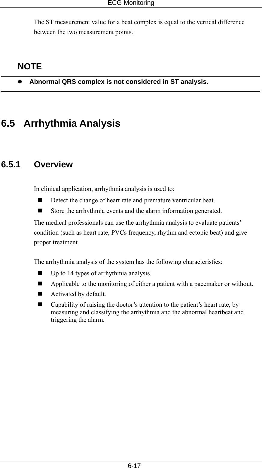 ECG Monitoring   6-17 The ST measurement value for a beat complex is equal to the vertical difference between the two measurement points.   NOTE z Abnormal QRS complex is not considered in ST analysis.   6.5 Arrhythmia Analysis   6.5.1 Overview  In clinical application, arrhythmia analysis is used to:  Detect the change of heart rate and premature ventricular beat.  Store the arrhythmia events and the alarm information generated. The medical professionals can use the arrhythmia analysis to evaluate patients’ condition (such as heart rate, PVCs frequency, rhythm and ectopic beat) and give proper treatment.  The arrhythmia analysis of the system has the following characteristics:  Up to 14 types of arrhythmia analysis.  Applicable to the monitoring of either a patient with a pacemaker or without.    Activated by default.    Capability of raising the doctor’s attention to the patient’s heart rate, by measuring and classifying the arrhythmia and the abnormal heartbeat and triggering the alarm.    