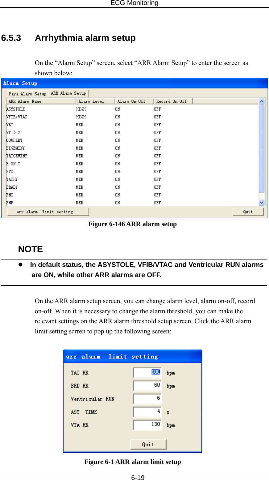 ECG Monitoring   6-19  6.5.3  Arrhythmia alarm setup  On the “Alarm Setup” screen, select “ARR Alarm Setup” to enter the screen as shown below:   Figure 6-146 ARR alarm setup  NOTE z In default status, the ASYSTOLE, VFIB/VTAC and Ventricular RUN alarms are ON, while other ARR alarms are OFF.  On the ARR alarm setup screen, you can change alarm level, alarm on-off, record on-off. When it is necessary to change the alarm threshold, you can make the relevant settings on the ARR alarm threshold setup screen. Click the ARR alarm limit setting scrren to pop up the following screen:   Figure 6-1 ARR alarm limit setup 