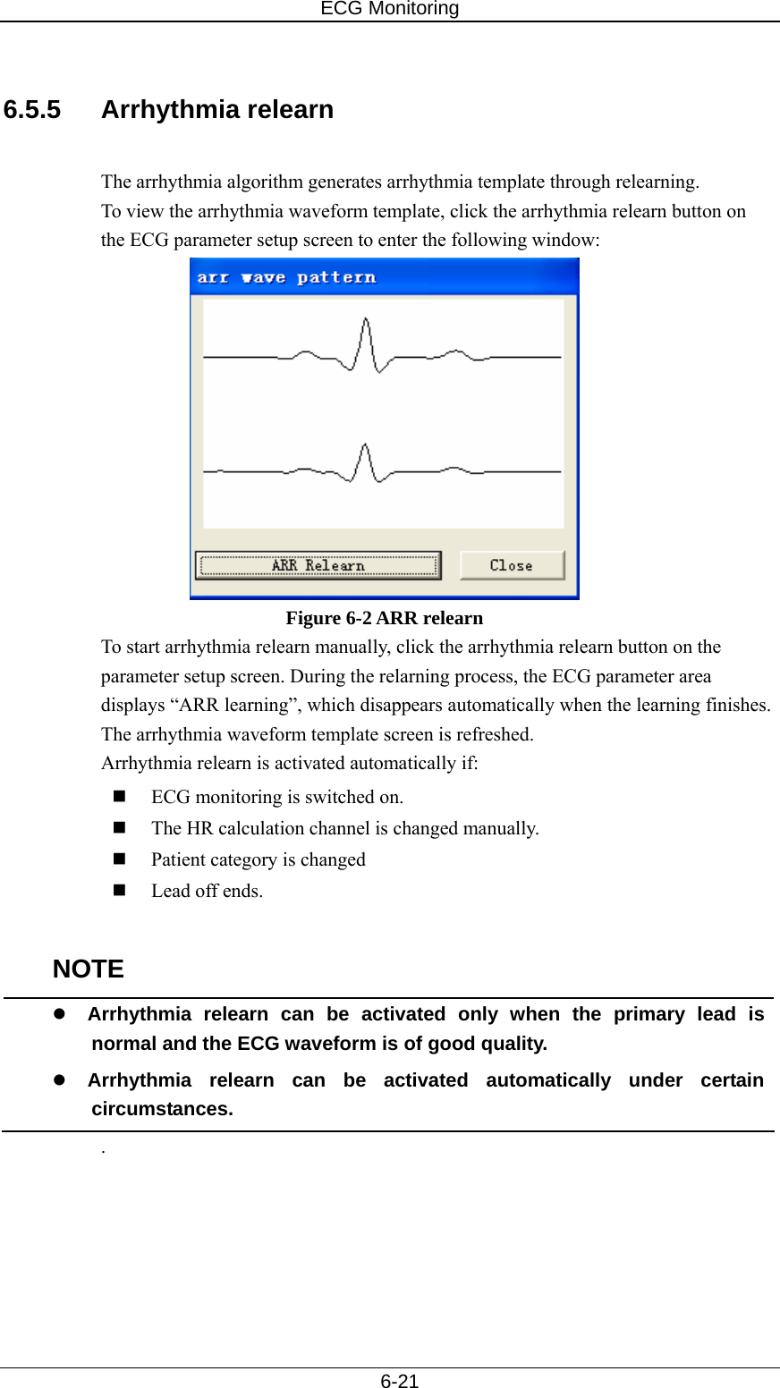 ECG Monitoring   6-21  6.5.5 Arrhythmia relearn   The arrhythmia algorithm generates arrhythmia template through relearning.   To view the arrhythmia waveform template, click the arrhythmia relearn button on the ECG parameter setup screen to enter the following window:  Figure 6-2 ARR relearn To start arrhythmia relearn manually, click the arrhythmia relearn button on the parameter setup screen. During the relarning process, the ECG parameter area displays “ARR learning”, which disappears automatically when the learning finishes. The arrhythmia waveform template screen is refreshed. Arrhythmia relearn is activated automatically if:  ECG monitoring is switched on.  The HR calculation channel is changed manually.  Patient category is changed  Lead off ends.  NOTE z Arrhythmia relearn can be activated only when the primary lead is normal and the ECG waveform is of good quality. z Arrhythmia relearn can be activated automatically under certain circumstances. . 