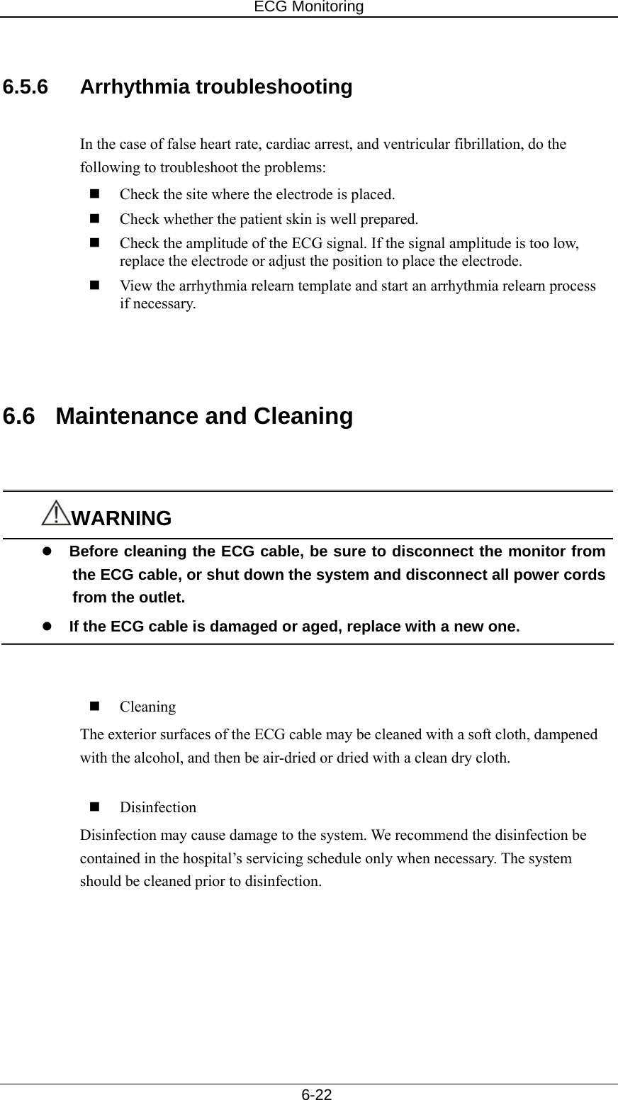 ECG Monitoring   6-22  6.5.6 Arrhythmia troubleshooting  In the case of false heart rate, cardiac arrest, and ventricular fibrillation, do the following to troubleshoot the problems:  Check the site where the electrode is placed.  Check whether the patient skin is well prepared.  Check the amplitude of the ECG signal. If the signal amplitude is too low, replace the electrode or adjust the position to place the electrode.  View the arrhythmia relearn template and start an arrhythmia relearn process if necessary.    6.6  Maintenance and Cleaning   WARNING z Before cleaning the ECG cable, be sure to disconnect the monitor from the ECG cable, or shut down the system and disconnect all power cords from the outlet. z If the ECG cable is damaged or aged, replace with a new one.        Cleaning The exterior surfaces of the ECG cable may be cleaned with a soft cloth, dampened with the alcohol, and then be air-dried or dried with a clean dry cloth.   Disinfection Disinfection may cause damage to the system. We recommend the disinfection be contained in the hospital’s servicing schedule only when necessary. The system should be cleaned prior to disinfection.    