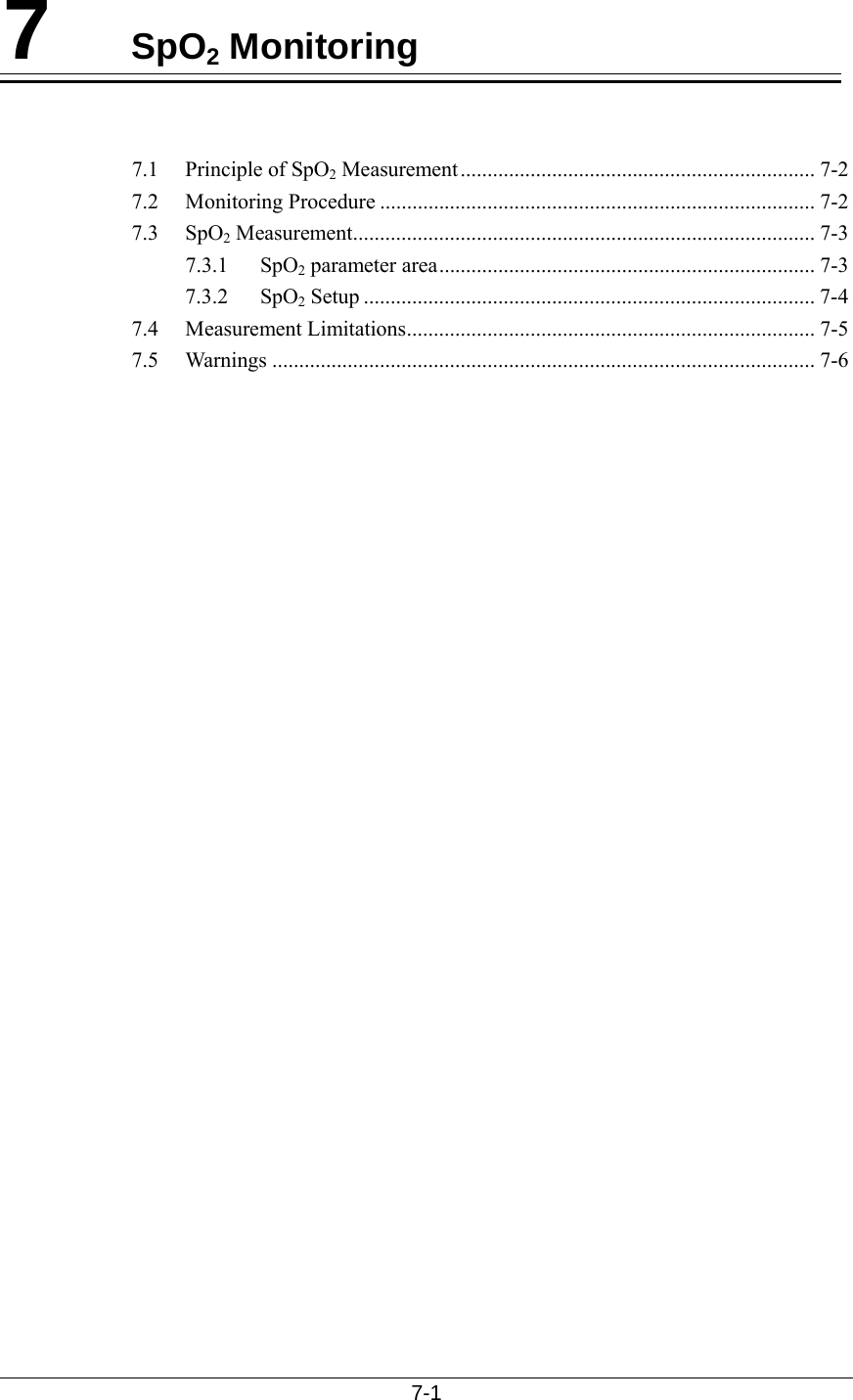  7-1  7  SpO2 Monitoring   7.1 Principle of SpO2 Measurement.................................................................. 7-2 7.2 Monitoring Procedure ................................................................................. 7-2 7.3 SpO2 Measurement...................................................................................... 7-3 7.3.1 SpO2 parameter area...................................................................... 7-3 7.3.2 SpO2 Setup .................................................................................... 7-4 7.4 Measurement Limitations............................................................................ 7-5 7.5 Warnings ..................................................................................................... 7-6   