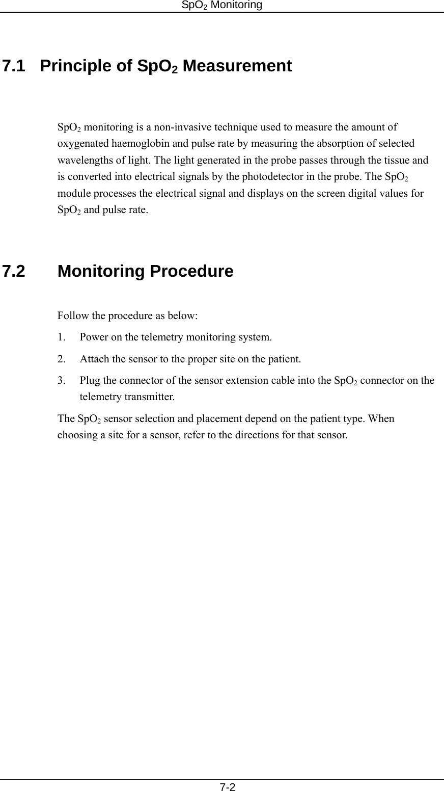 SpO2 Monitoring     7-2  7.1  Principle of SpO2 Measurement   SpO2 monitoring is a non-invasive technique used to measure the amount of oxygenated haemoglobin and pulse rate by measuring the absorption of selected wavelengths of light. The light generated in the probe passes through the tissue and is converted into electrical signals by the photodetector in the probe. The SpO2 module processes the electrical signal and displays on the screen digital values for SpO2 and pulse rate.   7.2 Monitoring Procedure  Follow the procedure as below: 1.  Power on the telemetry monitoring system. 2.  Attach the sensor to the proper site on the patient. 3.  Plug the connector of the sensor extension cable into the SpO2 connector on the telemetry transmitter. The SpO2 sensor selection and placement depend on the patient type. When choosing a site for a sensor, refer to the directions for that sensor.   