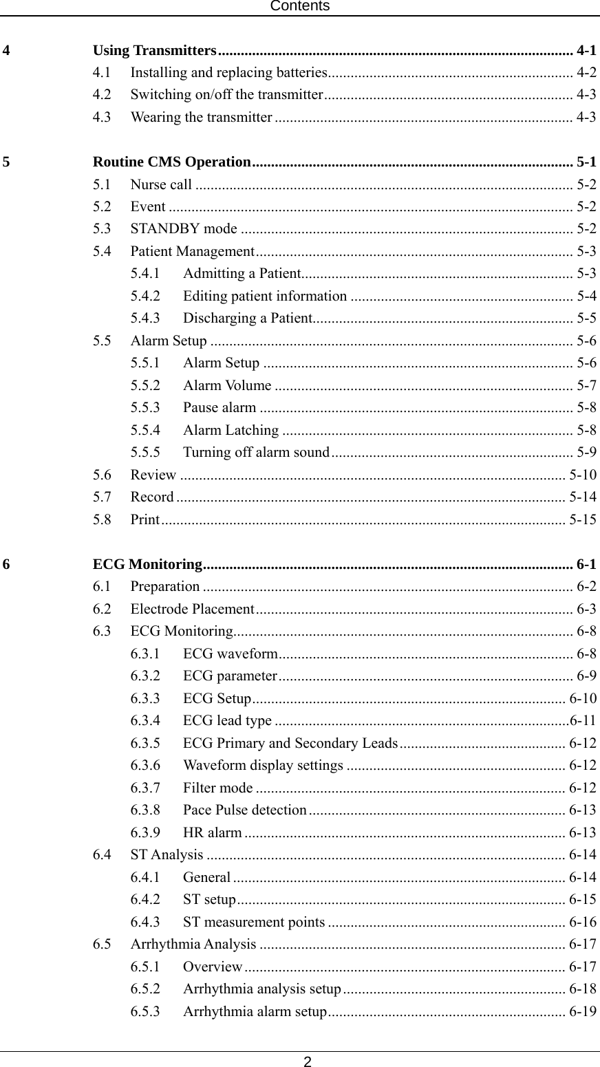 Contents   2 4 Using Transmitters.............................................................................................. 4-1 4.1  Installing and replacing batteries................................................................. 4-2 4.2  Switching on/off the transmitter.................................................................. 4-3 4.3 Wearing the transmitter ............................................................................... 4-3 5 Routine CMS Operation..................................................................................... 5-1 5.1 Nurse call .................................................................................................... 5-2 5.2 Event ........................................................................................................... 5-2 5.3 STANDBY mode ........................................................................................ 5-2 5.4 Patient Management.................................................................................... 5-3 5.4.1  Admitting a Patient........................................................................ 5-3 5.4.2 Editing patient information ........................................................... 5-4 5.4.3 Discharging a Patient..................................................................... 5-5 5.5 Alarm Setup ................................................................................................ 5-6 5.5.1 Alarm Setup .................................................................................. 5-6 5.5.2 Alarm Volume ............................................................................... 5-7 5.5.3 Pause alarm ................................................................................... 5-8 5.5.4 Alarm Latching ............................................................................. 5-8 5.5.5  Turning off alarm sound................................................................ 5-9 5.6 Review ...................................................................................................... 5-10 5.7 Record ....................................................................................................... 5-14 5.8 Print........................................................................................................... 5-15 6 ECG Monitoring.................................................................................................. 6-1 6.1 Preparation .................................................................................................. 6-2 6.2 Electrode Placement.................................................................................... 6-3 6.3 ECG Monitoring.......................................................................................... 6-8 6.3.1 ECG waveform.............................................................................. 6-8 6.3.2 ECG parameter.............................................................................. 6-9 6.3.3 ECG Setup................................................................................... 6-10 6.3.4 ECG lead type ..............................................................................6-11 6.3.5  ECG Primary and Secondary Leads............................................ 6-12 6.3.6  Waveform display settings .......................................................... 6-12 6.3.7 Filter mode .................................................................................. 6-12 6.3.8  Pace Pulse detection.................................................................... 6-13 6.3.9 HR alarm ..................................................................................... 6-13 6.4 ST Analysis ............................................................................................... 6-14 6.4.1 General ........................................................................................ 6-14 6.4.2 ST setup....................................................................................... 6-15 6.4.3 ST measurement points ............................................................... 6-16 6.5 Arrhythmia Analysis ................................................................................. 6-17 6.5.1 Overview ..................................................................................... 6-17 6.5.2  Arrhythmia analysis setup........................................................... 6-18 6.5.3  Arrhythmia alarm setup............................................................... 6-19 