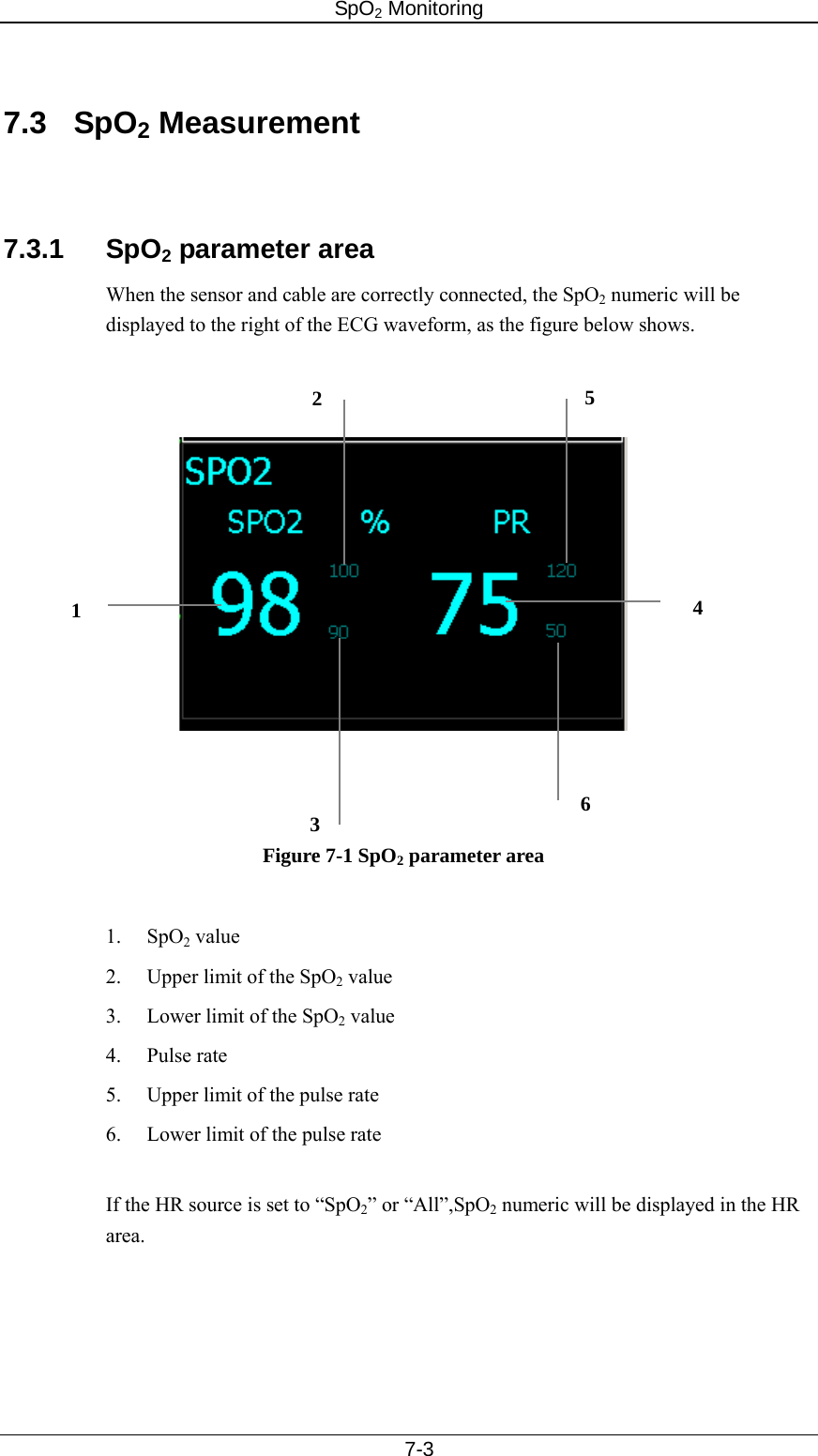 SpO2 Monitoring     7-3  7.3 SpO2 Measurement   7.3.1 SpO2 parameter area When the sensor and cable are correctly connected, the SpO2 numeric will be displayed to the right of the ECG waveform, as the figure below shows.            Figure 7-1 SpO2 parameter area  1. SpO2 value 2.  Upper limit of the SpO2 value 3.  Lower limit of the SpO2 value 4. Pulse rate 5.  Upper limit of the pulse rate 6.  Lower limit of the pulse rate  If the HR source is set to “SpO2” or “All”,SpO2 numeric will be displayed in the HR area.   1  4 2356