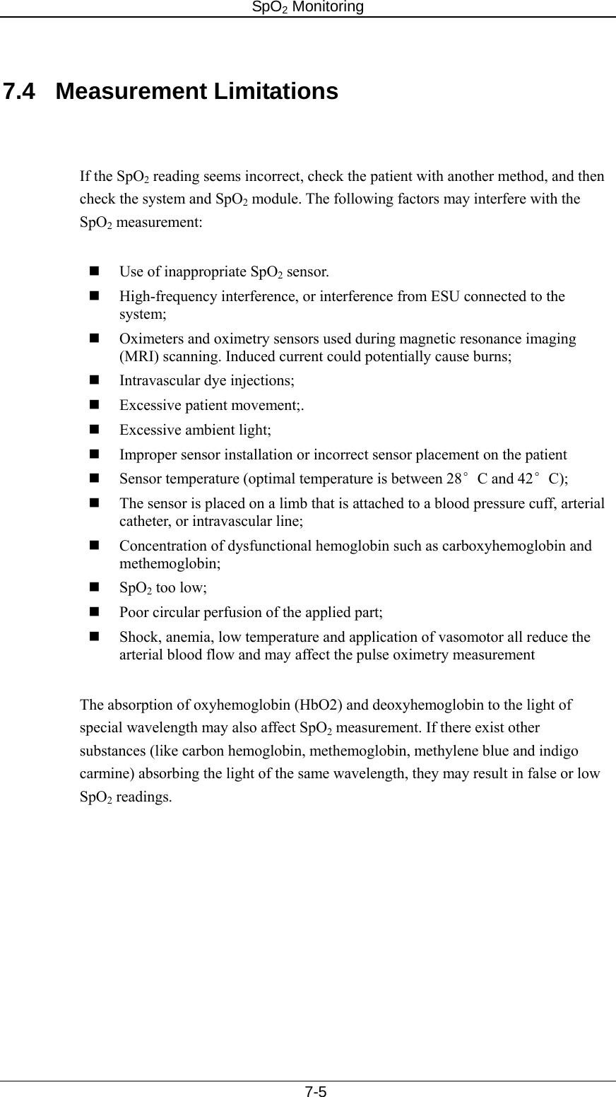 SpO2 Monitoring     7-5  7.4 Measurement Limitations   If the SpO2 reading seems incorrect, check the patient with another method, and then check the system and SpO2 module. The following factors may interfere with the SpO2 measurement:     Use of inappropriate SpO2 sensor.    High-frequency interference, or interference from ESU connected to the system;  Oximeters and oximetry sensors used during magnetic resonance imaging (MRI) scanning. Induced current could potentially cause burns;    Intravascular dye injections;  Excessive patient movement;.  Excessive ambient light;  Improper sensor installation or incorrect sensor placement on the patient  Sensor temperature (optimal temperature is between 28°C and 42°C);  The sensor is placed on a limb that is attached to a blood pressure cuff, arterial catheter, or intravascular line;  Concentration of dysfunctional hemoglobin such as carboxyhemoglobin and methemoglobin;  SpO2 too low;  Poor circular perfusion of the applied part;  Shock, anemia, low temperature and application of vasomotor all reduce the arterial blood flow and may affect the pulse oximetry measurement  The absorption of oxyhemoglobin (HbO2) and deoxyhemoglobin to the light of special wavelength may also affect SpO2 measurement. If there exist other substances (like carbon hemoglobin, methemoglobin, methylene blue and indigo carmine) absorbing the light of the same wavelength, they may result in false or low SpO2 readings. 