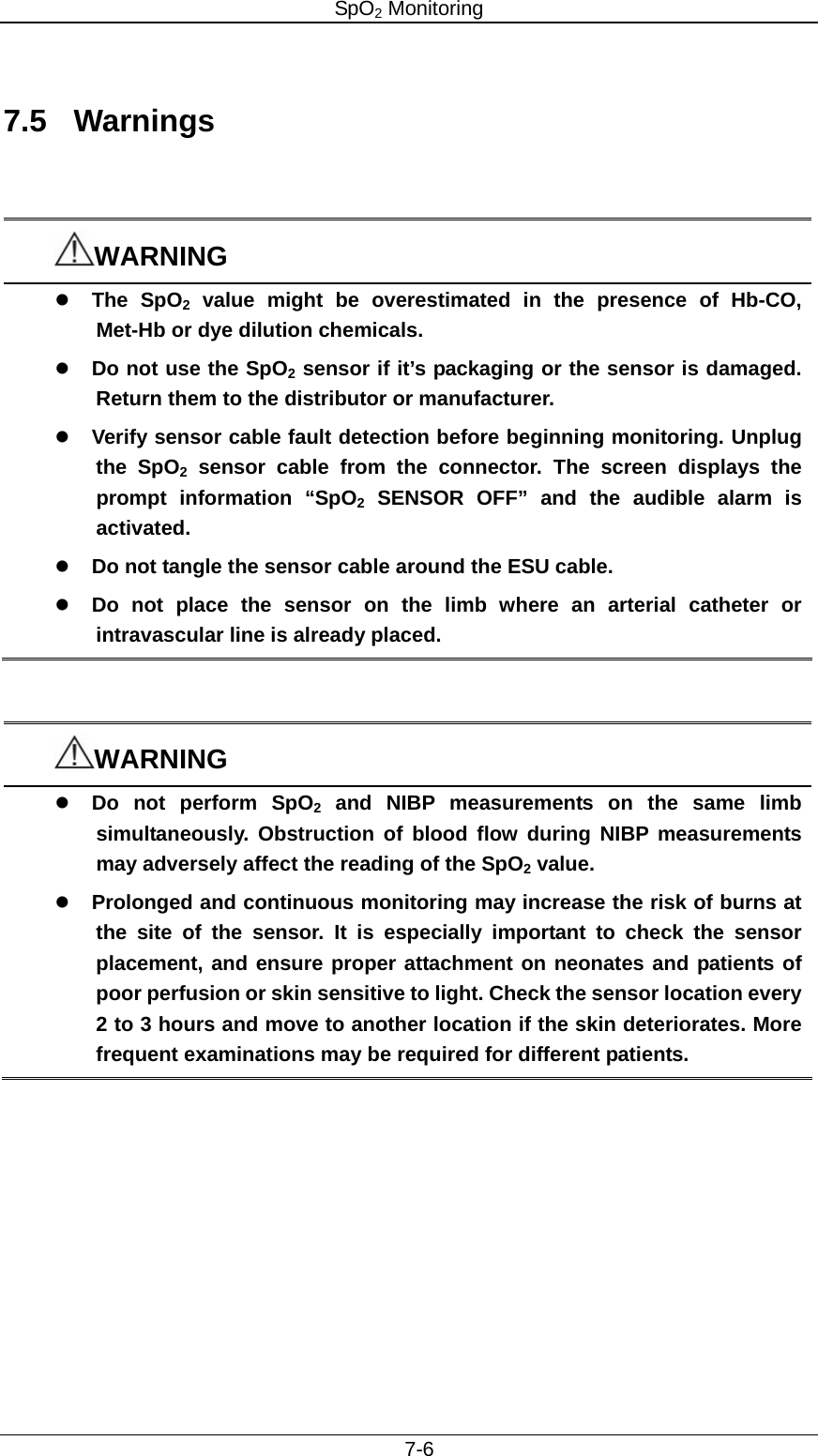 SpO2 Monitoring     7-6  7.5 Warnings   WARNING z The SpO2 value might be overestimated in the presence of Hb-CO, Met-Hb or dye dilution chemicals. z Do not use the SpO2 sensor if it’s packaging or the sensor is damaged. Return them to the distributor or manufacturer. z Verify sensor cable fault detection before beginning monitoring. Unplug the SpO2 sensor cable from the connector. The screen displays the prompt information “SpO2 SENSOR OFF” and the audible alarm is activated. z Do not tangle the sensor cable around the ESU cable.   z Do not place the sensor on the limb where an arterial catheter or intravascular line is already placed.     WARNING z Do not perform SpO2 and NIBP measurements on the same limb simultaneously. Obstruction of blood flow during NIBP measurements may adversely affect the reading of the SpO2 value. z Prolonged and continuous monitoring may increase the risk of burns at the site of the sensor. It is especially important to check the sensor placement, and ensure proper attachment on neonates and patients of poor perfusion or skin sensitive to light. Check the sensor location every 2 to 3 hours and move to another location if the skin deteriorates. More frequent examinations may be required for different patients.    