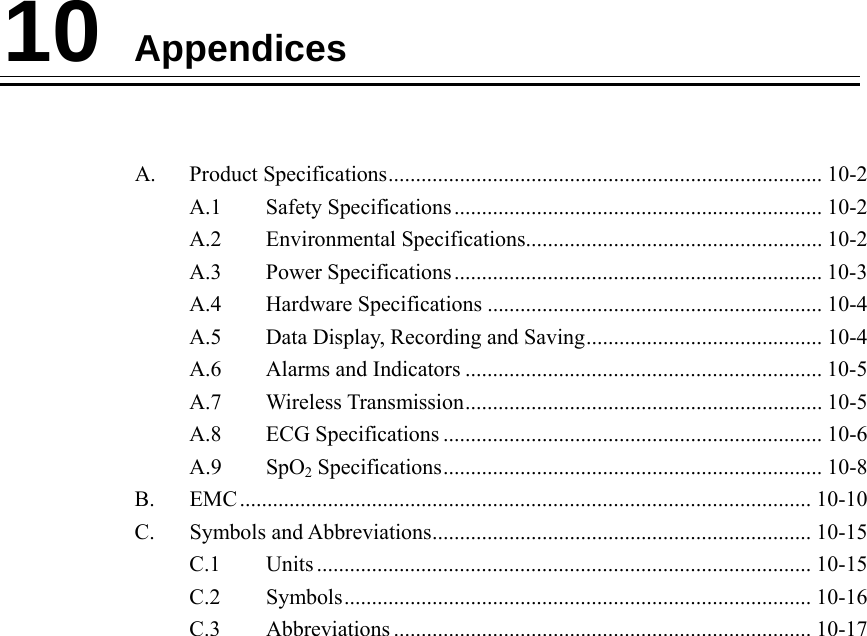    10 Appendices   A. Product Specifications............................................................................... 10-2 A.1 Safety Specifications ................................................................... 10-2 A.2 Environmental Specifications...................................................... 10-2 A.3 Power Specifications ................................................................... 10-3 A.4 Hardware Specifications ............................................................. 10-4 A.5  Data Display, Recording and Saving........................................... 10-4 A.6  Alarms and Indicators ................................................................. 10-5 A.7 Wireless Transmission................................................................. 10-5 A.8 ECG Specifications ..................................................................... 10-6 A.9 SpO2 Specifications..................................................................... 10-8 B. EMC........................................................................................................ 10-10 C. Symbols and Abbreviations..................................................................... 10-15 C.1 Units .......................................................................................... 10-15 C.2 Symbols..................................................................................... 10-16 C.3 Abbreviations ............................................................................ 10-17   