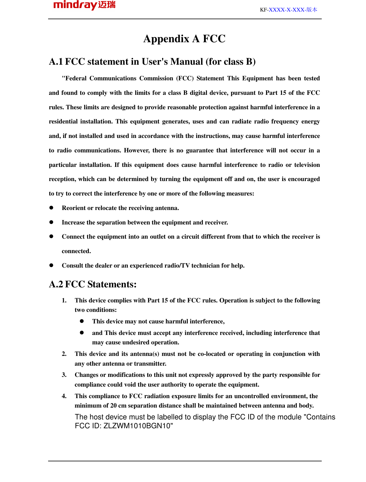                                                                                                         KF-XXXX-X-XXX-版本 Appendix A FCC A.1 FCC statement in User&apos;s Manual (for class B) &quot;Federal  Communications  Commission  (FCC)  Statement  This  Equipment  has  been  tested and found to comply with the limits for a class B digital device, pursuant to Part 15 of the FCC rules. These limits are designed to provide reasonable protection against harmful interference in a residential installation. This equipment  generates, uses and can radiate radio frequency energy and, if not installed and used in accordance with the instructions, may cause harmful interference to  radio  communications. However,  there  is no  guarantee  that  interference will not  occur in  a particular  installation. If this equipment does  cause harmful  interference to  radio or television reception, which can be determined by turning the equipment off and on, the user is encouraged to try to correct the interference by one or more of the following measures:  Reorient or relocate the receiving antenna.  Increase the separation between the equipment and receiver.  Connect the equipment into an outlet on a circuit different from that to which the receiver is connected.  Consult the dealer or an experienced radio/TV technician for help. A.2 FCC Statements: 1.   This device complies with Part 15 of the FCC rules. Operation is subject to the following two conditions:    This device may not cause harmful interference,    and This device must accept any interference received, including interference that may cause undesired operation. 2.   This device and its antenna(s) must not be co-located or operating in conjunction with any other antenna or transmitter. 3.   Changes or modifications to this unit not expressly approved by the party responsible for compliance could void the user authority to operate the equipment. 4.   This compliance to FCC radiation exposure limits for an uncontrolled environment, the minimum of 20 cm separation distance shall be maintained between antenna and body. The host device must be labelled to display the FCC ID of the module &quot;ContainsFCC ID: ZLZWM1010BGN10&quot;