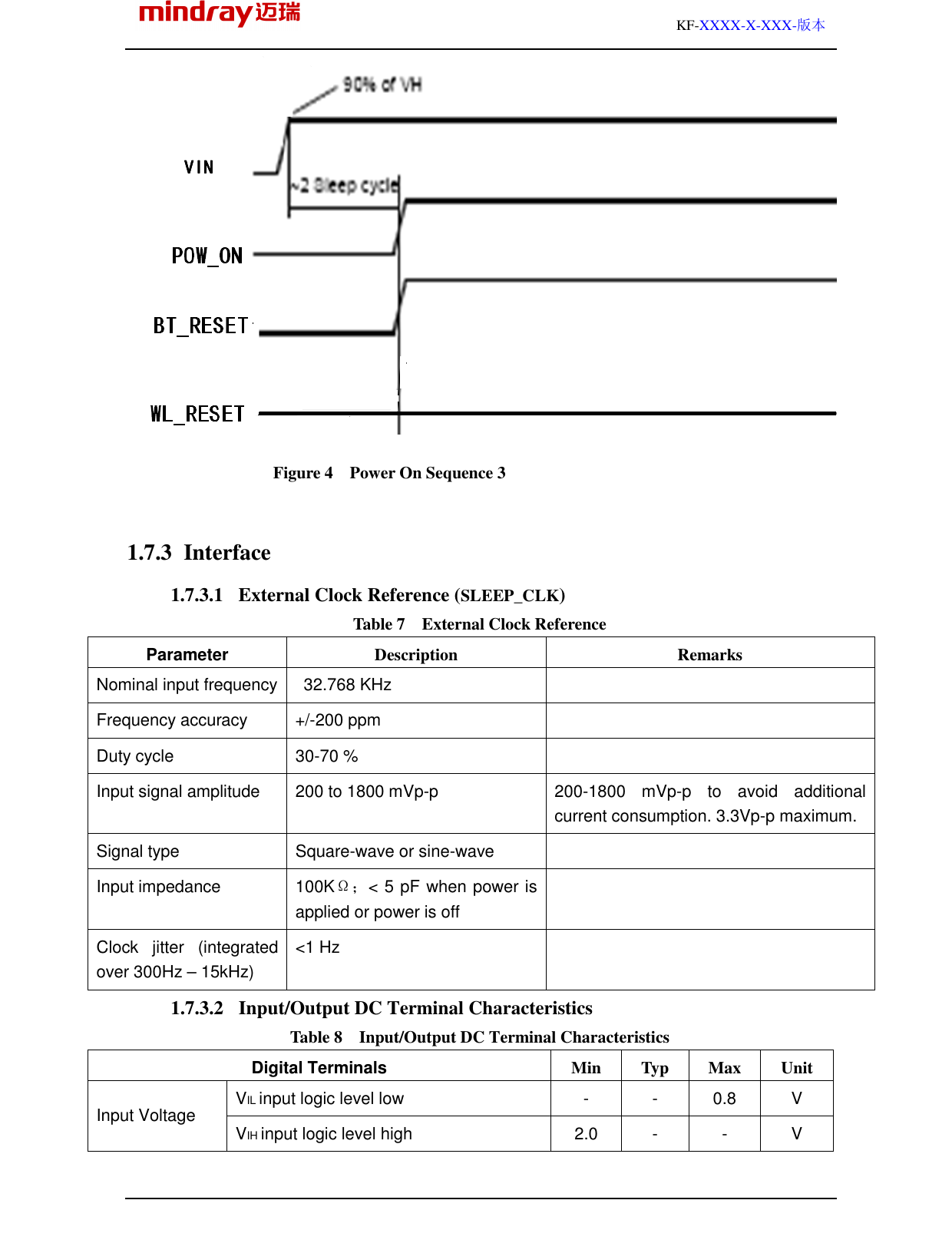                                                                                                         KF-XXXX-X-XXX-版本  Figure 4    Power On Sequence 3 1.7.3 Interface 1.7.3.1 External Clock Reference (SLEEP_CLK) Table 7    External Clock Reference Parameter    Description  Remarks Nominal input frequency   32.768 KHz   Frequency accuracy  +/-200 ppm   Duty cycle  30-70 %   Input signal amplitude  200 to 1800 mVp-p  200-1800  mVp-p  to  avoid  additional current consumption. 3.3Vp-p maximum. Signal type  Square-wave or sine-wave   Input impedance  100KΩ；&lt; 5 pF when power is applied or power is off  Clock  jitter  (integrated over 300Hz – 15kHz) &lt;1 Hz   1.7.3.2 Input/Output DC Terminal Characteristics Table 8    Input/Output DC Terminal Characteristics Digital Terminals    Min  Typ  Max  Unit VIL input logic level low  -  -  0.8  V Input Voltage  VIH input logic level high  2.0  -  -  V VINVINVINVIN    VINVINVINVIN    