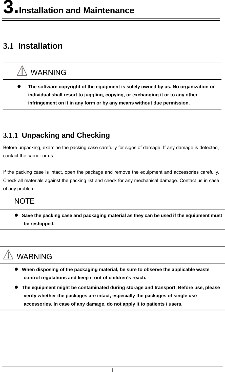 1 3.Installation and Maintenance   3.1  Installation   WARNING  The software copyright of the equipment is solely owned by us. No organization or individual shall resort to juggling, copying, or exchanging it or to any other infringement on it in any form or by any means without due permission.   3.1.1  Unpacking and Checking Before unpacking, examine the packing case carefully for signs of damage. If any damage is detected, contact the carrier or us.  If the packing case is intact, open the package and remove the equipment and accessories carefully. Check all materials against the packing list and check for any mechanical damage. Contact us in case of any problem.   NOTE  Save the packing case and packaging material as they can be used if the equipment must be reshipped.    WARNING  When disposing of the packaging material, be sure to observe the applicable waste control regulations and keep it out of children’s reach.  The equipment might be contaminated during storage and transport. Before use, please verify whether the packages are intact, especially the packages of single use accessories. In case of any damage, do not apply it to patients / users. 