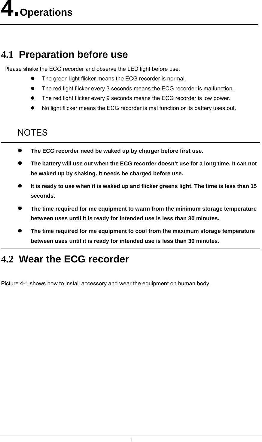 1 4.Operations    4.1  Preparation before use Please shake the ECG recorder and observe the LED light before use.   The green light flicker means the ECG recorder is normal.   The red light flicker every 3 seconds means the ECG recorder is malfunction.     The red light flicker every 9 seconds means the ECG recorder is low power.   No light flicker means the ECG recorder is mal function or its battery uses out.  NOTES  The ECG recorder need be waked up by charger before first use.  The battery will use out when the ECG recorder doesn’t use for a long time. It can not be waked up by shaking. It needs be charged before use.  It is ready to use when it is waked up and flicker greens light. The time is less than 15 seconds.  The time required for me equipment to warm from the minimum storage temperature between uses until it is ready for intended use is less than 30 minutes.  The time required for me equipment to cool from the maximum storage temperature between uses until it is ready for intended use is less than 30 minutes. 4.2  Wear the ECG recorder  Picture 4-1 shows how to install accessory and wear the equipment on human body.  