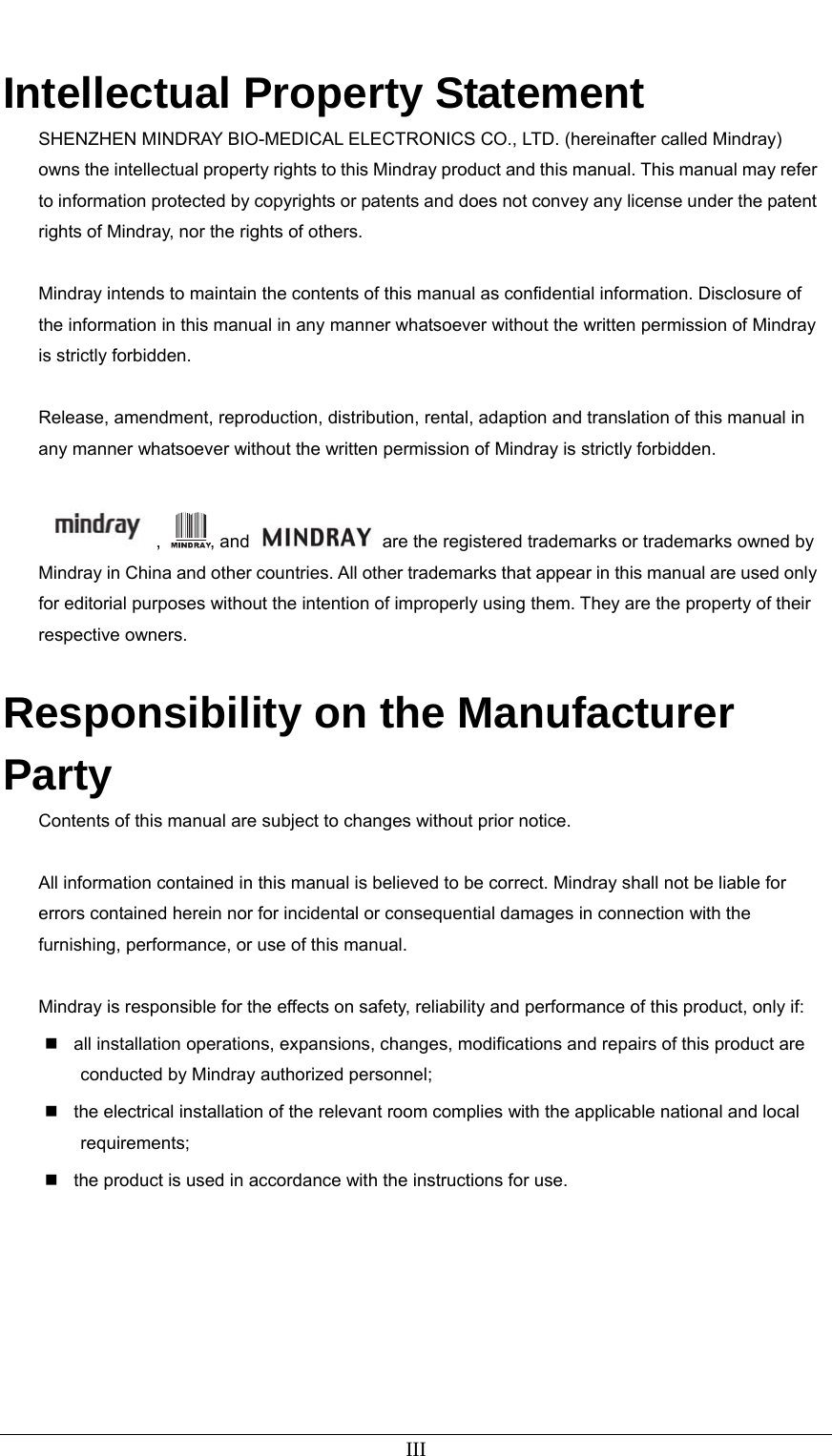   III  Intellectual Property Statement SHENZHEN MINDRAY BIO-MEDICAL ELECTRONICS CO., LTD. (hereinafter called Mindray) owns the intellectual property rights to this Mindray product and this manual. This manual may refer to information protected by copyrights or patents and does not convey any license under the patent rights of Mindray, nor the rights of others.    Mindray intends to maintain the contents of this manual as confidential information. Disclosure of the information in this manual in any manner whatsoever without the written permission of Mindray is strictly forbidden.    Release, amendment, reproduction, distribution, rental, adaption and translation of this manual in any manner whatsoever without the written permission of Mindray is strictly forbidden.  ,  , and    are the registered trademarks or trademarks owned by Mindray in China and other countries. All other trademarks that appear in this manual are used only for editorial purposes without the intention of improperly using them. They are the property of their respective owners.  Responsibility on the Manufacturer Party Contents of this manual are subject to changes without prior notice.  All information contained in this manual is believed to be correct. Mindray shall not be liable for errors contained herein nor for incidental or consequential damages in connection with the furnishing, performance, or use of this manual.  Mindray is responsible for the effects on safety, reliability and performance of this product, only if:   all installation operations, expansions, changes, modifications and repairs of this product are conducted by Mindray authorized personnel;   the electrical installation of the relevant room complies with the applicable national and local requirements;   the product is used in accordance with the instructions for use. 
