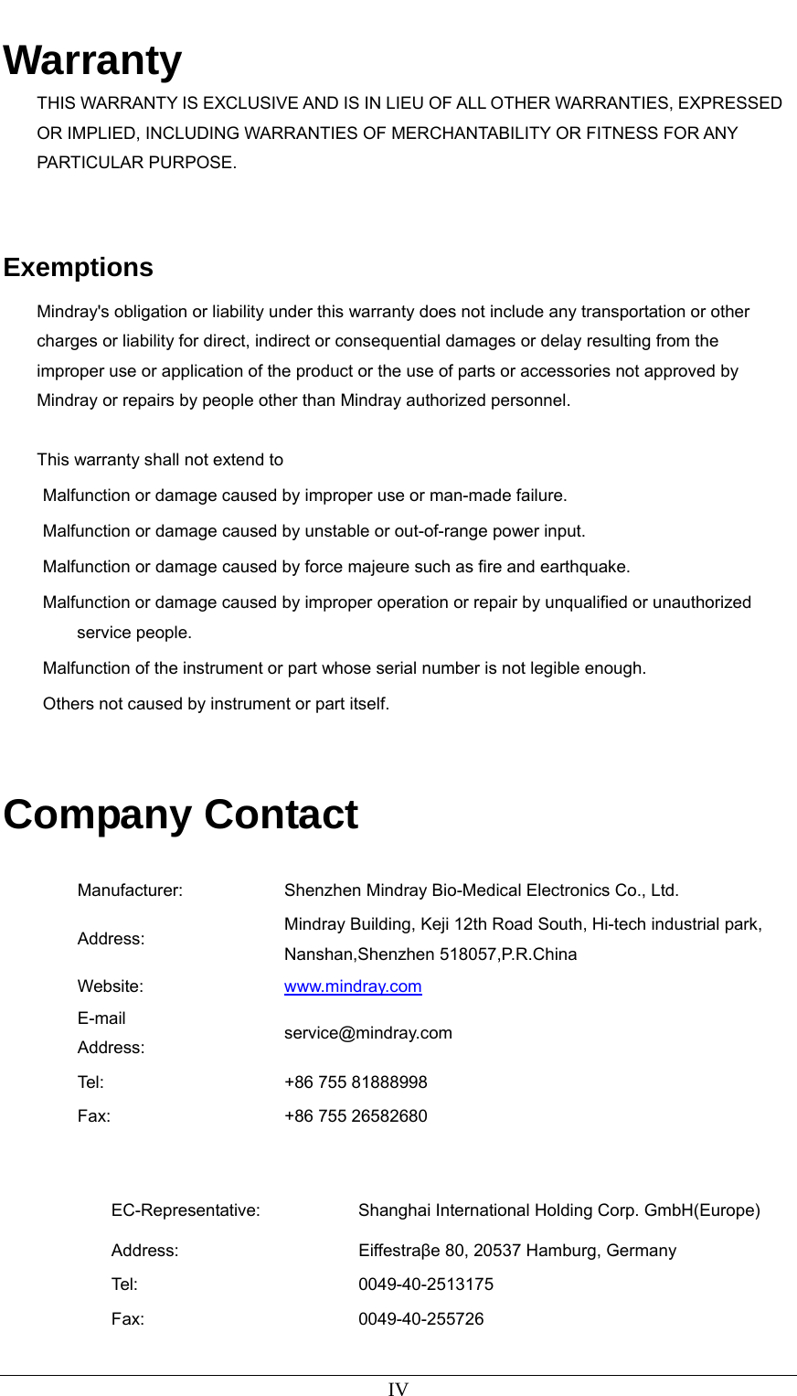   IV Warranty THIS WARRANTY IS EXCLUSIVE AND IS IN LIEU OF ALL OTHER WARRANTIES, EXPRESSED OR IMPLIED, INCLUDING WARRANTIES OF MERCHANTABILITY OR FITNESS FOR ANY PARTICULAR PURPOSE.   Exemptions Mindray&apos;s obligation or liability under this warranty does not include any transportation or other charges or liability for direct, indirect or consequential damages or delay resulting from the improper use or application of the product or the use of parts or accessories not approved by Mindray or repairs by people other than Mindray authorized personnel.  This warranty shall not extend to Malfunction or damage caused by improper use or man-made failure. Malfunction or damage caused by unstable or out-of-range power input. Malfunction or damage caused by force majeure such as fire and earthquake. Malfunction or damage caused by improper operation or repair by unqualified or unauthorized service people.   Malfunction of the instrument or part whose serial number is not legible enough. Others not caused by instrument or part itself.   Company Contact  Manufacturer:  Shenzhen Mindray Bio-Medical Electronics Co., Ltd. Address:  Mindray Building, Keji 12th Road South, Hi-tech industrial park, Nanshan,Shenzhen 518057,P.R.China Website:  www.mindray.com E-mail Address:  service@mindray.com Tel:  +86 755 81888998 Fax:  +86 755 26582680   EC-Representative:  Shanghai International Holding Corp. GmbH(Europe) Address: Eiffestraβe 80, 20537 Hamburg, Germany Tel: 0049-40-2513175 Fax: 0049-40-255726 