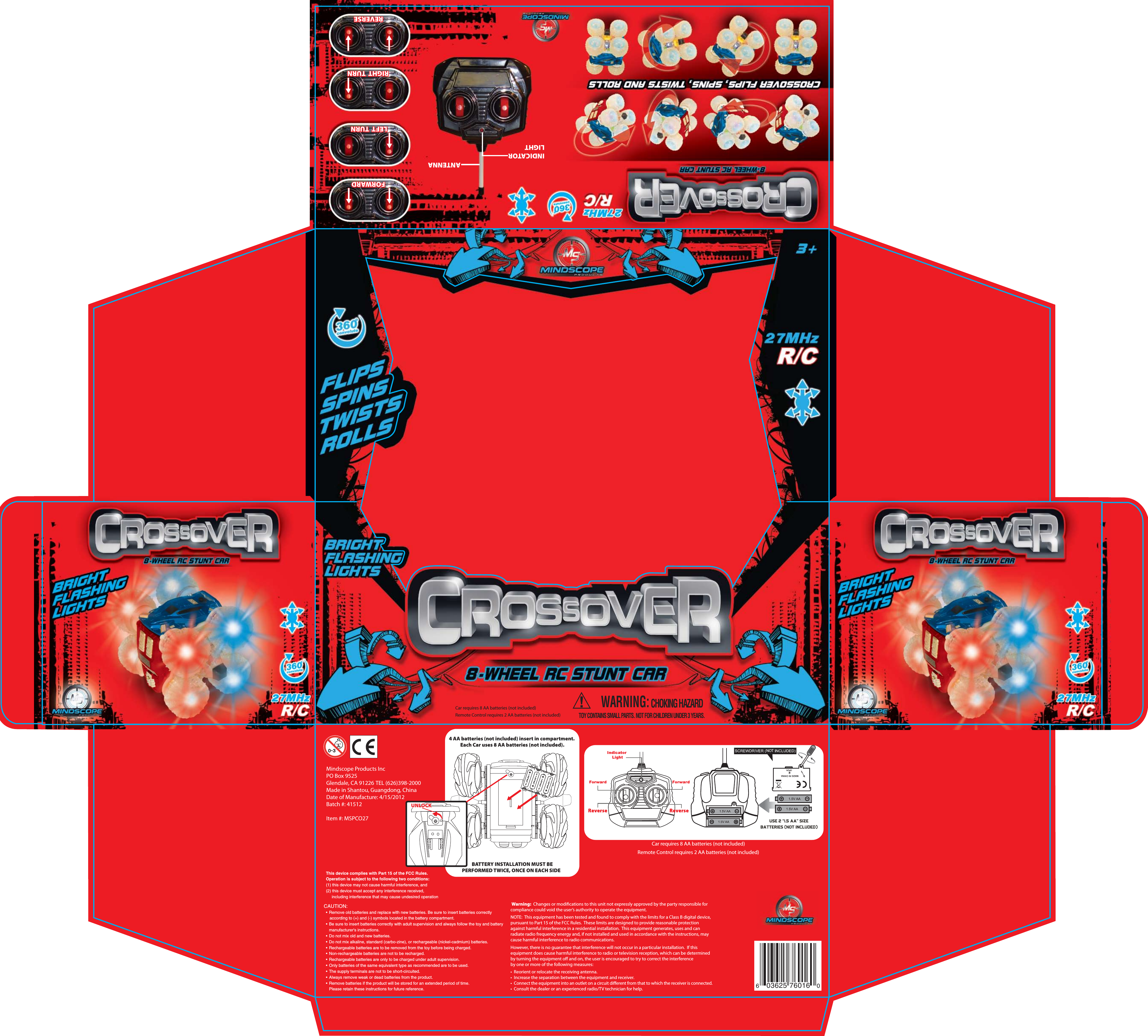 Car requires 8 AA batteries (not included)Remote Control requires 2 AA batteries (not included)4 AA batteries (not included) insert in compartment.  Each Car uses 8 AA batteries (not included). BATTERY INSTALLATION MUST BE PERFORMED TWICE, ONCE ON EACH SIDE   UNLOCK603625 76016 0Mindscope Products IncPO Box 9525Glendale, CA 91226 TEL (626)398-2000 Made in Shantou, Guangdong, ChinaDate of Manufacture: 4/15/2012Batch #: 41512Item #: MSPCO27FORWARDRIGHT  TURNRIGHT  TURNLEFT  TURNREVERSEFORWARDLEFT  TURNREVERSEANTENNAINDICATORLIGHTWARNING:CHOKING HAZARDTOY CONTAINS SMALL PARTS. NOT FOR CHILDREN UNDER 3 YEARS.Car requires 8 AA batteries (not included)Remote Control requires 2 AA batteries (not included)CAUTION:  &bull;  Remove old batteries and replace with new batteries. Be sure to insert batteries correctly      according to (+) and (-) symbols located in the battery compartment.  &bull;  Be sure to insert batteries correctly with adult supervision and always follow the toy and battery    manufacturer's instructions.  &bull;  Do not mix old and new batteries.  &bull;  Do not mix alkaline, standard (carbo-zine), or rechargeable (nickel-cadmium) batteries.  &bull;  Rechargeable batteries are to be removed from the toy before being charged.  &bull;  Non-rechargeable batteries are not to be recharged.  &bull;  Rechargeable batteries are only to be charged under adult supervision.  &bull;  Only batteries of the same equivalent type as recommended are to be used.  &bull;  The supply terminals are not to be short-circuited.  &bull;  Always remove weak or dead batteries from the product.  &bull;  Remove batteries if the product will be stored for an extended period of time.    Please retain these instructions for future reference. Warning:  Changes or modications to this unit not expressly approved by the party responsible for compliance could void the user&rsquo;s authority to operate the equipment.  NOTE:  This equipment has been tested and found to comply with the limits for a Class B digital device, pursuant to Part 15 of the FCC Rules.  These limits are designed to provide reasonable protection against harmful interference in a residential installation.  This equipment generates, uses and can radiate radio frequency energy and, if not installed and used in accordance with the instructions, may cause harmful interference to radio communications. However, there is no guarantee that interference will not occur in a particular installation.  If this equipment does cause harmful interference to radio or television reception, which can be determined by turning the equipment o and on, the user is encouraged to try to correct the interference by one or more of the following measures: &bull;  Reorient or relocate the receiving antenna.&bull;  Increase the separation between the equipment and receiver.&bull;  Connect the equipment into an outlet on a circuit dierent from that to which the receiver is connected.&bull;  Consult the dealer or an experienced radio/TV technician for help.NOTThis device complies with Part 15 of the FCC Rules.Operation is subject to the following two conditions:(1) this device may not cause harmful interference, and(2) this device must accept any interference received,     including interference that may cause undesired operation