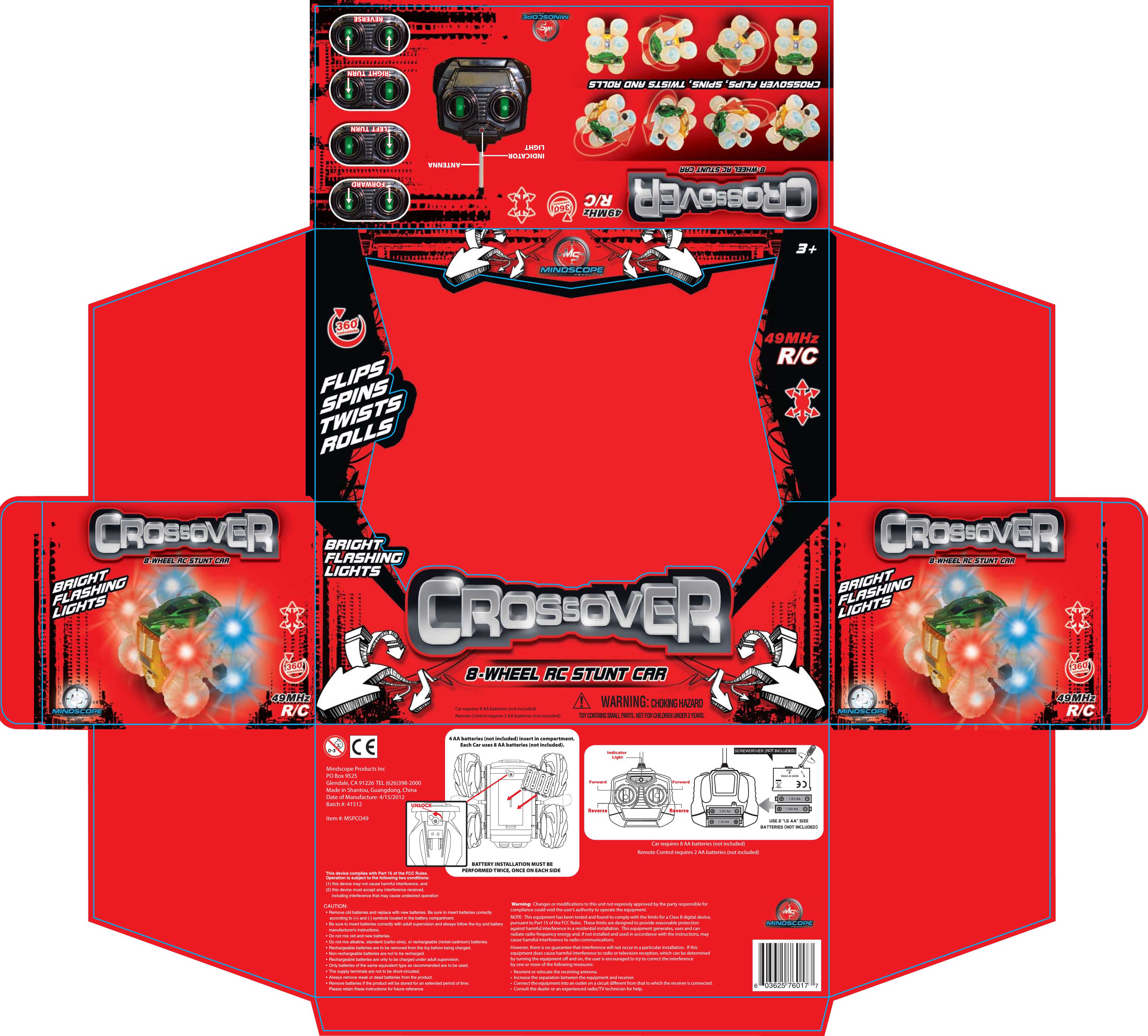 Car requires 8 AA batteries (not included)Remote Control requires 2 AA batteries (not included)4 AA batteries (not included) insert in compartment.  Each Car uses 8 AA batteries (not included). BATTERY INSTALLATION MUST BE PERFORMED TWICE, ONCE ON EACH SIDE   UNLOCK603625 76017 7Mindscope Products IncPO Box 9525Glendale, CA 91226 TEL (626)398-2000Made in Shantou, Guangdong, ChinaDate of Manufacture: 4/15/2012Batch #: 41512Item #: MSPCO49FORWARDRIGHT  TURNRIGHT  TURNLEFT  TURNREVERSEFORWARDLEFT  TURNREVERSEANTENNAINDICATORLIGHTWARNING:CHOKING HAZARDTOY CONTAINS SMALL PARTS. NOT FOR CHILDREN UNDER 3 YEARS.Car requires 8 AA batteries (not included)Remote Control requires 2 AA batteries (not included)CAUTION:  &bull;  Remove old batteries and replace with new batteries. Be sure to insert batteries correctly      according to (+) and (-) symbols located in the battery compartment.  &bull;  Be sure to insert batteries correctly with adult supervision and always follow the toy and battery    manufacturer's instructions.  &bull;  Do not mix old and new batteries.  &bull;  Do not mix alkaline, standard (carbo-zine), or rechargeable (nickel-cadmium) batteries.  &bull;  Rechargeable batteries are to be removed from the toy before being charged.  &bull;  Non-rechargeable batteries are not to be recharged.  &bull;  Rechargeable batteries are only to be charged under adult supervision.  &bull;  Only batteries of the same equivalent type as recommended are to be used.  &bull;  The supply terminals are not to be short-circuited.  &bull;  Always remove weak or dead batteries from the product.  &bull;  Remove batteries if the product will be stored for an extended period of time.    Please retain these instructions for future reference. Warning:  Changes or modications to this unit not expressly approved by the party responsible for compliance could void the user&rsquo;s authority to operate the equipment.  NOTE:  This equipment has been tested and found to comply with the limits for a Class B digital device, pursuant to Part 15 of the FCC Rules.  These limits are designed to provide reasonable protection against harmful interference in a residential installation.  This equipment generates, uses and can radiate radio frequency energy and, if not installed and used in accordance with the instructions, may cause harmful interference to radio communications. However, there is no guarantee that interference will not occur in a particular installation.  If this equipment does cause harmful interference to radio or television reception, which can be determined by turning the equipment o and on, the user is encouraged to try to correct the interference by one or more of the following measures: &bull;  Reorient or relocate the receiving antenna.&bull;  Increase the separation between the equipment and receiver.&bull;  Connect the equipment into an outlet on a circuit dierent from that to which the receiver is connected.&bull;  Consult the dealer or an experienced radio/TV technician for help.NOTThis device complies with Part 15 of the FCC Rules.Operation is subject to the following two conditions:(1) this device may not cause harmful interference, and(2) this device must accept any interference received,     including interference that may cause undesired operation