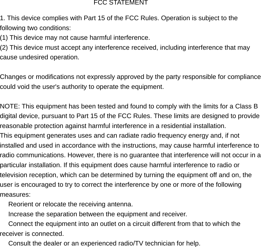 FCC STATEMENT 1. This device complies with Part 15 of the FCC Rules. Operation is subject to thefollowing two conditions: (1) This device may not cause harmful interference. (2) This device must accept any interference received, including interference that may cause undesired operation. Changes or modifications not expressly approved by the party responsible for compliance could void the user's authority to operate the equipment. NOTE: This equipment has been tested and found to comply with the limits for a Class B digital device, pursuant to Part 15 of the FCC Rules. These limits are designed to provide reasonable protection against harmful interference in a residential installation. This equipment generates uses and can radiate radio frequency energy and, if not installed and used in accordance with the instructions, may cause harmful interference to radio communications. However, there is no guarantee that interference will not occur in a particular installation. If this equipment does cause harmful interference to radio or television reception, which can be determined by turning the equipment off and on, the user is encouraged to try to correct the interference by one or more of the following measures:  Reorient or relocate the receiving antenna.　  Increase the separation between the equipment and receiver.　  Connect the equipment into an outlet on a circuit different from that to which the 　receiver is connected.  Consult the dealer or an e　xperienced radio/TV technician for help. 