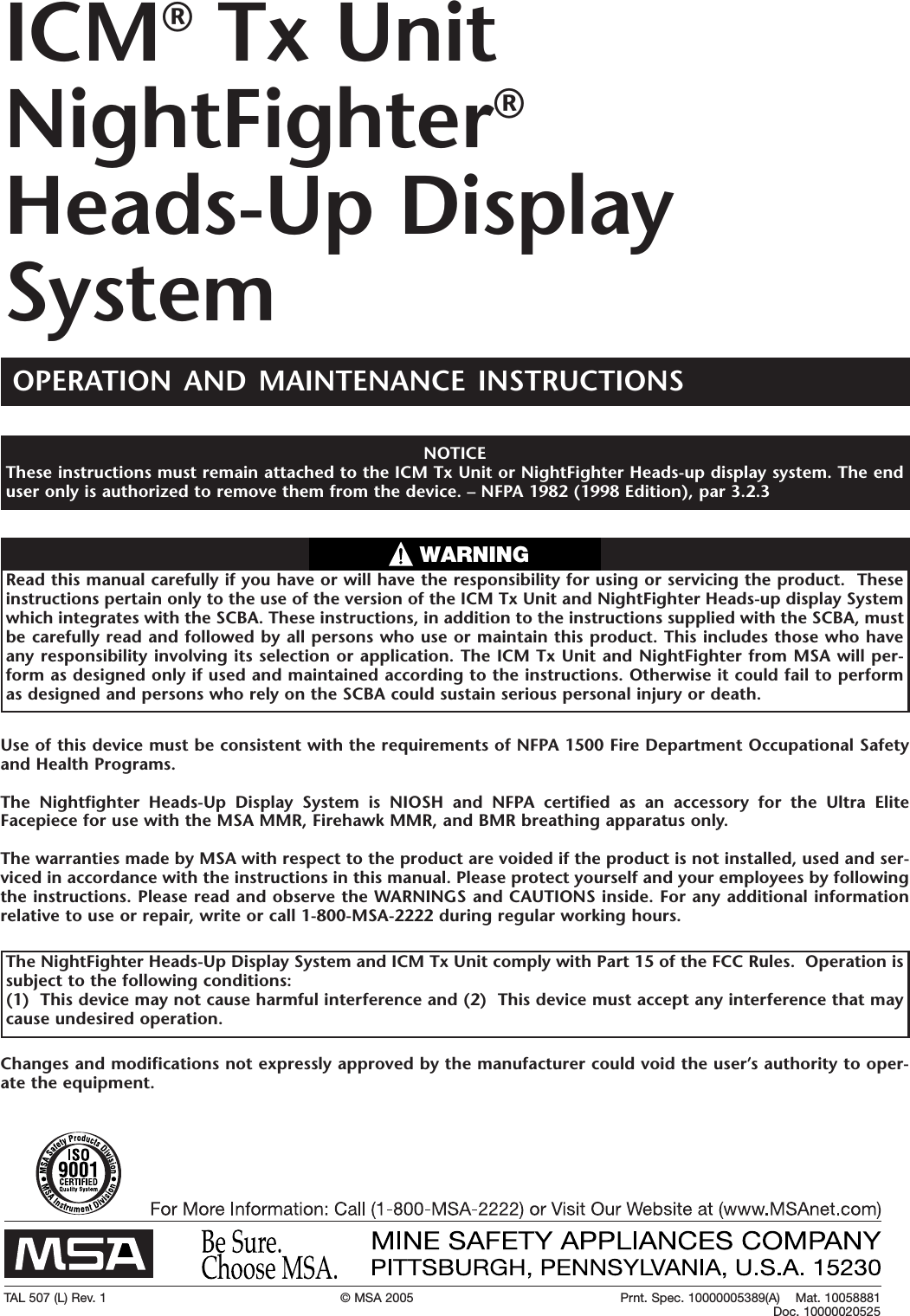 TAL 507 (L) Rev. 1 &copy; MSA 2005 Prnt. Spec. 10000005389(A)    Mat. 10058881Doc. 10000020525Use of this device must be consistent with the requirements of NFPA 1500 Fire Department Occupational Safetyand Health Programs.The Nightfighter Heads-Up Display System is NIOSH and NFPAcertified as an accessory for the Ultra EliteFacepiece for use with the MSA MMR, Firehawk MMR, and BMR breathing apparatus only.  The warranties made by MSA with respect to the product are voided if the product is not installed, used and ser-viced in accordance with the instructions in this manual. Please protect yourself and your employees by followingthe instructions. Please read and observe the WARNINGS and CAUTIONS inside. For any additional informationrelative to use or repair,write or call 1-800-MSA-2222 during regular working hours.Read this manual carefully if you have or will have the responsibility for using or servicing the product.  Theseinstructions pertain only to the use of the version of the ICM Tx Unit and NightFighter Heads-up display Systemwhich integrates with the SCBA. These instructions, in addition to the instructions supplied with the SCBA, mustbe carefully read and followed by all persons who use or maintain this product. This includes those who haveany responsibility involving its selection or application. The ICM Tx Unit and NightFighter from MSA will per-formas designed only if used and maintained according to the instructions. Otherwise it could fail to performas designed and persons who rely on the SCBA could sustain serious personal injury or death.WARNINGICM&reg;Tx UnitNightFighter&reg;Heads-Up DisplaySystemNOTICEThese instructions must remain attached to the ICM Tx Unit or NightFighter Heads-up display system. The enduser only is authorized to remove them from the device. &ndash; NFPA1982 (1998 Edition), par 3.2.3OPERATION AND MAINTENANCE INSTRUCTIONSThe NightFighter Heads-Up Display System and ICM Tx Unit comply with Part 15 of the FCC Rules.  Operation issubject to the following conditions:  (1)  This device may not cause harmful interference and (2)  This device must accept any interference that maycause undesired operation.  Changes and modifications not expressly approved by the manufacturer could void the user&rsquo;s authority to oper-ate the equipment.   