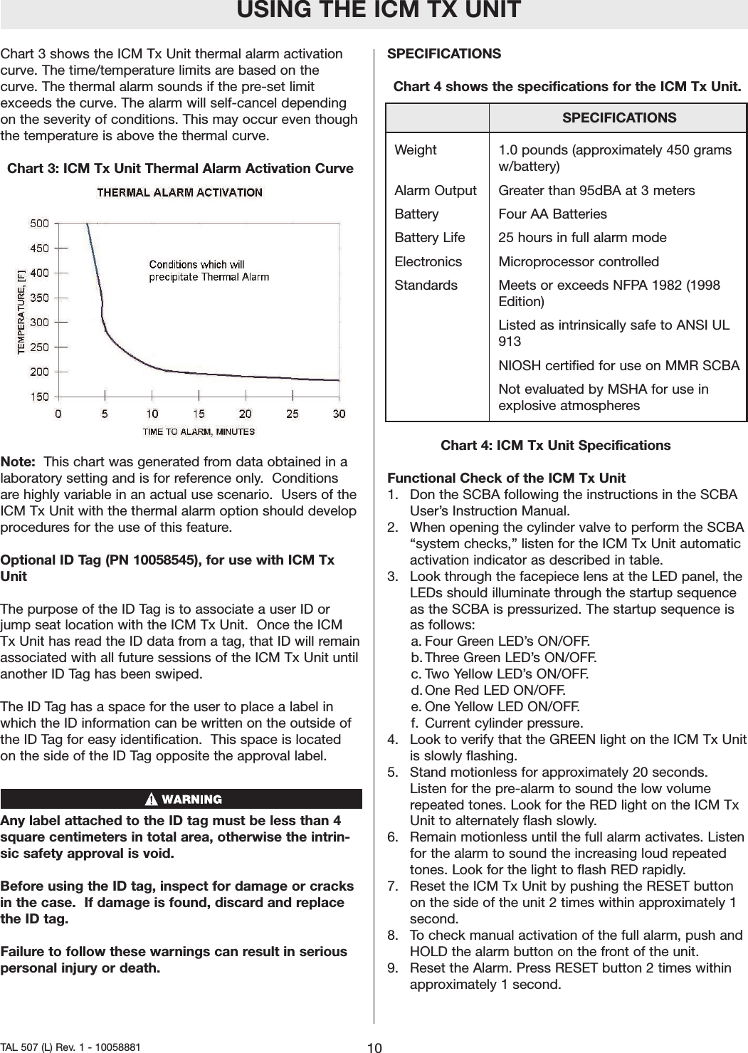 Chart 3 shows the ICM Tx Unit thermal alarm activationcurve. The time/temperature limits are based on thecurve. The thermal alarm sounds if the pre-set limitexceeds the curve. The alarm will self-cancel dependingon the severity of conditions. This may occur even thoughthe temperature is above the thermal curve.Chart 3: ICM Tx Unit Thermal Alarm Activation CurveNote: This chart was generated from data obtained in alaboratorysetting and is for reference only.  Conditionsare highly variable in an actual use scenario.  Users of theICM Tx Unit with the thermal alarmoption should developprocedures for the use of this feature.    Optional ID Tag (PN 10058545), for use with ICM TxUnitThe purpose of the ID Tag is to associate a user ID orjump seat location with the ICM Tx Unit.  Once the ICMTx Unit has read the ID data from a tag, that ID will remainassociated with all future sessions of the ICM Tx Unit untilanother ID Tag has been swiped.   The ID Tag has a space for the user to place a label inwhich the ID information can be written on the outside ofthe ID Tag for easy identification.  This space is locatedon the side of the ID Tag opposite the approval label.  Any label attached to the ID tag must be less than 4squarecentimeters in total area, otherwise the intrin-sic safety approval is void.Before using the ID tag, inspect for damage or cracksin the case.  If damage is found, discardand replacethe ID tag.  Failureto follow these warnings can result in seriouspersonal injury or death.SPECIFICATIONSChart 4 shows the specifications for the ICM Tx Unit.Chart 4: ICM Tx Unit SpecificationsFunctional Check of the ICM Tx Unit1.  Don the SCBA following the instructions in the SCBAUser&rsquo;sInstruction Manual.2.  When opening the cylinder valve to perform the SCBA&ldquo;system checks,&rdquo; listen for the ICM Tx Unit automaticactivation indicator as described in table.3.  Look through the facepiece lens at the LED panel, theLEDs should illuminate through the startup sequenceas the SCBA is pressurized. The startup sequence isas follows:a. Four Green LED&rsquo;s ON/OFF.b. Three Green LED&rsquo;s ON/OFF.c. Two Yellow LED&rsquo;s ON/OFF.d. One Red LED ON/OFF.e. One Yellow LED ON/OFF.f. Current cylinder pressure.4.  Look to verify that the GREEN light on the ICM Tx Unitis slowly flashing.5.  Stand motionless for approximately 20 seconds.Listen for the pre-alarm to sound the low volumerepeated tones. Look for the RED light on the ICM TxUnit to alternately flash slowly.6.  Remain motionless until the full alarmactivates. Listenfor the alarm to sound the increasing loud repeatedtones. Look for the light to flash RED rapidly.7.  Reset the ICM Tx Unit by pushing the RESET buttonon the side of the unit 2 times within approximately 1second.8.  To check manual activation of the full alarm, push andHOLD the alarmbutton on the front of the unit.9.  Reset the Alarm. Press RESET button 2 times withinapproximately 1 second.USING THE ICM TX UNIT10TAL 507 (L) Rev. 1 - 10058881SPECIFICATIONSWeight 1.0 pounds (approximately 450 grams w/battery)Alarm Output Greater than 95dBA at 3 metersBattery Four AA BatteriesBattery Life 25 hours in full alarm modeElectronics Microprocessor controlledStandards Meets or exceeds NFPA 1982 (1998 Edition)Listed as intrinsically safe to ANSI UL 913NIOSH certified for use on MMR SCBANot evaluated by MSHA for use in explosive atmospheres