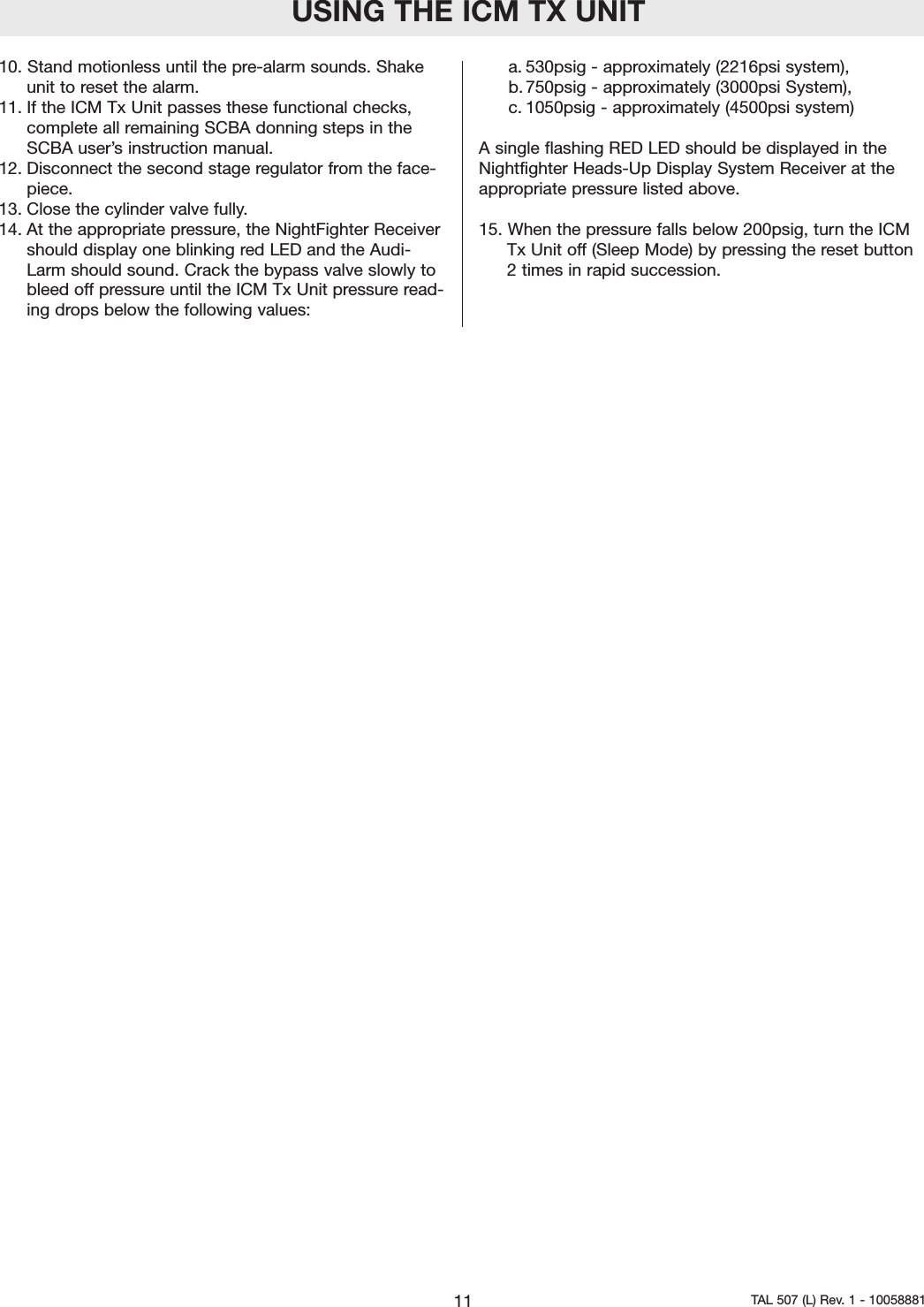 10. Stand motionless until the pre-alarm sounds. Shakeunit to reset the alarm.11. If the ICM Tx Unit passes these functional checks,complete all remaining SCBA donning steps in theSCBA user&rsquo;s instruction manual.12. Disconnect the second stage regulator from the face-piece.13. Close the cylinder valve fully.14. At the appropriate pressure, the NightFighter Receivershould display one blinking red LED and the Audi-Larm should sound. Crack the bypass valve slowly tobleed off pressure until the ICM Tx Unit pressure read-ing drops below the following values:  a. 530psig - approximately (2216psi system),b. 750psig - approximately (3000psi System),c. 1050psig - approximately (4500psi system)Asingle flashing RED LED should be displayed in theNightfighter Heads-Up Display System Receiver at theappropriate pressure listed above.  15. When the pressure falls below 200psig, turn the ICMTx Unit off (Sleep Mode) by pressing the reset button2times in rapid succession.USING THE ICM TX UNIT11 TAL 507 (L) Rev. 1 - 10058881