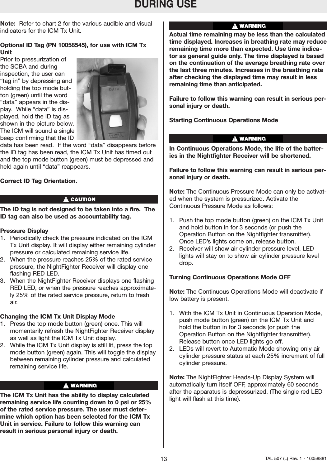 Note:  Refer to chart 2 for the various audible and visualindicators for the ICM Tx Unit.Optional ID Tag (PN 10058545), for use with ICM TxUnitPrior to pressurization ofthe SCBA and duringinspection, the user can&ldquo;tag in&rdquo; by depressing andholding the top mode but-ton (green) until the word&ldquo;data&rdquo; appears in the dis-play.  While &ldquo;data&rdquo; is dis-played, hold the ID tag asshown in the picture below.The ICM will sound a singlebeep confirming that the IDdata has been read.  If the word &ldquo;data&rdquo; disappears beforethe ID tag has been read, the ICM Tx Unit has timed outand the top mode button (green) must be depressed andheld again until &ldquo;data&rdquo; reappears.    Correct ID Tag Orientation.  The ID tag is not designed to be taken into a fire.  TheID tag can also be used as accountability tag.   Pressure Display1.  Periodically check the pressureindicated on the ICMTx Unit display. It will display either remaining cylinderpressureor calculated remaining service life.2.  When the pressure reaches 25% of the rated servicepressure, the NightFighter Receiver will display oneflashing RED LED.3.  When the NightFighter Receiver displays one flashingRED LED, or when the pressure reaches approximate-ly 25% of the rated service pressure, return to freshair.Changing the ICM Tx Unit Display Mode1.  Press the top mode button (green) once. This willmomentarily refresh the NightFighter Receiver displayas well as light the ICM Tx Unit display.2.  While the ICM Tx Unit display is still lit, press the topmode button (green) again. This will toggle the displaybetween remaining cylinder pressure and calculatedremaining service life.The ICM Tx Unit has the ability to display calculatedremaining service life counting down to 0 psi or 25%of the rated service pressure. The user must deter-mine which option has been selected for the ICM TxUnit in service. Failure to follow this warning canresult in serious personal injuryor death.Actual time remaining may be less than the calculatedtime displayed. Increases in breathing rate may reduceremaining time more than expected. Use time indica-tor as general guide only. The time displayed is basedonthe continuation of the average breathing rate overthe last three minutes. Increases in the breathing rateafter checking the displayed time may result in lessremaining time than anticipated.Failure to follow this warning can result in serious per-sonal injury or death.Starting Continuous Operations ModeIn Continuous Operations Mode, the life of the batter-ies in the Nightfighter Receiver will be shortened. Failure to follow this warning can result in serious per-sonal injury or death.Note: The Continuous PressureMode can only be activat-ed when the system is pressurized. Activate theContinuous PressureMode as follows:1.  Push the top mode button (green) on the ICM Tx Unitand hold button in for 3 seconds (or push theOperation Button on the Nightfighter transmitter).Once LED&rsquo;slights come on, release button.2.  Receiver will show air cylinder pressure level. LEDlights will stay on to show air cylinder pressure leveldrop.Turning Continuous Operations Mode OFFNote: The Continuous Operations Mode will deactivate iflow batteryis present.1.  With the ICM Tx Unit in Continuous Operation Mode,push mode button (green) on the ICM Tx Unit andhold the button in for 3 seconds (or push theOperation Button on the Nightfighter transmitter).Release button once LED lights go off.2.  LEDs will revert to Automatic Mode showing only aircylinder pressure status at each 25% increment of fullcylinder pressure.Note: The NightFighter Heads-Up Display System willautomatically turnitself OFF,approximately 60 secondsafter the apparatus is depressurized. (The single red LEDlight will flash at this time).WARNINGDURING USE13 TAL 507 (L) Rev. 1 - 10058881WARNINGWARNING
