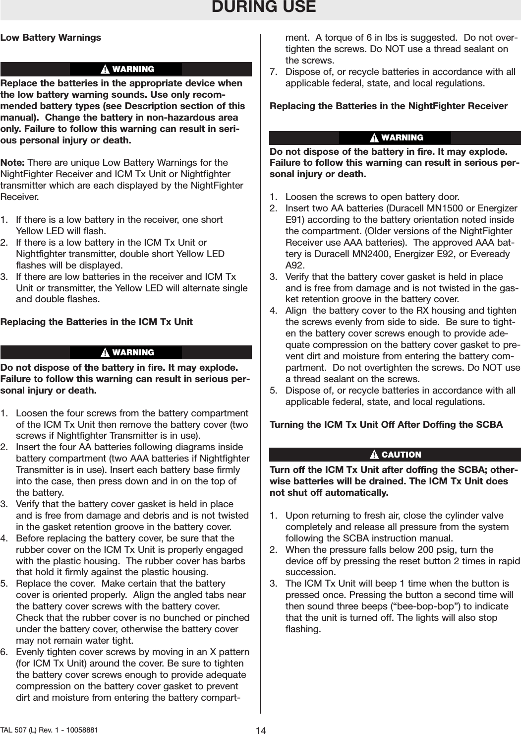 Low Battery WarningsReplace the batteries in the appropriate device whenthe low battery warning sounds. Use only recom-mended battery types (see Description section of thismanual).  Change the battery in non-hazardous areaonly. Failure to follow this warning can result in seri-ous personal injury or death.Note: There are unique Low Battery Warnings for theNightFighter Receiver and ICM Tx Unit or Nightfightertransmitter which are each displayed by the NightFighterReceiver.1.  If there is a low battery in the receiver, one shortYellow LED will flash.2.  If there is a low battery in the ICM Tx Unit orNightfighter transmitter, double short Yellow LEDflashes will be displayed.3.  If therearelow batteries in the receiver and ICM TxUnit or transmitter, the Yellow LED will alternate singleand double flashes.Replacing the Batteries in the ICM Tx UnitDo not dispose of the battery in fire. It may explode.Failureto follow this warning can result in serious per-sonal injury or death.1.  Loosen the four screws from the battery compartmentof the ICM Tx Unit then remove the battery cover (twoscrews if Nightfighter Transmitter is in use).2.  Insert the four AA batteries following diagrams insidebattery compartment (two AAA batteries if NightfighterTransmitter is in use). Insert each battery base firmlyinto the case, then press down and in on the top ofthe battery.3.  Verify that the battery cover gasket is held in placeand is free from damage and debris and is not twistedin the gasket retention groove in the batterycover.4.  Before replacing the battery cover, be sure that therubber cover on the ICM Tx Unit is properly engagedwith the plastic housing.  The rubber cover has barbsthat hold it firmly against the plastic housing.  5.  Replace the cover.Make certain that the batterycover is oriented properly.  Align the angled tabs nearthe battery cover screws with the battery cover.Check that the rubber cover is no bunched or pinchedunder the batterycover,otherwise the batterycovermay not remain water tight.  6.  Evenly tighten cover screws by moving in an X pattern(for ICM Tx Unit) around the cover. Be sure to tightenthe battery cover screws enough to provide adequatecompression on the batterycover gasket to preventdirt and moisture from entering the battery compart-ment.  A torque of 6 in lbs is suggested.  Do not over-tighten the screws. Do NOT use a thread sealant onthe screws.  7.  Dispose of, or recycle batteries in accordance with allapplicable federal, state, and local regulations.Replacing the Batteries in the NightFighter ReceiverDo not dispose of the battery in fire. It may explode.Failure to follow this warning can result in serious per-sonal injury or death.1.  Loosen the screws to open battery door.2.  Insert two AA batteries (Duracell MN1500 or EnergizerE91) according to the battery orientation noted insidethe compartment. (Older versions of the NightFighterReceiver use AAA batteries).  The approved AAA bat-tery is Duracell MN2400, Energizer E92, or EvereadyA92.3.   Verify that the batterycover gasket is held in placeand is free from damage and is not twisted in the gas-ket retention groove in the battery cover.4.  Align  the battery cover to the RX housing and tightenthe screws evenly from side to side.  Be sure to tight-en the batterycover screws enough to provide ade-quate compression on the battery cover gasket to pre-vent dirtand moisturefrom entering the battery com-partment.  Do not overtighten the screws. Do NOT useathread sealant on the screws.  5.  Dispose of, or recycle batteries in accordance with allapplicable federal, state, and local regulations.Turning the ICM Tx Unit Off After Doffing the SCBA        Turn off the ICM Tx Unit after doffing the SCBA; other-wise batteries will be drained. The ICM Tx Unit doesnot shut off automatically.1.  Upon returning to fresh air, close the cylinder valvecompletely and release all pressurefrom the systemfollowing the SCBA instruction manual.2.  When the pressure falls below 200 psig, turn thedevice offby pressing the reset button 2 times in rapidsuccession.3.  The ICM Tx Unit will beep 1 time when the button ispressed once. Pressing the button a second time willthen sound three beeps (&ldquo;bee-bop-bop&rdquo;) to indicatethat the unit is turned off. The lights will also stopflashing.WARNINGWARNINGDURING USE14TAL 507 (L) Rev. 1 - 10058881WARNING