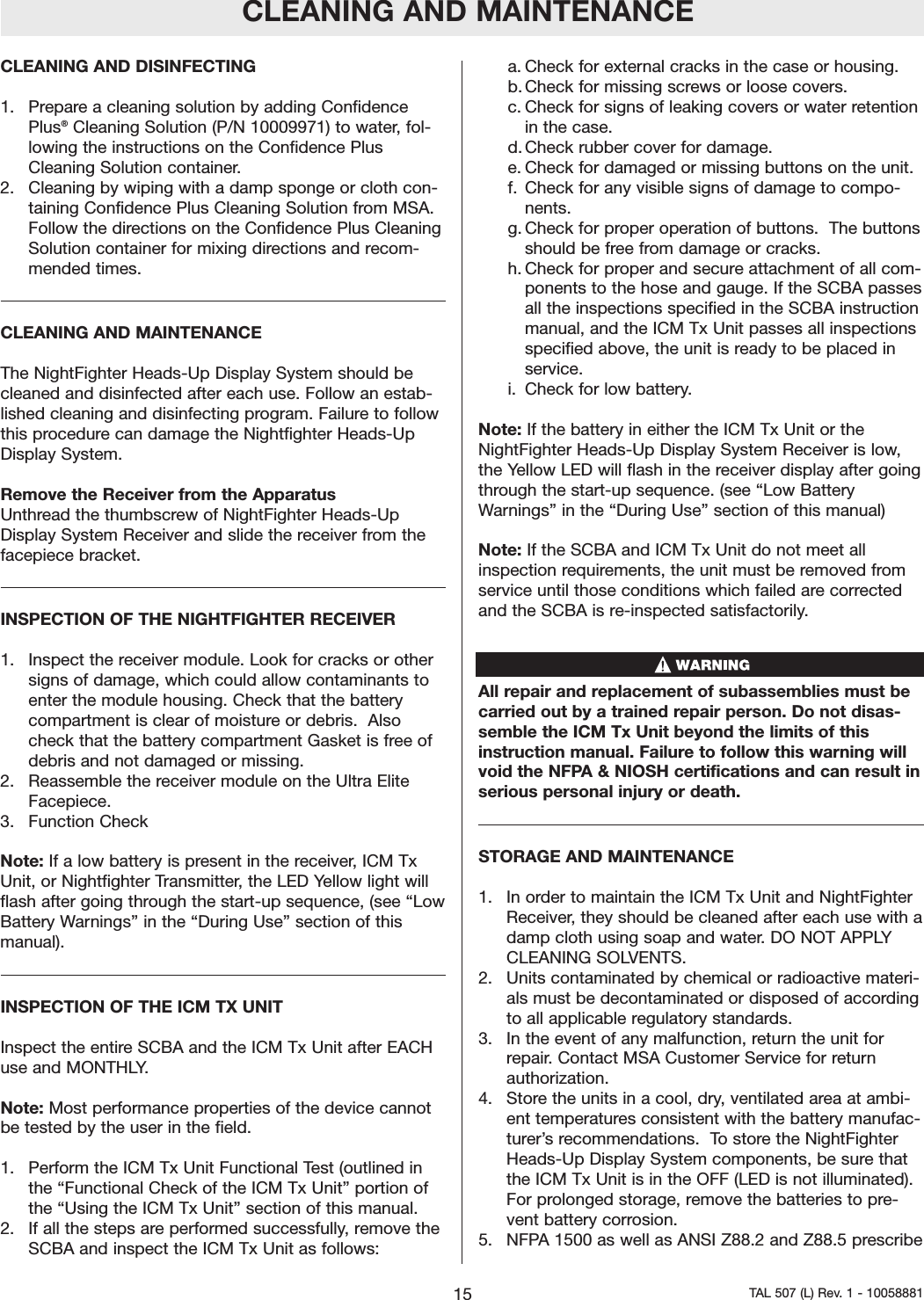 CLEANING AND DISINFECTING1.  Prepare a cleaning solution by adding ConfidencePlus&reg;Cleaning Solution (P/N 10009971) to water, fol-lowing the instructions on the Confidence PlusCleaning Solution container.2.Cleaning by wiping with a damp sponge or cloth con-taining Confidence Plus Cleaning Solution from MSA.Follow the directions on the Confidence Plus CleaningSolution container for mixing directions and recom-mended times.CLEANING AND MAINTENANCEThe NightFighter Heads-Up Display System should becleaned and disinfected after each use. Follow an estab-lished cleaning and disinfecting program. Failure to followthis procedure can damage the Nightfighter Heads-UpDisplay System.Remove the Receiver from the ApparatusUnthread the thumbscrew of NightFighter Heads-UpDisplay System Receiver and slide the receiver from thefacepiece bracket.INSPECTION OF THE NIGHTFIGHTER RECEIVER1.  Inspect the receiver module. Look for cracks or othersigns of damage, which could allow contaminants toenter the module housing. Check that the batterycompartment is clear of moisture or debris.  Alsocheck that the batterycompartment Gasket is free ofdebris and not damaged or missing.2.  Reassemble the receiver module on the Ultra EliteFacepiece.3.  Function CheckNote: If a low battery is present in the receiver, ICM TxUnit, or Nightfighter Transmitter, the LED Yellow light willflash after going through the start-up sequence, (see &ldquo;LowBattery Warnings&rdquo; in the &ldquo;During Use&rdquo; section of thismanual).INSPECTION OF THE ICM TX UNITInspect the entire SCBA and the ICM Tx Unit after EACHuse and MONTHLY.Note: Most performance properties of the device cannotbe tested by the user in the field.1.  Performthe ICM Tx Unit Functional Test (outlined inthe &ldquo;Functional Check of the ICM Tx Unit&rdquo; portion ofthe &ldquo;Using the ICM Tx Unit&rdquo; section of this manual.  2.  If all the steps are performed successfully, remove theSCBA and inspect the ICM Tx Unit as follows:a. Check for external cracks in the case or housing.b. Check for missing screws or loose covers.c. Check for signs of leaking covers or water retentionin the case.d. Check rubber cover for damage.e. Check for damaged or missing buttons on the unit.f. Check for any visible signs of damage to compo-nents.g. Check for proper operation of buttons.  The buttonsshould be free from damage or cracks.  h. Check for proper and secure attachment of all com-ponents to the hose and gauge. If the SCBA passesall the inspections specified in the SCBA instructionmanual, and the ICM Tx Unit passes all inspectionsspecified above, the unit is ready to be placed inservice. i. Check for low battery.Note: If the battery in either the ICM Tx Unit or theNightFighter Heads-Up Display System Receiver is low,the Yellow LED will flash in the receiver display after goingthrough the start-up sequence. (see &ldquo;Low BatteryWarnings&rdquo; in the &ldquo;During Use&rdquo; section of this manual)Note: If the SCBA and ICM Tx Unit do not meet allinspection requirements, the unit must be removed fromservice until those conditions which failed are correctedand the SCBA is re-inspected satisfactorily.  All repair and replacement of subassemblies must becarried out by a trained repair person. Do not disas-semble the ICM Tx Unit beyond the limits of thisinstruction manual. Failure to follow this warning willvoid the NFPA &amp; NIOSH certifications and can result inserious personal injuryor death.STORAGE AND MAINTENANCE1.  In order to maintain the ICM Tx Unit and NightFighterReceiver,they should be cleaned after each use with adamp cloth using soap and water. DO NOT APPLYCLEANING SOLVENTS.2.  Units contaminated by chemical or radioactive materi-als must be decontaminated or disposed of accordingto all applicable regulatory standards.3.  In the event of any malfunction, return the unit forrepair. Contact MSA Customer Service for returnauthorization.4.  Storethe units in a cool, dry, ventilated area at ambi-ent temperatures consistent with the battery manufac-turer&rsquo;s recommendations.  To store the NightFighterHeads-Up Display System components, be sure thatthe ICM Tx Unit is in the OFF (LED is not illuminated).For prolonged storage, remove the batteries to pre-vent battery corrosion.5.  NFPA 1500 as well as ANSI Z88.2 and Z88.5 prescribeCLEANING AND MAINTENANCE15 TAL 507 (L) Rev. 1 - 10058881