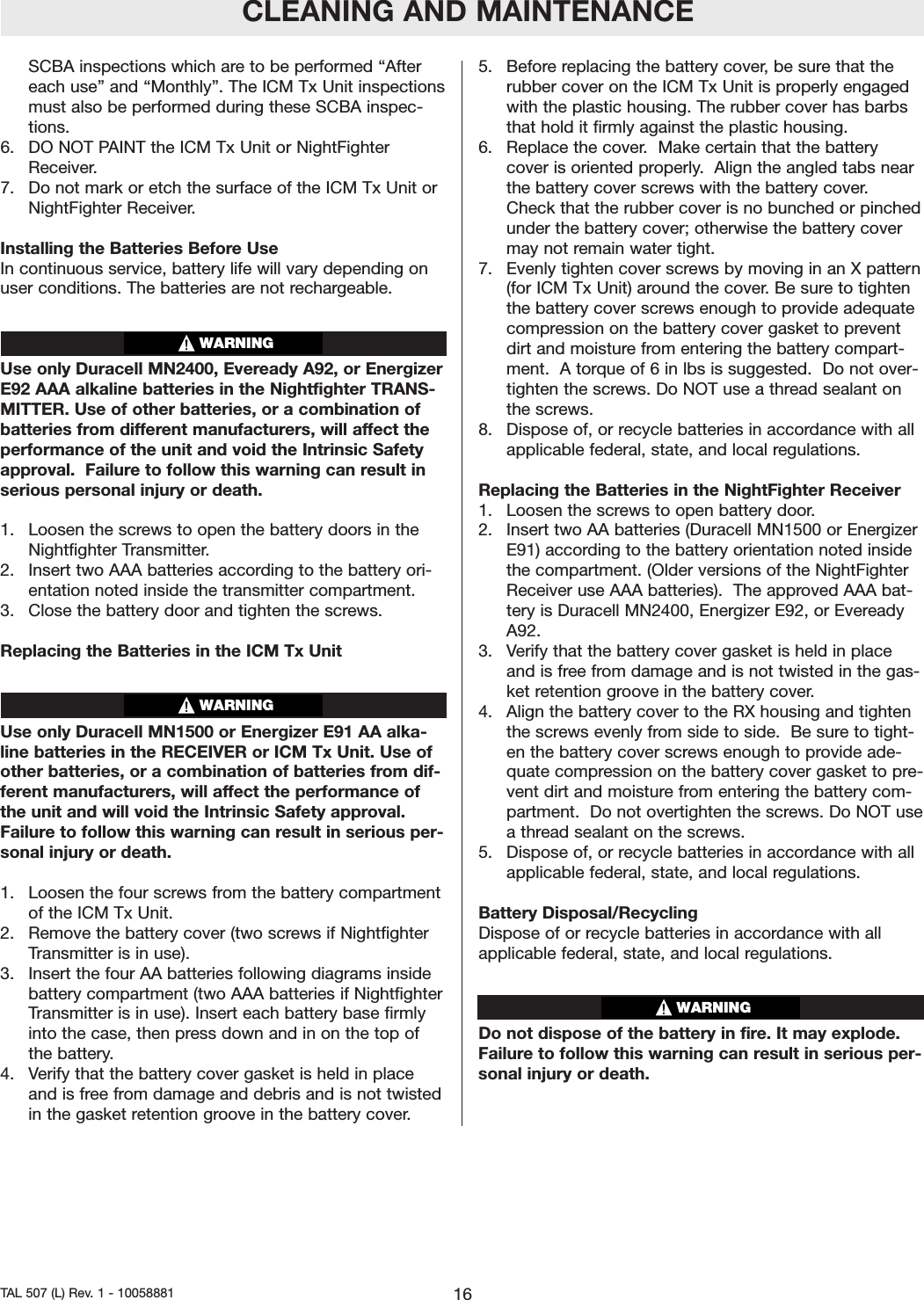 SCBA inspections which are to be performed &ldquo;Aftereach use&rdquo; and &ldquo;Monthly&rdquo;. The ICM Tx Unit inspectionsmust also be performed during these SCBA inspec-tions.6.  DO NOT PAINT the ICM Tx Unit or NightFighterReceiver.7.Do not mark or etch the surface of the ICM Tx Unit orNightFighter Receiver.Installing the Batteries Before UseIn continuous service, battery life will vary depending onuser conditions. The batteries are not rechargeable.Use only Duracell MN2400, Eveready A92, or EnergizerE92 AAA alkaline batteries in the Nightfighter TRANS-MITTER. Use of other batteries, or a combination ofbatteries from different manufacturers, will affect theperformance of the unit and void the Intrinsic Safetyapproval.  Failure to follow this warning can result inserious personal injuryor death.  1.  Loosen the screws to open the battery doors in theNightfighter Transmitter.2.  Insert two AAA batteries according to the battery ori-entation noted inside the transmitter compartment.3.  Close the battery door and tighten the screws.Replacing the Batteries in the ICM Tx UnitUse only Duracell MN1500 or Energizer E91 AA alka-line batteries in the RECEIVER or ICM Tx Unit. Use ofother batteries, or a combination of batteries from dif-ferent manufacturers, will affect the performance ofthe unit and will void the Intrinsic Safety approval.Failure to follow this warning can result in serious per-sonal injury or death.  1.  Loosen the four screws from the battery compartmentof the ICM Tx Unit.2.  Remove the batterycover (two screws if NightfighterTransmitter is in use).3.  Insert the four AA batteries following diagrams insidebatterycompartment (two AAA batteries if NightfighterTransmitter is in use). Insert each battery base firmlyinto the case, then press down and in on the top ofthe battery.4.  Verify that the battery cover gasket is held in placeand is free from damage and debris and is not twistedin the gasket retention groove in the batterycover.5.  Before replacing the battery cover, be sure that therubber cover on the ICM Tx Unit is properly engagedwith the plastic housing. The rubber cover has barbsthat hold it firmly against the plastic housing.  6.  Replace the cover.  Make certain that the batterycover is oriented properly.  Align the angled tabs nearthe battery cover screws with the battery cover.Check that the rubber cover is no bunched or pinchedunder the battery cover; otherwise the battery covermay not remain water tight.  7.  Evenly tighten cover screws by moving in an X pattern(for ICM Tx Unit) around the cover. Be sure to tightenthe battery cover screws enough to provide adequatecompression on the battery cover gasket to preventdirt and moisture from entering the battery compart-ment.  A torque of 6 in lbs is suggested.  Do not over-tighten the screws. Do NOT use a thread sealant onthe screws.  8.  Dispose of, or recycle batteries in accordance with allapplicable federal, state, and local regulations.Replacing the Batteries in the NightFighter Receiver1.  Loosen the screws to open battery door.2.  Insert two AA batteries (Duracell MN1500 or EnergizerE91) according to the battery orientation noted insidethe compartment. (Older versions of the NightFighterReceiver use AAA batteries).  The approved AAA bat-tery is Duracell MN2400, Energizer E92, or EvereadyA92.3.  Verify that the battery cover gasket is held in placeand is free from damage and is not twisted in the gas-ket retention groove in the battery cover.4.  Align the batterycover to the RX housing and tightenthe screws evenly from side to side.  Be sure to tight-en the battery cover screws enough to provide ade-quate compression on the battery cover gasket to pre-vent dirtand moisture from entering the battery com-partment.  Do not overtighten the screws. Do NOT useathread sealant on the screws.  5. Dispose of, or recycle batteries in accordance with allapplicable federal, state, and local regulations.Battery Disposal/RecyclingDispose of or recycle batteries in accordance with allapplicable federal, state, and local regulations.Do not dispose of the batteryin fire. It may explode.Failure to follow this warning can result in serious per-sonal injury or death.WARNINGCLEANING AND MAINTENANCE16TAL 507 (L) Rev. 1 - 10058881WARNINGWARNING