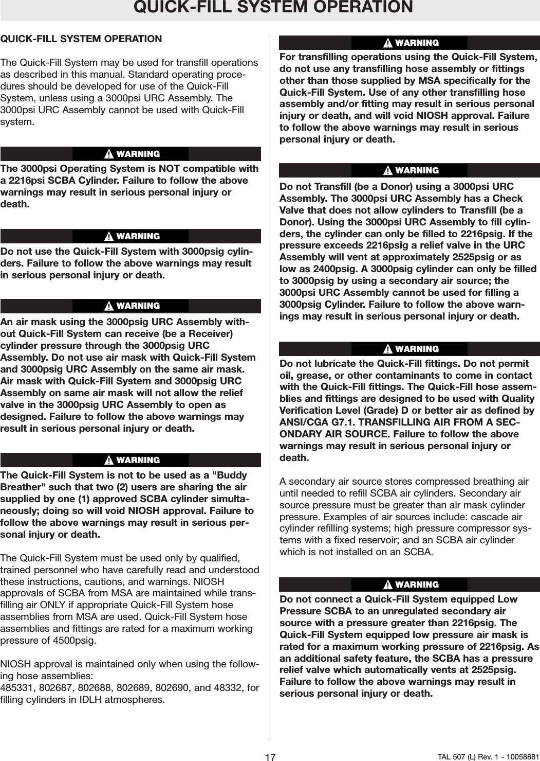 QUICK-FILL SYSTEM OPERATIONQUICK-FILL SYSTEM OPERATIONThe Quick-Fill System may be used for transfill operationsas described in this manual. Standard operating proce-dures should be developed for use of the Quick-FillSystem, unless using a 3000psi URC Assembly. The3000psi URC Assembly cannot be used with Quick-Fillsystem.The 3000psi Operating System is NOT compatible witha2216psi SCBA Cylinder. Failure to follow the abovewarnings may result in serious personal injury ordeath.Do not use the Quick-Fill System with 3000psig cylin-ders. Failure to follow the above warnings may resultin serious personal injury or death.An air mask using the 3000psig URC Assembly with-out Quick-Fill System can receive (be a Receiver)cylinder pressure through the 3000psig URCAssembly. Do not use air mask with Quick-Fill Systemand 3000psig URC Assembly on the same air mask.Air mask with Quick-Fill System and 3000psig URCAssembly on same air mask will not allow the reliefvalve in the 3000psig URC Assembly to open asdesigned. Failureto follow the above warnings mayresult in serious personal injury or death.The Quick-Fill System is not to be used as a "BuddyBreather" such that two (2) users are sharing the airsupplied by one (1) approved SCBA cylinder simulta-neously; doing so will void NIOSH approval. Failure tofollow the above warnings may result in serious per-sonal injury or death.The Quick-Fill System must be used only by qualified,trained personnel who have carefully read and understoodthese instructions, cautions, and warnings. NIOSHapprovals of SCBA from MSA are maintained while trans-filling air ONLYif appropriate Quick-Fill System hoseassemblies from MSA are used. Quick-Fill System hoseassemblies and fittings are rated for a maximum workingpressure of 4500psig. NIOSH approval is maintained only when using the follow-ing hose assemblies: 485331, 802687, 802688, 802689, 802690, and 48332, forfilling cylinders in IDLH atmospheres.For transfilling operations using the Quick-Fill System,do not use any transfilling hose assembly or fittingsother than those supplied by MSA specifically for theQuick-Fill System. Use of any other transfilling hoseassembly and/or fitting may result in serious personalinjury or death, and will void NIOSH approval. Failuretofollow the above warnings may result in seriouspersonal injury or death.Do not Transfill (be a Donor) using a 3000psi URCAssembly. The 3000psi URC Assembly has a CheckValve that does not allow cylinders to Transfill (be aDonor). Using the 3000psi URC Assembly to fill cylin-ders, the cylinder can only be filled to 2216psig. If thepressure exceeds 2216psig a relief valve in the URCAssembly will vent at approximately 2525psig or aslow as 2400psig. A 3000psig cylinder can only be filledto 3000psig by using a secondary air source; the3000psi URC Assembly cannot be used for filling a3000psig Cylinder.Failure to follow the above warn-ings may result in serious personal injuryor death. Do not lubricate the Quick-Fill fittings. Do not permitoil, grease, or other contaminants to come in contactwith the Quick-Fill fittings. The Quick-Fill hose assem-blies and fittings aredesigned to be used with QualityVerification Level (Grade) D or better air as defined byANSI/CGA G7.1. TRANSFILLING AIR FROM A SEC-ONDARYAIR SOURCE. Failureto follow the abovewarnings may result in serious personal injuryordeath.Asecondary air source stores compressed breathing airuntil needed to refill SCBA air cylinders. Secondaryairsource pressure must be greater than air mask cylinderpressure. Examples of air sources include: cascade aircylinder refilling systems; high pressurecompressor sys-tems with a fixed reservoir; and an SCBA air cylinderwhich is not installed on an SCBA.Do not connect a Quick-Fill System equipped LowPressure SCBA to an unregulated secondary airsource with a pressure greater than 2216psig. TheQuick-Fill System equipped low pressureair mask israted for a maximum working pressure of 2216psig. Asan additional safety feature, the SCBA has a pressurerelief valve which automatically vents at 2525psig.Failure to follow the above warnings may result inserious personal injury or death.17 TAL 507 (L) Rev. 1 - 10058881WARNINGWARNINGWARNINGWARNINGWARNINGWARNINGWARNINGWARNING