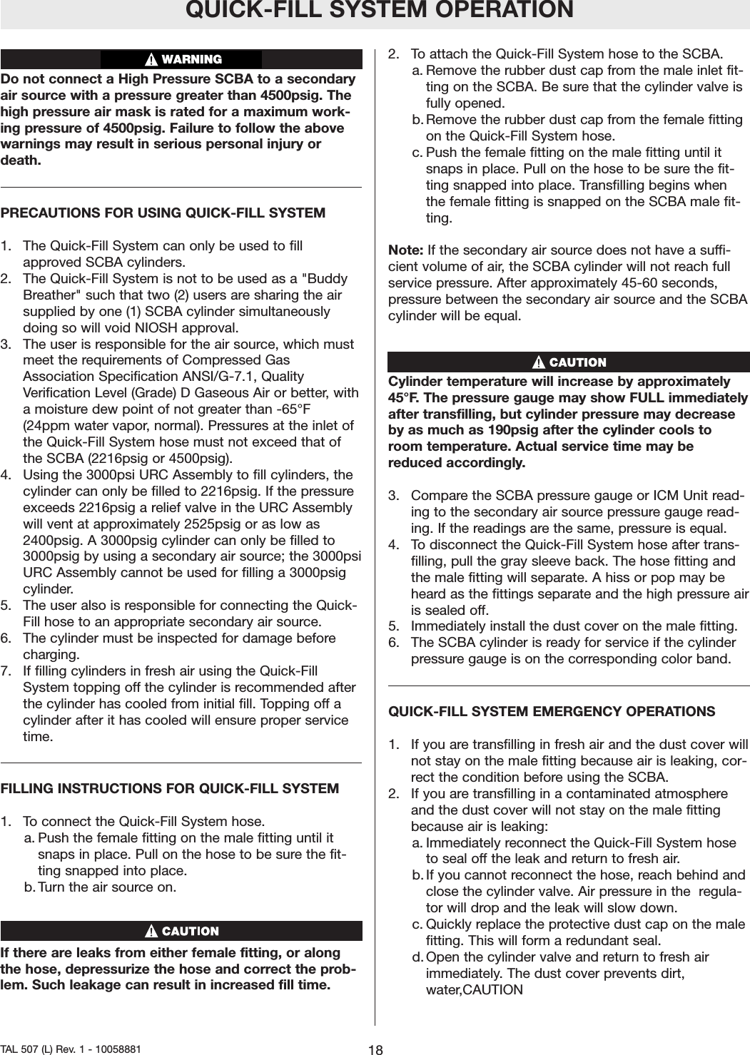 QUICK-FILL SYSTEM OPERATIONDo not connect a High Pressure SCBA to a secondaryair source with a pressure greater than 4500psig. Thehigh pressure air mask is rated for a maximum work-ing pressure of 4500psig. Failure to follow the abovewarnings may result in serious personal injury ordeath.PRECAUTIONS FOR USING QUICK-FILL SYSTEM1.  The Quick-Fill System can only be used to fillapproved SCBA cylinders.2.  The Quick-Fill System is not to be used as a "BuddyBreather" such that two (2) users are sharing the airsupplied by one (1) SCBA cylinder simultaneouslydoing so will void NIOSH approval.3.  The user is responsible for the air source, which mustmeet the requirements of Compressed GasAssociation Specification ANSI/G-7.1, QualityVerification Level (Grade) D Gaseous Air or better,withamoisture dew point of not greater than -65&deg;F(24ppm water vapor,normal). Pressures at the inlet ofthe Quick-Fill System hose must not exceed that ofthe SCBA (2216psig or 4500psig).4.  Using the 3000psi URC Assembly to fill cylinders, thecylinder can only be filled to 2216psig. If the pressureexceeds 2216psig a relief valve in the URC Assemblywill vent at approximately 2525psig or as low as2400psig. A 3000psig cylinder can only be filled to3000psig by using a secondary air source; the 3000psiURC Assembly cannot be used for filling a 3000psigcylinder.5.  The user also is responsible for connecting the Quick-Fill hose to an appropriate secondary air source.6.  The cylinder must be inspected for damage beforecharging.7.  If filling cylinders in fresh air using the Quick-FillSystem topping off the cylinder is recommended afterthe cylinder has cooled from initial fill. Topping off acylinder after it has cooled will ensure proper servicetime.FILLING INSTRUCTIONS FOR QUICK-FILL SYSTEM1.  To connect the Quick-Fill System hose.a. Push the female fitting on the male fitting until itsnaps in place. Pull on the hose to be sure the fit-ting snapped into place.b. Turnthe air source on.If there are leaks from either female fitting, or alongthe hose, depressurize the hose and correct the prob-lem. Such leakage can result in increased fill time.2.  To attach the Quick-Fill System hose to the SCBA.a. Remove the rubber dust cap from the male inlet fit-ting on the SCBA. Be sure that the cylinder valve isfully opened.b. Remove the rubber dust cap from the female fittingon the Quick-Fill System hose.c. Push the female fitting on the male fitting until itsnaps in place. Pull on the hose to be sure the fit-ting snapped into place. Transfilling begins whenthe female fitting is snapped on the SCBA male fit-ting.Note: If the secondary air source does not have a suffi-cient volume of air, the SCBA cylinder will not reach fullservice pressure. After approximately 45-60 seconds,pressure between the secondary air source and the SCBAcylinder will be equal.Cylinder temperature will increase by approximately45&deg;F.The pressuregauge may show FULL immediatelyafter transfilling, but cylinder pressure may decreaseby as much as 190psig after the cylinder cools toroom temperature. Actual service time may bereduced accordingly.3.  Compare the SCBA pressure gauge or ICM Unit read-ing to the secondaryair source pressure gauge read-ing. If the readings are the same, pressure is equal.4.  Todisconnect the Quick-Fill System hose after trans-filling, pull the gray sleeve back. The hose fitting andthe male fitting will separate. A hiss or pop may beheard as the fittings separate and the high pressure airis sealed off.5.  Immediately install the dust cover on the male fitting.6.  The SCBA cylinder is ready for service if the cylinderpressure gauge is on the corresponding color band.QUICK-FILL SYSTEM EMERGENCY OPERATIONS1.  If you aretransfilling in fresh air and the dust cover willnot stay on the male fitting because air is leaking, cor-rect the condition before using the SCBA.2.  If you are transfilling in a contaminated atmosphereand the dust cover will not stay on the male fittingbecause air is leaking:a. Immediately reconnect the Quick-Fill System hoseto seal offthe leak and return to fresh air.b. If you cannot reconnect the hose, reach behind andclose the cylinder valve. Air pressurein the  regula-tor will drop and the leak will slow down.c. Quickly replace the protective dust cap on the malefitting. This will form a redundant seal.d. Open the cylinder valve and returnto fresh airimmediately. The dust cover prevents dirt,water,CAUTION18TAL 507 (L) Rev. 1 - 10058881WARNING