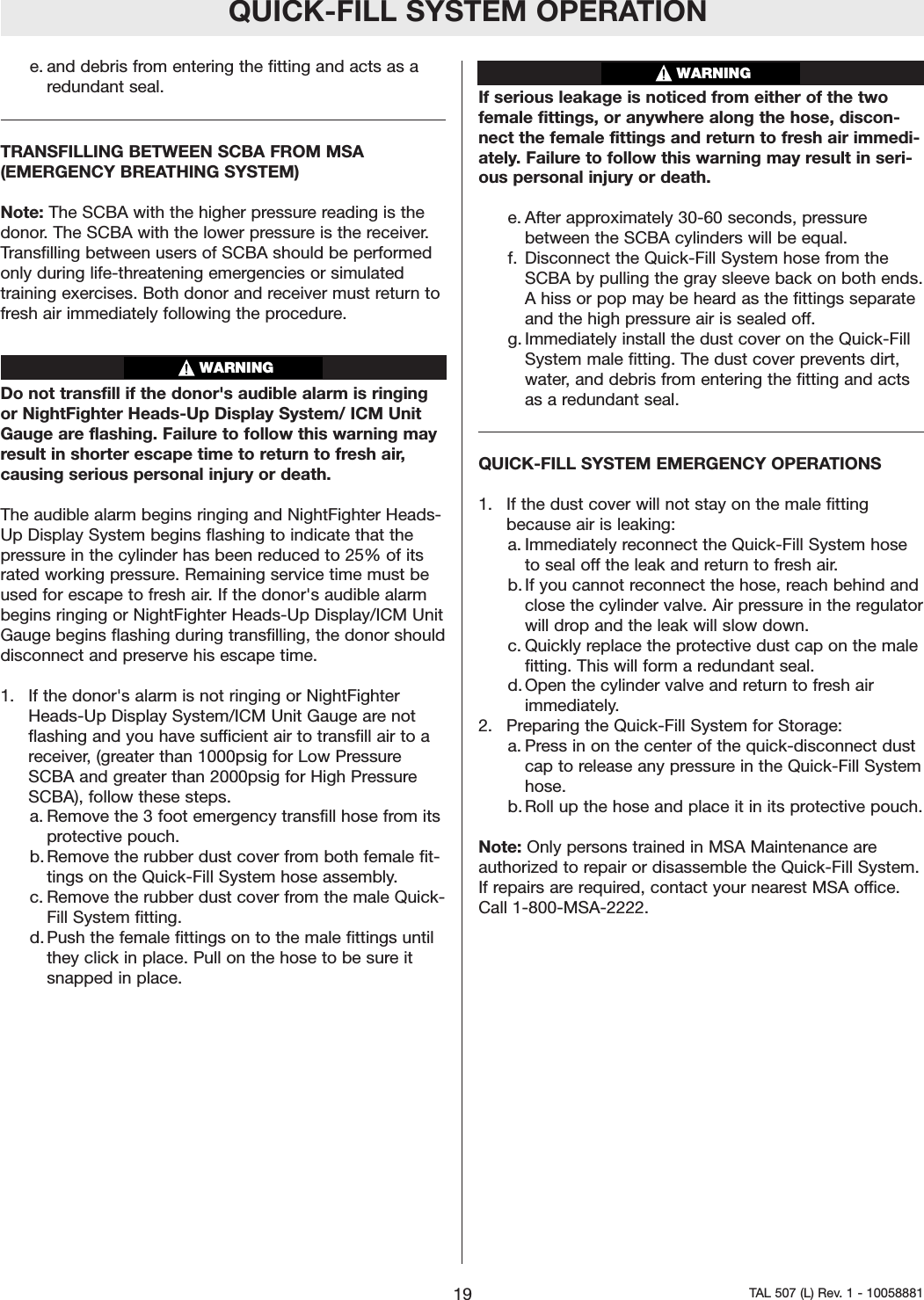 QUICK-FILL SYSTEM OPERATIONe. and debris from entering the fitting and acts as aredundant seal.TRANSFILLING BETWEEN SCBA FROM MSA (EMERGENCY BREATHING SYSTEM)Note: The SCBA with the higher pressure reading is thedonor. The SCBA with the lower pressure is the receiver.Transfilling between users of SCBA should be performedonly during life-threatening emergencies or simulatedtraining exercises. Both donor and receiver must return tofresh air immediately following the procedure.Do not transfill if the donor's audible alarm is ringingor NightFighter Heads-Up Display System/ ICM UnitGauge are flashing. Failure to follow this warning mayresult in shorter escape time to return to fresh air,causing serious personal injury or death.The audible alarmbegins ringing and NightFighter Heads-Up Display System begins flashing to indicate that thepressurein the cylinder has been reduced to 25% of itsrated working pressure. Remaining service time must beused for escape to fresh air. If the donor's audible alarmbegins ringing or NightFighter Heads-Up Display/ICM UnitGauge begins flashing during transfilling, the donor shoulddisconnect and preserve his escape time.1.  If the donor's alarm is not ringing or NightFighterHeads-Up Display System/ICM Unit Gauge are notflashing and you have sufficient air to transfill air to areceiver,(greater than 1000psig for Low PressureSCBA and greater than 2000psig for High PressureSCBA), follow these steps.a. Remove the 3 foot emergency transfill hose from itsprotective pouch.b. Remove the rubber dust cover from both female fit-tings on the Quick-Fill System hose assembly.c. Remove the rubber dust cover from the male Quick-Fill System fitting.d. Push the female fittings on to the male fittings untilthey click in place. Pull on the hose to be sure itsnapped in place.If serious leakage is noticed from either of the twofemale fittings, or anywhere along the hose, discon-nect the female fittings and return to fresh air immedi-ately. Failure to follow this warning may result in seri-ous personal injury or death.e. After approximately 30-60 seconds, pressurebetween the SCBA cylinders will be equal.f. Disconnect the Quick-Fill System hose from theSCBA by pulling the gray sleeve back on both ends.Ahiss or pop may be heard as the fittings separateand the high pressure air is sealed off.g. Immediately install the dust cover on the Quick-FillSystem male fitting. The dust cover prevents dirt,water, and debris from entering the fitting and actsas a redundant seal.QUICK-FILL SYSTEM EMERGENCY OPERATIONS1.  If the dust cover will not stay on the male fittingbecause air is leaking:a. Immediately reconnect the Quick-Fill System hoseto seal off the leak and return to fresh air.b. If you cannot reconnect the hose, reach behind andclose the cylinder valve. Air pressure in the regulatorwill drop and the leak will slow down.c. Quickly replace the protective dust cap on the malefitting. This will form a redundant seal.d. Open the cylinder valve and return to fresh airimmediately.2.  Preparing the Quick-Fill System for Storage:a. Press in on the center of the quick-disconnect dustcap to release any pressure in the Quick-Fill Systemhose.b. Roll up the hose and place it in its protective pouch.Note: Only persons trained in MSA Maintenance areauthorized to repair or disassemble the Quick-Fill System.If repairs are required, contact your nearest MSA office.Call 1-800-MSA-2222.19 TAL 507 (L) Rev. 1 - 10058881WARNINGWARNING