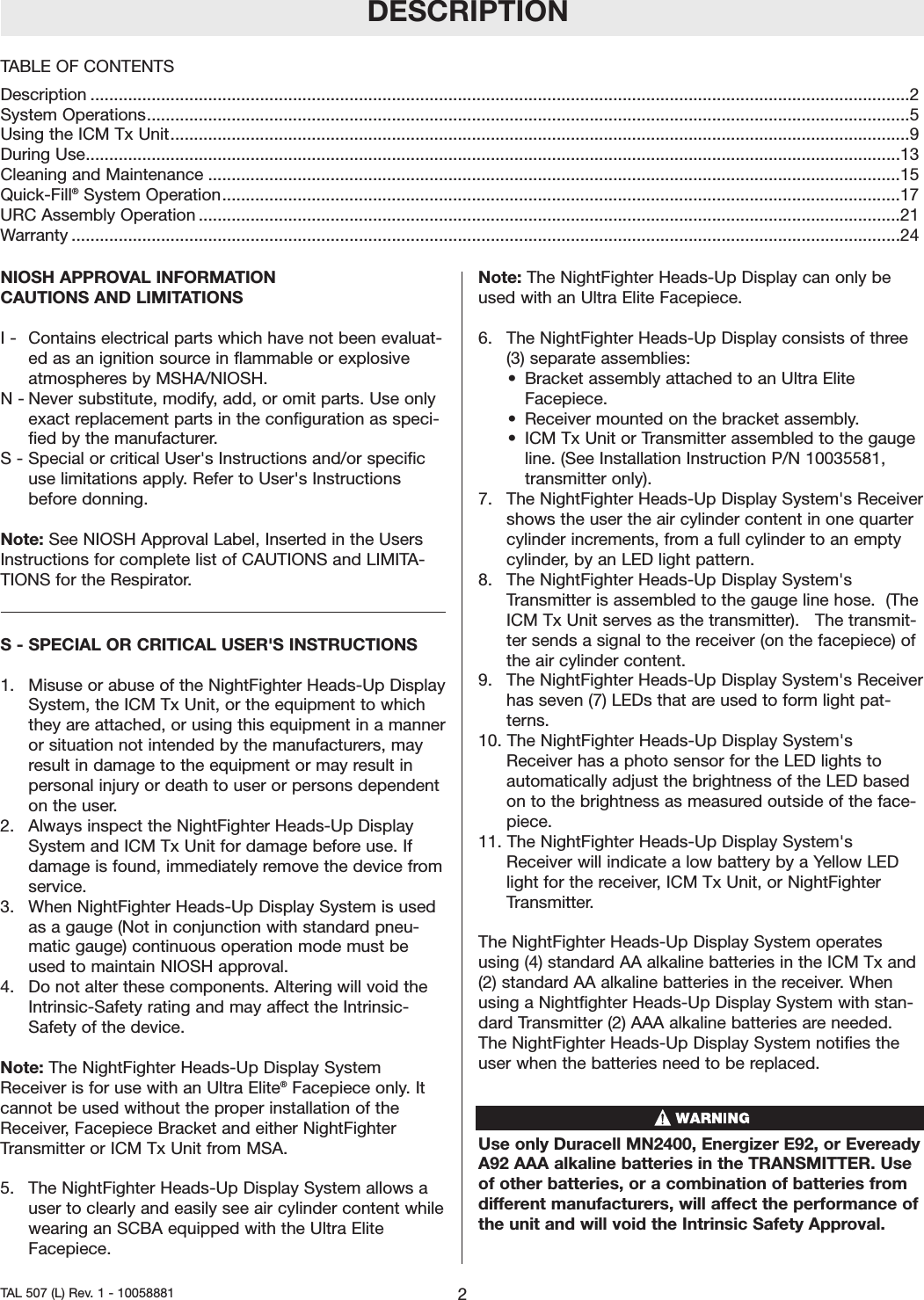 NIOSH APPROVAL INFORMATIONCAUTIONS AND LIMITATIONSI - Contains electrical parts which have not been evaluat-ed as an ignition source in flammable or explosiveatmospheres by MSHA/NIOSH.N - Never substitute, modify, add, or omit parts. Use onlyexact replacement parts in the configuration as speci-fied by the manufacturer.S- Special or critical User's Instructions and/or specificuse limitations apply. Refer to User's Instructionsbefore donning.Note: See NIOSH Approval Label, Inserted in the UsersInstructions for complete list of CAUTIONS and LIMITA-TIONS for the Respirator.S-SPECIAL OR CRITICAL USER'S INSTRUCTIONS1.  Misuse or abuse of the NightFighter Heads-Up DisplaySystem, the ICM Tx Unit, or the equipment to whichthey areattached, or using this equipment in a manneror situation not intended by the manufacturers, mayresult in damage to the equipment or may result inpersonal injuryor death to user or persons dependenton the user.2.  Always inspect the NightFighter Heads-Up DisplaySystem and ICM Tx Unit for damage beforeuse. Ifdamage is found, immediately remove the device fromservice.3.  When NightFighter Heads-Up Display System is usedas a gauge (Not in conjunction with standard pneu-matic gauge) continuous operation mode must beused to maintain NIOSH approval.4.  Do not alter these components. Altering will void theIntrinsic-Safety rating and may affect the Intrinsic-Safety of the device.Note: The NightFighter Heads-Up Display SystemReceiver is for use with an Ultra Elite&reg;Facepiece only. Itcannot be used without the proper installation of theReceiver, Facepiece Bracket and either NightFighterTransmitter or ICM Tx Unit from MSA.5.  The NightFighter Heads-Up Display System allows auser to clearly and easily see air cylinder content whilewearing an SCBA equipped with the Ultra EliteFacepiece.Note: The NightFighter Heads-Up Display can only beused with an Ultra Elite Facepiece.6.  The NightFighter Heads-Up Display consists of three(3) separate assemblies:&bull; Bracket assembly attached to an Ultra EliteFacepiece.&bull; Receiver mounted on the bracket assembly.&bull; ICM Tx Unit or Transmitter assembled to the gaugeline. (See Installation Instruction P/N 10035581,transmitter only).7.  The NightFighter Heads-Up Display System's Receivershows the user the air cylinder content in one quartercylinder increments, from a full cylinder to an emptycylinder, by an LED light pattern.8.  The NightFighter Heads-Up Display System'sTransmitter is assembled to the gauge line hose.  (TheICM Tx Unit serves as the transmitter).   The transmit-ter sends a signal to the receiver (on the facepiece) ofthe air cylinder content.9.  The NightFighter Heads-Up Display System's Receiverhas seven (7) LEDs that are used to form light pat-terns.10. The NightFighter Heads-Up Display System'sReceiver has a photo sensor for the LED lights toautomatically adjust the brightness of the LED basedon to the brightness as measured outside of the face-piece.11. The NightFighter Heads-Up Display System'sReceiver will indicate a low batteryby a Yellow LEDlight for the receiver, ICM Tx Unit, or NightFighterTransmitter.The NightFighter Heads-Up Display System operatesusing (4) standardAA alkaline batteries in the ICM Tx and(2) standardAA alkaline batteries in the receiver.Whenusing a Nightfighter Heads-Up Display System with stan-dard Transmitter (2) AAA alkaline batteries are needed.The NightFighter Heads-Up Display System notifies theuser when the batteries need to be replaced.Use only Duracell MN2400, Energizer E92, or EvereadyA92 AAA alkaline batteries in the TRANSMITTER. Useof other batteries, or a combination of batteries fromdifferent manufacturers, will affect the performance ofthe unit and will void the Intrinsic Safety Approval. TABLE OF CONTENTSDescription ..............................................................................................................................................................................2System Operations..................................................................................................................................................................5Using the ICM Tx Unit.............................................................................................................................................................9During Use.............................................................................................................................................................................13Cleaning and Maintenance ...................................................................................................................................................15Quick-Fill&reg;System Operation................................................................................................................................................17URC Assembly Operation .....................................................................................................................................................21Warranty ................................................................................................................................................................................24DESCRIPTION2TAL 507 (L) Rev. 1 - 10058881