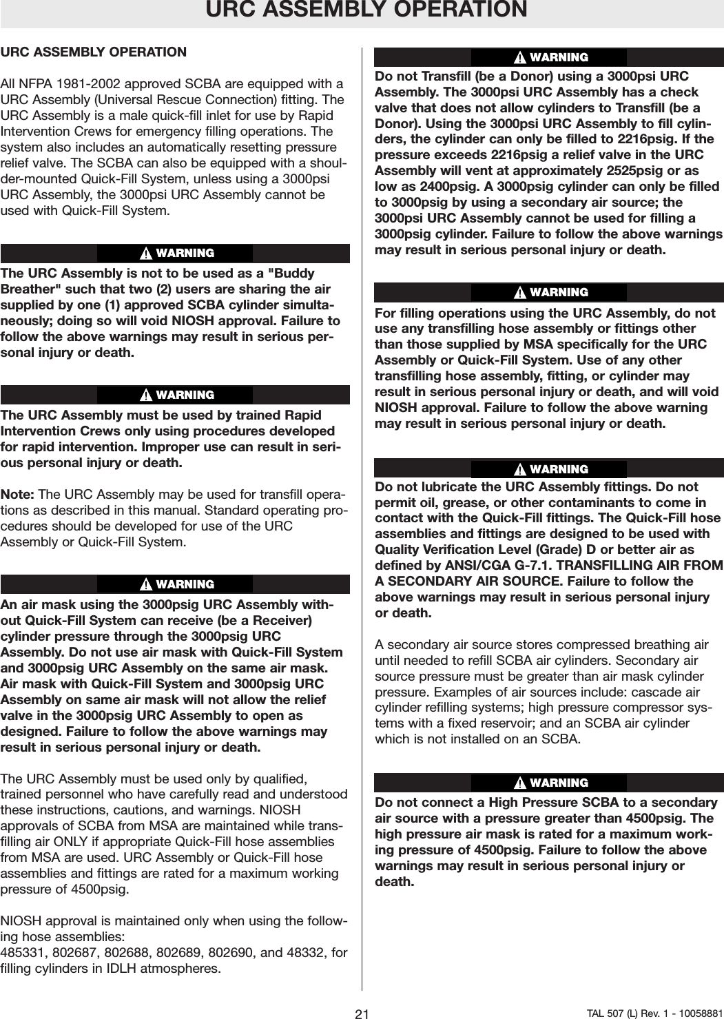 URC ASSEMBLY OPERATIONURC ASSEMBLY OPERATIONAll NFPA 1981-2002 approved SCBA are equipped with aURC Assembly (Universal Rescue Connection) fitting. TheURC Assembly is a male quick-fill inlet for use by RapidIntervention Crews for emergency filling operations. Thesystem also includes an automatically resetting pressurerelief valve. The SCBA can also be equipped with a shoul-der-mounted Quick-Fill System, unless using a 3000psiURC Assembly, the 3000psi URC Assembly cannot beused with Quick-Fill System.The URC Assembly is not to be used as a "BuddyBreather" such that two (2) users are sharing the airsupplied by one (1) approved SCBA cylinder simulta-neously; doing so will void NIOSH approval. Failure tofollow the above warnings may result in serious per-sonal injury or death.The URC Assembly must be used by trained RapidIntervention Crews only using procedures developedfor rapid intervention. Improper use can result in seri-ous personal injuryor death.Note: The URC Assembly may be used for transfill opera-tions as described in this manual. Standard operating pro-cedures should be developed for use of the URCAssembly or Quick-Fill System.An air mask using the 3000psig URC Assembly with-out Quick-Fill System can receive (be a Receiver)cylinder pressure through the 3000psig URCAssembly. Do not use air mask with Quick-Fill Systemand 3000psig URC Assembly on the same air mask.Air mask with Quick-Fill System and 3000psig URCAssembly on same air mask will not allow the reliefvalve in the 3000psig URC Assembly to open asdesigned. Failureto follow the above warnings mayresult in serious personal injury or death.The URC Assembly must be used only by qualified,trained personnel who have carefully read and understoodthese instructions, cautions, and warnings. NIOSHapprovals of SCBA from MSA are maintained while trans-filling air ONLY if appropriate Quick-Fill hose assembliesfrom MSA are used. URC Assembly or Quick-Fill hoseassemblies and fittings arerated for a maximum workingpressure of 4500psig.NIOSH approval is maintained only when using the follow-ing hose assemblies:485331, 802687, 802688, 802689, 802690, and 48332, forfilling cylinders in IDLH atmospheres.Do not Transfill (be a Donor) using a 3000psi URCAssembly. The 3000psi URC Assembly has a checkvalve that does not allow cylinders to Transfill (be aDonor). Using the 3000psi URC Assembly to fill cylin-ders, the cylinder can only be filled to 2216psig. If thepressure exceeds 2216psig a relief valve in the URCAssembly will vent at approximately 2525psig or aslow as 2400psig. A 3000psig cylinder can only be filledto 3000psig by using a secondary air source; the3000psi URC Assembly cannot be used for filling a3000psig cylinder. Failure to follow the above warningsmay result in serious personal injury or death.For filling operations using the URC Assembly, do notuse any transfilling hose assembly or fittings otherthan those supplied by MSA specifically for the URCAssembly or Quick-Fill System. Use of any othertransfilling hose assembly, fitting, or cylinder mayresult in serious personal injury or death, and will voidNIOSH approval. Failure to follow the above warningmay result in serious personal injuryor death.Do not lubricate the URC Assembly fittings. Do notpermit oil, grease, or other contaminants to come incontact with the Quick-Fill fittings. The Quick-Fill hoseassemblies and fittings aredesigned to be used withQuality Verification Level (Grade) D or better air asdefined by ANSI/CGA G-7.1. TRANSFILLING AIR FROMASECONDARYAIR SOURCE. Failureto follow theabove warnings may result in serious personal injuryor death.Asecondary air source stores compressed breathing airuntil needed to refill SCBA air cylinders. Secondaryairsource pressure must be greater than air mask cylinderpressure. Examples of air sources include: cascade aircylinder refilling systems; high pressurecompressor sys-tems with a fixed reservoir; and an SCBA air cylinderwhich is not installed on an SCBA.Do not connect a High PressureSCBA to a secondaryair source with a pressure greater than 4500psig. Thehigh pressure air mask is rated for a maximum work-ing pressureof 4500psig. Failure to follow the abovewarnings may result in serious personal injury ordeath.21 TAL 507 (L) Rev. 1 - 10058881WARNINGWARNINGWARNINGWARNINGWARNINGWARNINGWARNING