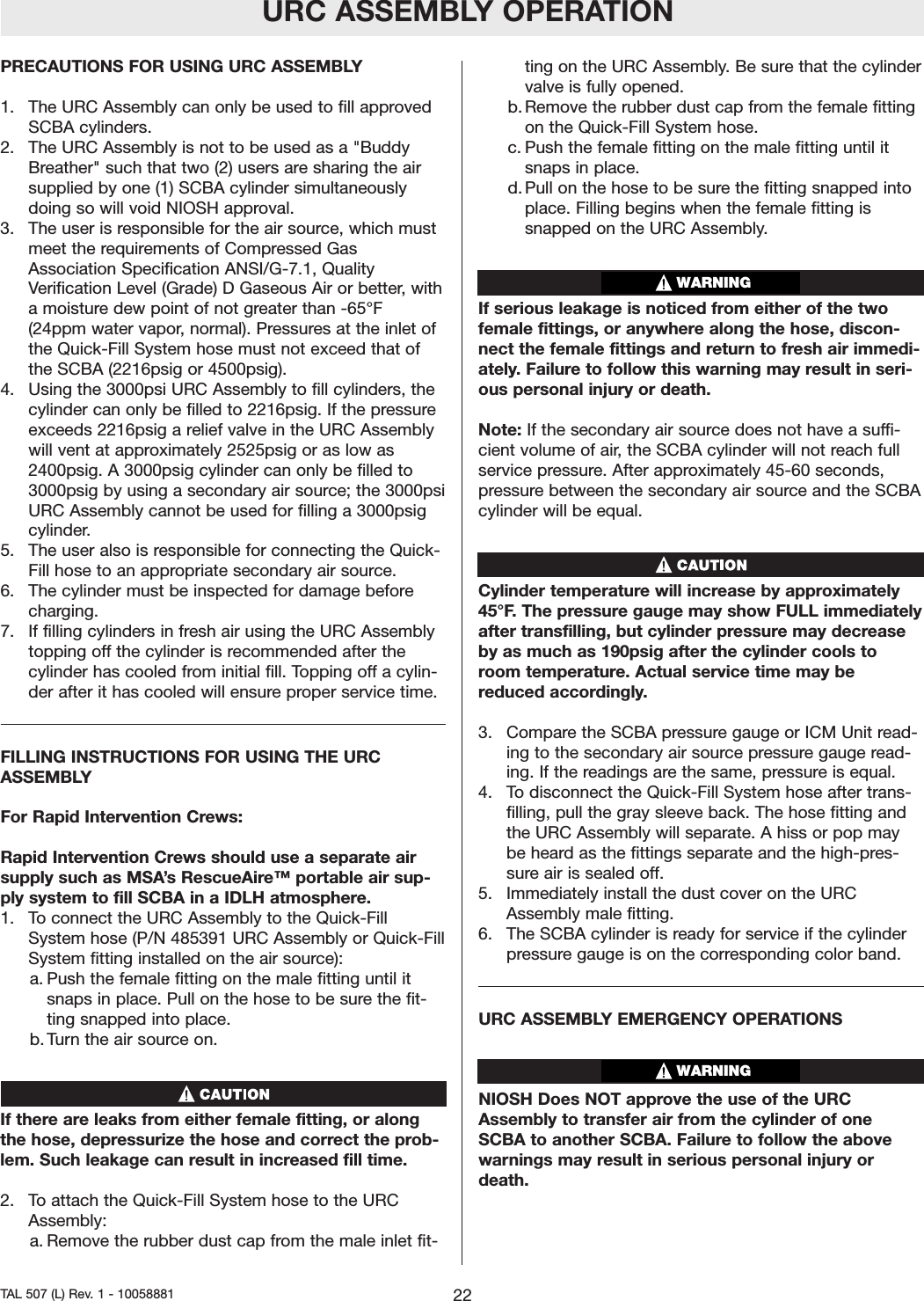 URC ASSEMBLY OPERATIONPRECAUTIONS FOR USING URC ASSEMBLY1.  The URC Assembly can only be used to fill approvedSCBA cylinders.2.  The URC Assembly is not to be used as a "BuddyBreather" such that two (2) users are sharing the airsupplied by one (1) SCBA cylinder simultaneouslydoing so will void NIOSH approval.3.The user is responsible for the air source, which mustmeet the requirements of Compressed GasAssociation Specification ANSI/G-7.1, QualityVerification Level (Grade) D Gaseous Air or better, withamoisture dew point of not greater than -65&deg;F(24ppm water vapor, normal). Pressures at the inlet ofthe Quick-Fill System hose must not exceed that ofthe SCBA (2216psig or 4500psig).4.  Using the 3000psi URC Assembly to fill cylinders, thecylinder can only be filled to 2216psig. If the pressureexceeds 2216psig a relief valve in the URC Assemblywill vent at approximately 2525psig or as low as2400psig. A 3000psig cylinder can only be filled to3000psig by using a secondaryair source; the 3000psiURC Assembly cannot be used for filling a 3000psigcylinder.5.  The user also is responsible for connecting the Quick-Fill hose to an appropriate secondary air source.6.  The cylinder must be inspected for damage beforecharging.7.  If filling cylinders in fresh air using the URC Assemblytopping off the cylinder is recommended after thecylinder has cooled from initial fill. Topping offacylin-der after it has cooled will ensure proper service time.FILLING INSTRUCTIONS FOR USING THE URCASSEMBLYFor Rapid Intervention Crews:Rapid Intervention Crews should use a separate airsupply such as MSA&rsquo;sRescueAire&trade; portable air sup-ply system to fill SCBA in a IDLH atmosphere.1.  Toconnect the URC Assembly to the Quick-FillSystem hose (P/N 485391 URC Assembly or Quick-FillSystem fitting installed on the air source):a. Push the female fitting on the male fitting until itsnaps in place. Pull on the hose to be surethe fit-ting snapped into place.b. Turn the air source on.If there are leaks from either female fitting, or alongthe hose, depressurize the hose and correct the prob-lem. Such leakage can result in increased fill time.2.  To attach the Quick-Fill System hose to the URCAssembly:a. Remove the rubber dust cap from the male inlet fit-ting on the URC Assembly. Be sure that the cylindervalve is fully opened.b. Remove the rubber dust cap from the female fittingon the Quick-Fill System hose.c. Push the female fitting on the male fitting until itsnaps in place. d. Pull on the hose to be sure the fitting snapped intoplace. Filling begins when the female fitting issnapped on the URC Assembly.If serious leakage is noticed from either of the twofemale fittings, or anywhere along the hose, discon-nect the female fittings and return to fresh air immedi-ately. Failure to follow this warning may result in seri-ous personal injury or death.Note: If the secondary air source does not have a suffi-cient volume of air, the SCBA cylinder will not reach fullservice pressure. After approximately 45-60 seconds,pressurebetween the secondaryair source and the SCBAcylinder will be equal.Cylinder temperaturewill increase by approximately45&deg;F. The pressure gauge may show FULL immediatelyafter transfilling, but cylinder pressuremay decreaseby as much as 190psig after the cylinder cools toroom temperature. Actual service time may bereduced accordingly.3.  Compare the SCBA pressure gauge or ICM Unit read-ing to the secondary air source pressure gauge read-ing. If the readings are the same, pressure is equal.4.  To disconnect the Quick-Fill System hose after trans-filling, pull the gray sleeve back. The hose fitting andthe URC Assembly will separate. A hiss or pop maybe heard as the fittings separate and the high-pres-sure air is sealed off.5.  Immediately install the dust cover on the URCAssembly male fitting.6.  The SCBA cylinder is ready for service if the cylinderpressure gauge is on the corresponding color band.URC ASSEMBLY EMERGENCY OPERATIONS NIOSH Does NOT approve the use of the URCAssembly to transfer air from the cylinder of oneSCBA to another SCBA. Failure to follow the abovewarnings may result in serious personal injury ordeath.22TAL 507 (L) Rev. 1 - 10058881WARNINGWARNING