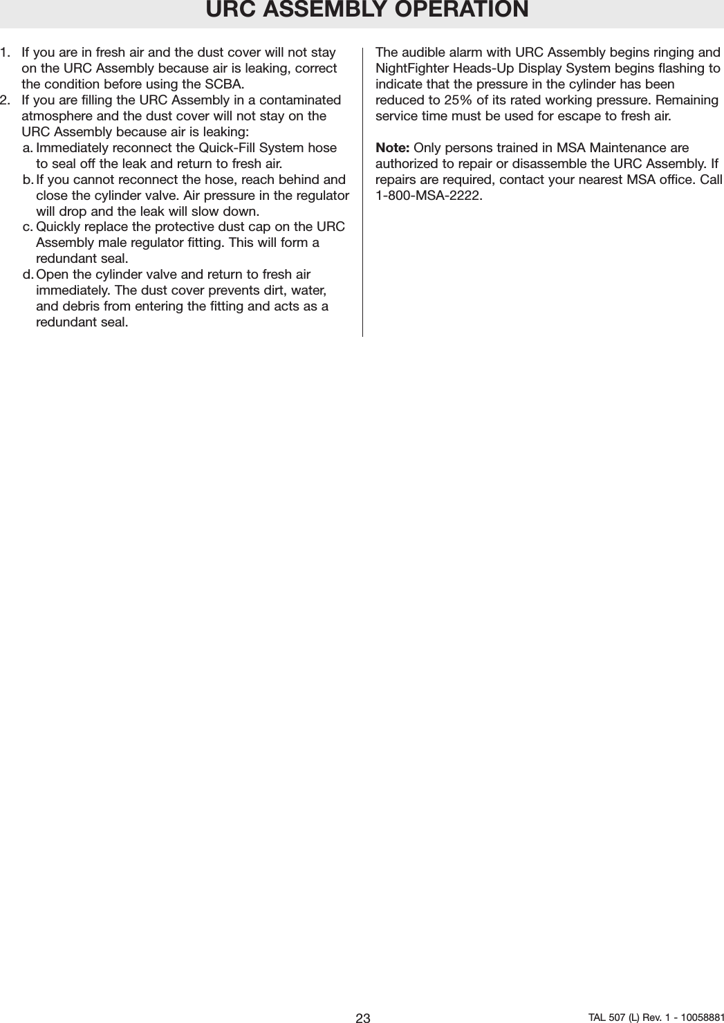 URC ASSEMBLY OPERATION1.  If you are in fresh air and the dust cover will not stayon the URC Assembly because air is leaking, correctthe condition before using the SCBA.2.  If you are filling the URC Assembly in a contaminatedatmosphere and the dust cover will not stay on theURC Assembly because air is leaking:a. Immediately reconnect the Quick-Fill System hosetoseal off the leak and return to fresh air.b. If you cannot reconnect the hose, reach behind andclose the cylinder valve. Air pressure in the regulatorwill drop and the leak will slow down.c. Quickly replace the protective dust cap on the URCAssembly male regulator fitting. This will form aredundant seal.d. Open the cylinder valve and return to fresh airimmediately. The dust cover prevents dirt, water,and debris from entering the fitting and acts as aredundant seal.The audible alarm with URC Assembly begins ringing andNightFighter Heads-Up Display System begins flashing toindicate that the pressure in the cylinder has beenreduced to 25% of its rated working pressure. Remainingservice time must be used for escape to fresh air.Note: Only persons trained in MSA Maintenance areauthorized to repair or disassemble the URC Assembly. Ifrepairs are required, contact your nearest MSA office. Call1-800-MSA-2222.23 TAL 507 (L) Rev. 1 - 10058881