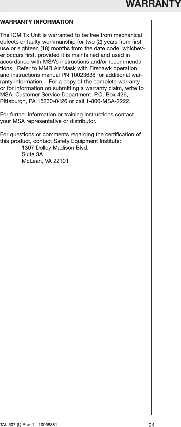 WARRANTYWARRANTY INFORMATIONThe ICM Tx Unit is warranted to be free from mechanicaldefects or faulty workmanship for two (2) years from firstuse or eighteen (18) months from the date code, whichev-er occurs first, provided it is maintained and used inaccordance with MSA&rsquo;s instructions and/or recommenda-tions.  Refer to MMR Air Mask with Firehawk operationand instructions manual PN 10023638 for additional war-ranty information.   For a copy of the complete warrantyor for information on submitting a warranty claim, write toMSA, Customer Service Department, P.O. Box 426,Pittsburgh, PA 15230-0426 or call 1-800-MSA-2222.For further information or training instructions contactyour MSA representative or distributor.For questions or comments regarding the certification ofthis product, contact Safety Equipment Institute:1307 Dolley Madison Blvd.Suite 3AMcLean, VA2210124TAL 507 (L) Rev. 1 - 10058881