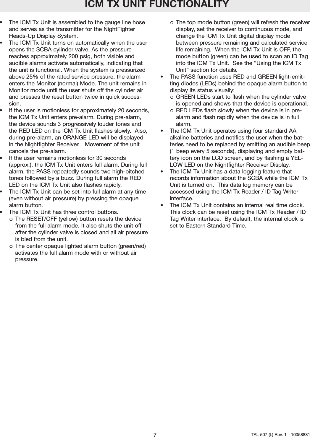 ICM TX UNIT FUNCTIONALITY&bull; The ICM Tx Unit is assembled to the gauge line hoseand serves as the transmitter for the NightFighterHeads-Up Display System.&bull; The ICM Tx Unit turns on automatically when the useropens the SCBA cylinder valve. As the pressurereaches approximately 200 psig, both visible andaudible alarms activate automatically, indicating thatthe unit is functional. When the system is pressurizedabove 25% of the rated service pressure, the alarmenters the Monitor (normal) Mode. The unit remains inMonitor mode until the user shuts off the cylinder airand presses the reset button twice in quick succes-sion.&bull; If the user is motionless for approximately 20 seconds,the ICM Tx Unit enters pre-alarm. During pre-alarm,the device sounds 3 progressively louder tones andthe RED LED on the ICM Tx Unit flashes slowly.  Also,during pre-alarm, an ORANGE LED will be displayedin the Nightfighter Receiver.   Movement of the unitcancels the pre-alarm.&bull; If the user remains motionless for 30 seconds(approx.), the ICM Tx Unit enters full alarm. During fullalarm, the PASS repeatedly sounds two high-pitchedtones followed by a buzz. During full alarm the REDLED on the ICM Tx Unit also flashes rapidly.&bull; The ICM Tx Unit can be set into full alarm at any time(even without air pressure) by pressing the opaquealarm button.&bull; The ICM Tx Unit has three control buttons.o The RESET/OFF (yellow) button resets the devicefrom the full alarmmode. It also shuts the unit offafter the cylinder valve is closed and all air pressureis bled from the unit.o The center opaque lighted alarm button (green/red)activates the full alarm mode with or without airpressure.o The top mode button (green) will refresh the receiverdisplay, set the receiver to continuous mode, andchange the ICM Tx Unit digital display modebetween pressure remaining and calculated servicelife remaining.  When the ICM Tx Unit is OFF, themode button (green) can be used to scan an ID Taginto the ICM Tx Unit.  See the &ldquo;Using the ICM TxUnit&rdquo; section for details.&bull;The PASS function uses RED and GREEN light-emit-ting diodes (LEDs) behind the opaque alarm button todisplay its status visually:o GREEN LEDs start to flash when the cylinder valveis opened and shows that the device is operational.o RED LEDs flash slowly when the device is in pre-alarm and flash rapidly when the device is in fullalarm.&bull; The ICM Tx Unit operates using four standard AAalkaline batteries and notifies the user when the bat-teries need to be replaced by emitting an audible beep(1 beep every 5 seconds), displaying and empty bat-tery icon on the LCD screen, and by flashing a YEL-LOW LED on the Nightfighter Receiver Display.&bull; The ICM Tx Unit has a data logging feature thatrecords information about the SCBA while the ICM TxUnit is turned on.  This data log memory can beaccessed using the ICM Tx Reader / ID Tag Writerinterface.&bull; The ICM Tx Unit contains an internal real time clock.This clock can be reset using the ICM Tx Reader / IDTag Writer interface.  By default, the internal clock isset to EasternStandard Time.  7TAL 507 (L) Rev. 1 - 10058881