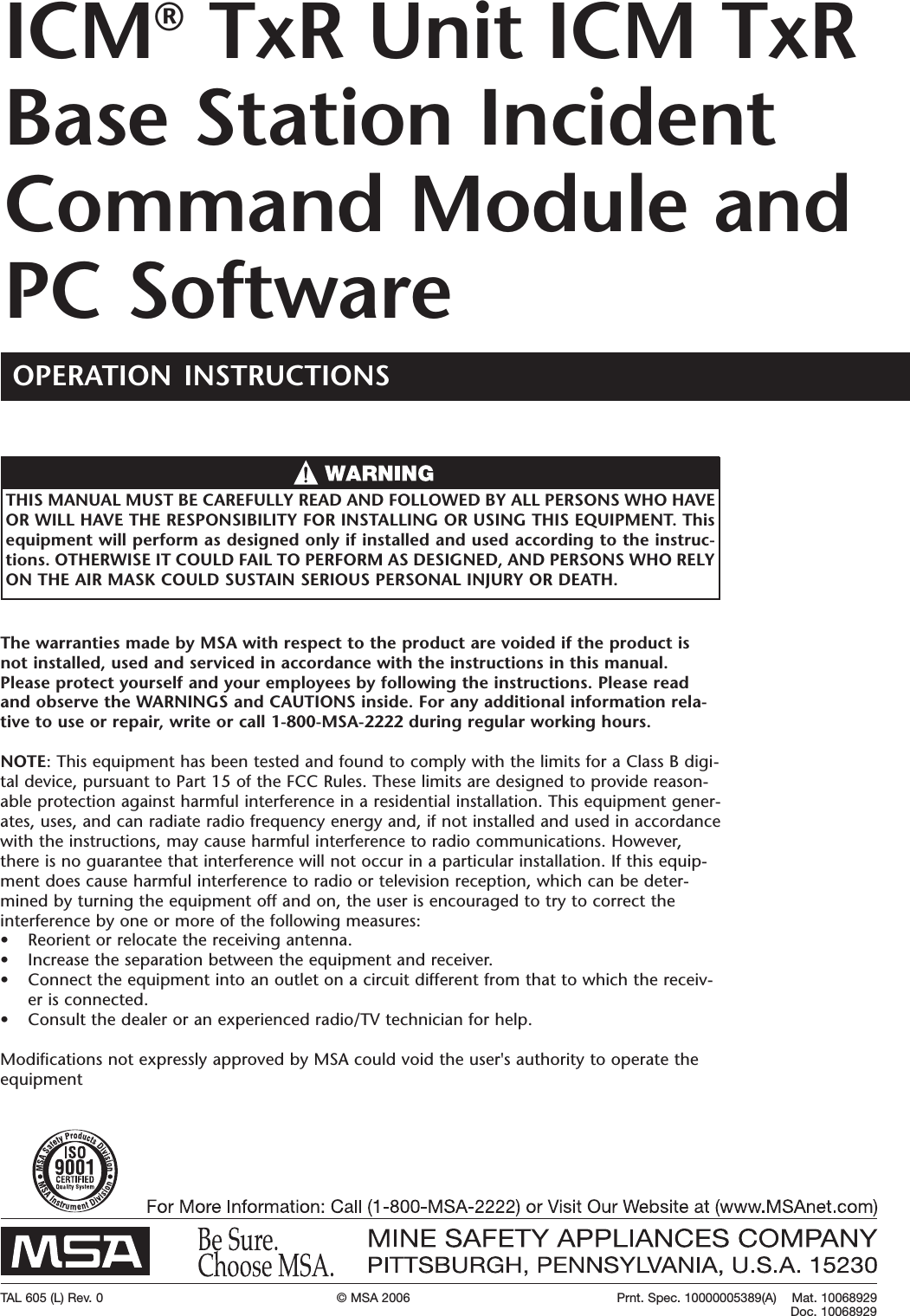 TAL 605 (L) Rev. 0 &copy; MSA 2006 Prnt. Spec. 10000005389(A)    Mat. 10068929Doc. 10068929The warranties made by MSA with respect to the product are voided if the product isnot installed, used and serviced in accordance with the instructions in this manual.Please protect yourself and your employees by following the instructions. Please readand observe the WARNINGS and CAUTIONS inside. For any additional information rela-tive to use or repair, write or call 1-800-MSA-2222 during regular working hours.NOTE:This equipment has been tested and found to comply with the limits for a Class B digi-tal device, pursuant to Part15 of the FCC Rules. These limits are designed to provide reason-able protection against harmful interference in a residential installation. This equipment gener-ates, uses, and can radiate radio frequency energy and, if not installed and used in accordancewith the instructions, may cause harmful interference to radio communications. However,there is no guarantee that interference will not occur in a particular installation. If this equip-ment does cause harmful interference to radio or television reception, which can be deter-mined by turning the equipment off and on, the user is encouraged to try to correct theinterference by one or moreof the following measures:&bull; Reorient or relocate the receiving antenna.&bull; Increase the separation between the equipment and receiver.&bull;Connect the equipment into an outlet on a circuit different from that to which the receiv-er is connected.&bull; Consult the dealer or an experienced radio/TV technician for help.Modifications not expressly approved by MSA could void the user's authority to operate theequipmentTHIS MANUAL MUST BE CAREFULLYREAD AND FOLLOWED BY ALL PERSONS WHO HAVEOR WILL HAVE THE RESPONSIBILITY FOR INSTALLING OR USING THIS EQUIPMENT. Thisequipment will perform as designed only if installed and used according to the instruc-tions. OTHERWISE IT COULD FAIL TO PERFORM AS DESIGNED, AND PERSONS WHO RELYON THE AIR MASK COULD SUSTAIN SERIOUS PERSONAL INJURY OR DEATH.ICM&reg;TxR Unit ICM TxRBase Station IncidentCommand Module andPC SoftwareOPERATION INSTRUCTIONS     