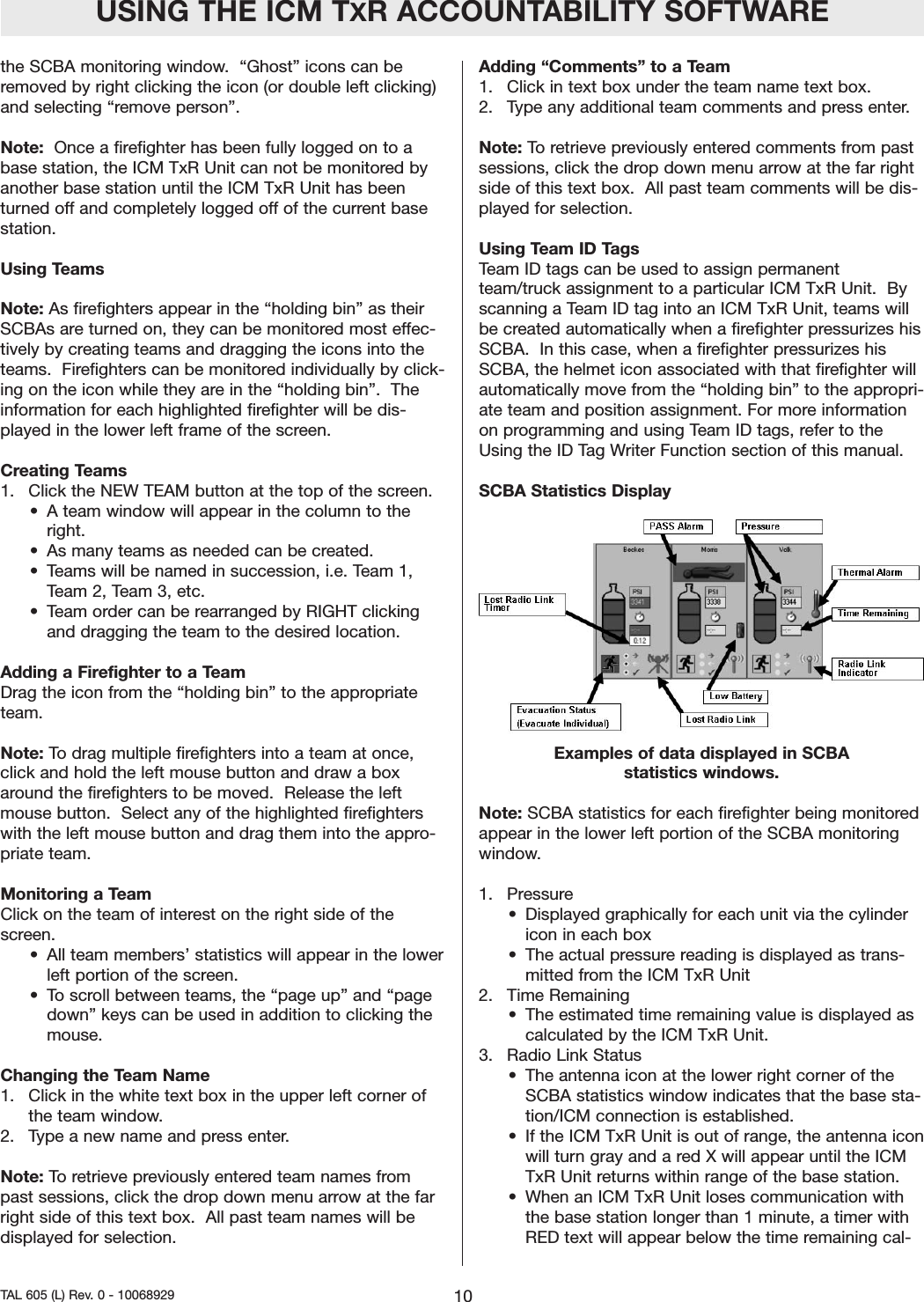 the SCBA monitoring window.  &ldquo;Ghost&rdquo; icons can beremoved by right clicking the icon (or double left clicking)and selecting &ldquo;remove person&rdquo;.  Note:  Once a firefighter has been fully logged on to abase station, the ICM TxR Unit can not be monitored byanother base station until the ICM TxR Unit has beenturned off and completely logged off of the current basestation.  Using TeamsNote: As firefighters appear in the &ldquo;holding bin&rdquo; as theirSCBAs are turned on, they can be monitored most effec-tively by creating teams and dragging the icons into theteams.  Firefighters can be monitored individually by click-ing on the icon while they are in the &ldquo;holding bin&rdquo;.  Theinformation for each highlighted firefighter will be dis-played in the lower left frame of the screen.  Creating Teams1.  Click the NEW TEAM button at the top of the screen.  &bull; A team window will appear in the column to theright.  &bull; As many teams as needed can be created. &bull; Teams will be named in succession, i.e. Team 1,Team 2, Team 3, etc.  &bull; Team order can be rearranged by RIGHT clickingand dragging the team to the desired location.    Adding a Firefighter to a TeamDrag the icon from the &ldquo;holding bin&rdquo; to the appropriateteam.Note: To drag multiple firefighters into a team at once,click and hold the left mouse button and draw a boxaround the firefighters to be moved.  Release the leftmouse button.  Select any of the highlighted firefighterswith the left mouse button and drag them into the appro-priate team.Monitoring a TeamClick on the team of interest on the right side of thescreen.  &bull; All team members&rsquo; statistics will appear in the lowerleft portion of the screen.  &bull;To scroll between teams, the &ldquo;page up&rdquo; and &ldquo;pagedown&rdquo; keys can be used in addition to clicking themouse.  Changing the Team Name1.  Click in the white text box in the upper left corner ofthe team window.  2.  Type a new name and press enter.  Note: To retrieve previously entered team names frompast sessions, click the drop down menu arrow at the farright side of this text box.  All past team names will bedisplayed for selection.  Adding &ldquo;Comments&rdquo; to a Team1.  Click in text box under the team name text box.  2.  Type any additional team comments and press enter.  Note: To retrieve previously entered comments from pastsessions, click the drop down menu arrow at the far rightside of this text box.  All past team comments will be dis-played for selection.  Using Team ID TagsTeam ID tags can be used to assign permanentteam/truck assignment to a particular ICM TxR Unit.  Byscanning a Team ID tag into an ICM TxR Unit, teams willbe created automatically when a firefighter pressurizes hisSCBA.  In this case, when a firefighter pressurizes hisSCBA, the helmet icon associated with that firefighter willautomatically move from the &ldquo;holding bin&rdquo; to the appropri-ate team and position assignment. For more informationon programming and using Team ID tags, refer to theUsing the ID Tag Writer Function section of this manual.  SCBA Statistics DisplayExamples of data displayed in SCBA statistics windows.Note: SCBA statistics for each firefighter being monitoredappear in the lower left portion of the SCBA monitoringwindow. 1. Pressure&bull; Displayed graphically for each unit via the cylindericon in each box&bull; The actual pressure reading is displayed as trans-mitted from the ICM TxR Unit2.  Time Remaining&bull; The estimated time remaining value is displayed ascalculated by the ICM TxR Unit.  3.  Radio Link Status&bull; The antenna icon at the lower right corner of theSCBA statistics window indicates that the base sta-tion/ICM connection is established.  &bull; If the ICM TxR Unit is out of range, the antenna iconwill turn gray and a red X will appear until the ICMTxR Unit returns within range of the base station.  &bull; When an ICM TxR Unit loses communication withthe base station longer than 1 minute, a timer withRED text will appear below the time remaining cal-USING THE ICM TXR ACCOUNTABILITY SOFTWARE10TAL 605 (L) Rev. 0 - 10068929