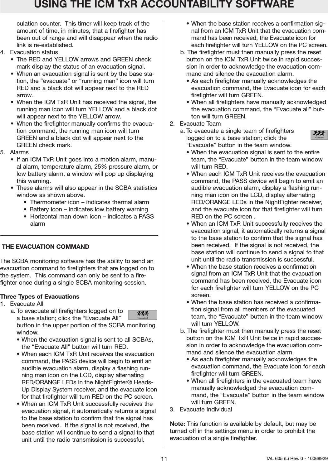 culation counter.  This timer will keep track of theamount of time, in minutes, that a firefighter hasbeen out of range and will disappear when the radiolink is re-established.   4. Evacuation status&bull; The RED and YELLOW arrows and GREEN checkmark display the status of an evacuation signal.  &bull;When an evacuation signal is sent by the base sta-tion, the &ldquo;evacuate&rdquo; or &ldquo;running man&rdquo; icon will turnRED and a black dot will appear next to the REDarrow.  &bull; When the ICM TxR Unit has received the signal, therunning man icon will turn YELLOW and a black dotwill appear next to the YELLOW arrow.  &bull; When the firefighter manually confirms the evacua-tion command, the running man icon will turnGREEN and a black dot will appear next to theGREEN check mark.  5. Alarms&bull; If an ICM TxR Unit goes into a motion alarm, manu-al alarm, temperature alarm, 25% pressure alarm, orlow battery alarm, a window will pop up displayingthis warning.  &bull; These alarms will also appear in the SCBA statisticswindow as shown above.&bull;  Thermometer icon &ndash; indicates thermal alarm&bull;  Battery icon &ndash; indicates low battery warning&bull;  Horizontal man down icon &ndash; indicates a PASS alarmTHE EVACUATION COMMAND The SCBA monitoring software has the ability to send anevacuation command to firefighters that are logged on tothe system.  This command can only be sent to a fire-fighter once during a single SCBA monitoring session.   Three Types of Evacuations1. Evacuate All a. To evacuate all firefighters logged on toa base station; click the &ldquo;Evacuate All&rdquo;button in the upper portion of the SCBA monitoringwindow.  &bull; When the evacuation signal is sent to all SCBAs,the &ldquo;Evacuate All&rdquo; button will turn RED.  &bull;When each ICM TxR Unit receives the evacuationcommand, the PASS device will begin to emit anaudible evacuation alarm, display a flashing run-ning man icon on the LCD, display alternatingRED/ORANGE LEDs in the NightFighter&reg; Heads-Up Display System receiver, and the evacuate iconfor that firefighter will turn RED on the PC screen.&bull; When an ICM TxR Unit successfully receives theevacuation signal, it automatically returns a signalto the base station to confirm that the signal hasbeen received.  If the signal is not received, thebase station will continue to send a signal to thatunit until the radio transmission is successful.&bull; When the base station receives a confirmation sig-nal from an ICM TxR Unit that the evacuation com-mand has been received, the Evacuate icon foreach firefighter will turn YELLOW on the PC screen.  b. The firefighter must then manually press the resetbutton on the ICM TxR Unit twice in rapid succes-sion in order to acknowledge the evacuation com-mand and silence the evacuation alarm.  &bull;As each firefighter manually acknowledges theevacuation command, the Evacuate icon for eachfirefighter will turn GREEN.  &bull; When all firefighters have manually acknowledgedthe evacuation command, the &ldquo;Evacuate all&rdquo; but-ton will turn GREEN.  2. Evacuate Teama. To evacuate a single team of firefighters logged on to a base station; click the &ldquo;Evacuate&rdquo; button in the team window.  &bull; When the evacuation signal is sent to the entireteam, the &ldquo;Evacuate&rdquo; button in the team windowwill turn RED.  &bull; When each ICM TxR Unit receives the evacuationcommand, the PASS device will begin to emit anaudible evacuation alarm, display a flashing run-ning man icon on the LCD, display alternatingRED/ORANGE LEDs in the NightFighter receiver,and the evacuate icon for that firefighter will turnRED on the PC screen .  &bull; When an ICM TxR Unit successfully receives theevacuation signal, it automatically returns a signalto the base station to confirm that the signal hasbeen received.  If the signal is not received, thebase station will continue to send a signal to thatunit until the radio transmission is successful.&bull; When the base station receives a confirmationsignal from an ICM TxR Unit that the evacuationcommand has been received, the Evacuate iconfor each firefighter will turn YELLOW on the PCscreen.  &bull; When the base station has received a confirma-tion signal from all members of the evacuatedteam, the &ldquo;Evacuate&rdquo; button in the team windowwill turn YELLOW.   b. The firefighter must then manually press the resetbutton on the ICM TxR Unit twice in rapid succes-sion in order to acknowledge the evacuation com-mand and silence the evacuation alarm.  &bull; As each firefighter manually acknowledges theevacuation command, the Evacuate icon for eachfirefighter will turn GREEN.  &bull; When all firefighters in the evacuated team havemanually acknowledged the evacuation com-mand, the &ldquo;Evacuate&rdquo; button in the team windowwill turn GREEN.  3. Evacuate IndividualNote: This function is available by default, but may beturned off in the settings menu in order to prohibit theevacuation of a single firefighter. USING THE ICM TXR ACCOUNTABILITY SOFTWARE11 TAL 605 (L) Rev. 0 - 10068929