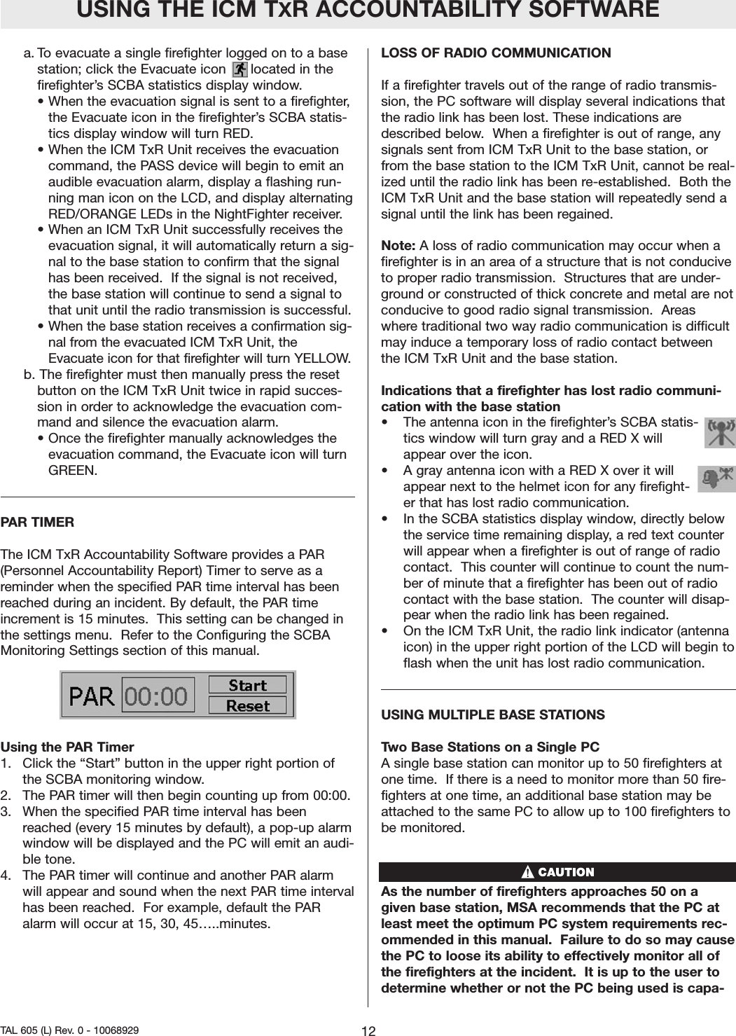 a. To evacuate a single firefighter logged on to a basestation; click the Evacuate icon      located in thefirefighter&rsquo;s SCBA statistics display window.  &bull; When the evacuation signal is sent to a firefighter,the Evacuate icon in the firefighter&rsquo;s SCBA statis-tics display window will turn RED.  &bull;When the ICM TxR Unit receives the evacuationcommand, the PASS device will begin to emit anaudible evacuation alarm, display a flashing run-ning man icon on the LCD, and display alternatingRED/ORANGE LEDs in the NightFighter receiver. &bull; When an ICM TxR Unit successfully receives theevacuation signal, it will automatically return a sig-nal to the base station to confirm that the signalhas been received.  If the signal is not received,the base station will continue to send a signal tothat unit until the radio transmission is successful.&bull; When the base station receives a confirmation sig-nal from the evacuated ICM TxR Unit, theEvacuate icon for that firefighter will turn YELLOW. b. The firefighter must then manually press the resetbutton on the ICM TxR Unit twice in rapid succes-sion in order to acknowledge the evacuation com-mand and silence the evacuation alarm.  &bull; Once the firefighter manually acknowledges theevacuation command, the Evacuate icon will turnGREEN.  PAR TIMERThe ICM TxR Accountability Software provides a PAR(Personnel Accountability Report) Timer to serve as areminder when the specified PAR time interval has beenreached during an incident. By default, the PAR timeincrement is 15 minutes.  This setting can be changed inthe settings menu.  Refer to the Configuring the SCBAMonitoring Settings section of this manual.  Using the PAR Timer1.  Click the &ldquo;Start&rdquo; button in the upper right portion ofthe SCBA monitoring window. 2.  The PAR timer will then begin counting up from 00:00.  3.  When the specified PAR time interval has beenreached (every 15 minutes by default), a pop-up alarmwindow will be displayed and the PC will emit an audi-ble tone.  4.  The PAR timer will continue and another PAR alarmwill appear and sound when the next PAR time intervalhas been reached.  For example, default the PARalarm will occur at 15, 30, 45&hellip;..minutes.    LOSS OF RADIO COMMUNICATIONIf a firefighter travels out of the range of radio transmis-sion, the PC software will display several indications thatthe radio link has been lost. These indications aredescribed below.  When a firefighter is out of range, anysignals sent from ICM TxR Unit to the base station, orfrom the base station to the ICM TxR Unit, cannot be real-ized until the radio link has been re-established.  Both theICM TxR Unit and the base station will repeatedly send asignal until the link has been regained.  Note: A loss of radio communication may occur when afirefighter is in an area of a structure that is not conduciveto proper radio transmission.  Structures that are under-ground or constructed of thick concrete and metal are notconducive to good radio signal transmission.  Areaswhere traditional two way radio communication is difficultmay induce a temporary loss of radio contact betweenthe ICM TxR Unit and the base station.  Indications that a firefighter has lost radio communi-cation with the base station &bull; The antenna icon in the firefighter&rsquo;s SCBA statis-tics window will turn gray and a RED X willappear over the icon.  &bull; A gray antenna icon with a RED X over it willappear next to the helmet icon for any firefight-er that has lost radio communication.  &bull; In the SCBA statistics display window, directly belowthe service time remaining display, a red text counterwill appear when a firefighter is out of range of radiocontact.  This counter will continue to count the num-ber of minute that a firefighter has been out of radiocontact with the base station.  The counter will disap-pear when the radio link has been regained.  &bull; On the ICM TxR Unit, the radio link indicator (antennaicon) in the upper right portion of the LCD will begin toflash when the unit has lost radio communication.  USING MULTIPLE BASE STATIONSTwo Base Stations on a Single PC A single base station can monitor up to 50 firefighters atone time.  If there is a need to monitor more than 50 fire-fighters at one time, an additional base station may beattached to the same PC to allow up to 100 firefighters tobe monitored.As the number of firefighters approaches 50 on agiven base station, MSA recommends that the PC atleast meet the optimum PC system requirements rec-ommended in this manual.  Failure to do so may causethe PC to loose its ability to effectively monitor all ofthe firefighters at the incident.  It is up to the user todetermine whether or not the PC being used is capa-USING THE ICM TXR ACCOUNTABILITY SOFTWARE12TAL 605 (L) Rev. 0 - 10068929