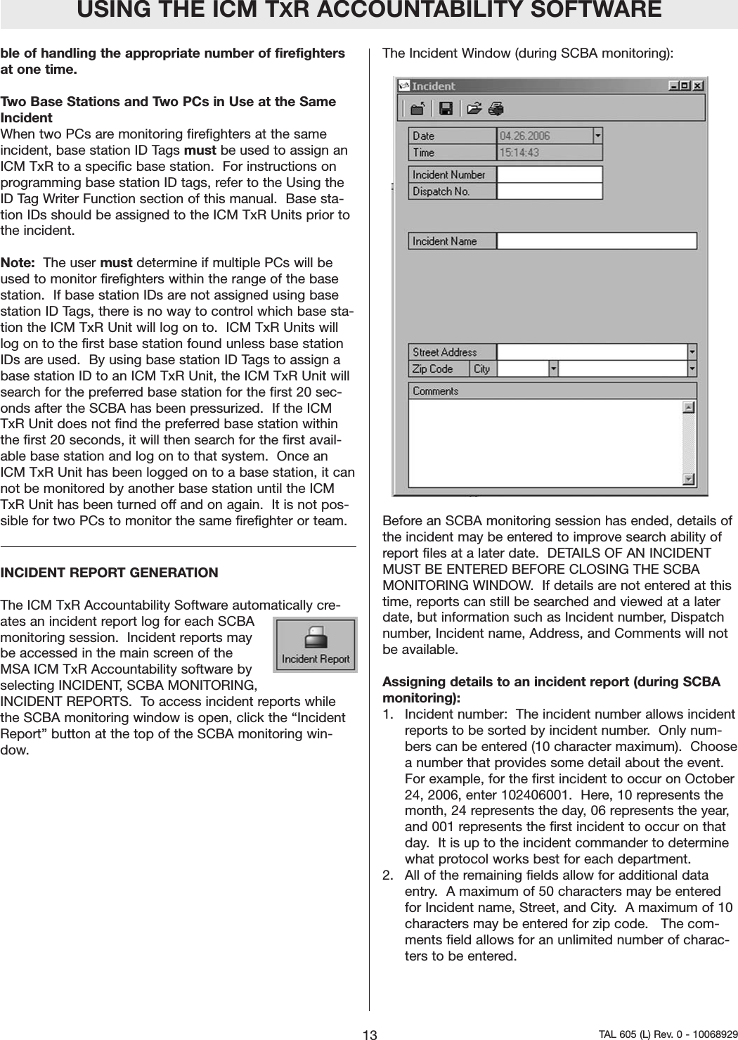 ble of handling the appropriate number of firefightersat one time. Two Base Stations and Two PCs in Use at the SameIncidentWhen two PCs are monitoring firefighters at the sameincident, base station ID Tags must be used to assign anICM TxR to a specific base station.  For instructions onprogramming base station ID tags, refer to the Using theID Tag Writer Function section of this manual.  Base sta-tion IDs should be assigned to the ICM TxR Units prior tothe incident.  Note: The user must determine if multiple PCs will beused to monitor firefighters within the range of the basestation.  If base station IDs are not assigned using basestation ID Tags, there is no way to control which base sta-tion the ICM TxR Unit will log on to.  ICM TxR Units willlog on to the first base station found unless base stationIDs are used.  By using base station ID Tags to assign abase station ID to an ICM TxR Unit, the ICM TxR Unit willsearch for the preferred base station for the first 20 sec-onds after the SCBA has been pressurized.  If the ICMTxR Unit does not find the preferred base station withinthe first 20 seconds, it will then search for the first avail-able base station and log on to that system.  Once anICM TxR Unit has been logged on to a base station, it cannot be monitored by another base station until the ICMTxR Unit has been turned off and on again.  It is not pos-sible for two PCs to monitor the same firefighter or team.  INCIDENT REPORT GENERATIONThe ICM TxR Accountability Software automatically cre-ates an incident report log for each SCBAmonitoring session.  Incident reports maybe accessed in the main screen of theMSA ICM TxR Accountability software byselecting INCIDENT, SCBA MONITORING,INCIDENT REPORTS.  To access incident reports whilethe SCBA monitoring window is open, click the &ldquo;IncidentReport&rdquo; button at the top of the SCBA monitoring win-dow.The Incident Window (during SCBA monitoring):  Before an SCBA monitoring session has ended, details ofthe incident may be entered to improve search ability ofreport files at a later date.  DETAILS OF AN INCIDENTMUST BE ENTERED BEFORE CLOSING THE SCBAMONITORING WINDOW.  If details are not entered at thistime, reports can still be searched and viewed at a laterdate, but information such as Incident number, Dispatchnumber, Incident name, Address, and Comments will notbe available.  Assigning details to an incident report (during SCBAmonitoring): 1.   Incident number:  The incident number allows incidentreports to be sorted by incident number.  Only num-bers can be entered (10 character maximum).  Choosea number that provides some detail about the event.For example, for the first incident to occur on October24, 2006, enter 102406001.  Here, 10 represents themonth, 24 represents the day, 06 represents the year,and 001 represents the first incident to occur on thatday.  It is up to the incident commander to determinewhat protocol works best for each department.  2.   All of the remaining fields allow for additional dataentry.  A maximum of 50 characters may be enteredfor Incident name, Street, and City.  A maximum of 10characters may be entered for zip code.   The com-ments field allows for an unlimited number of charac-ters to be entered.  USING THE ICM TXR ACCOUNTABILITY SOFTWARE13 TAL 605 (L) Rev. 0 - 10068929