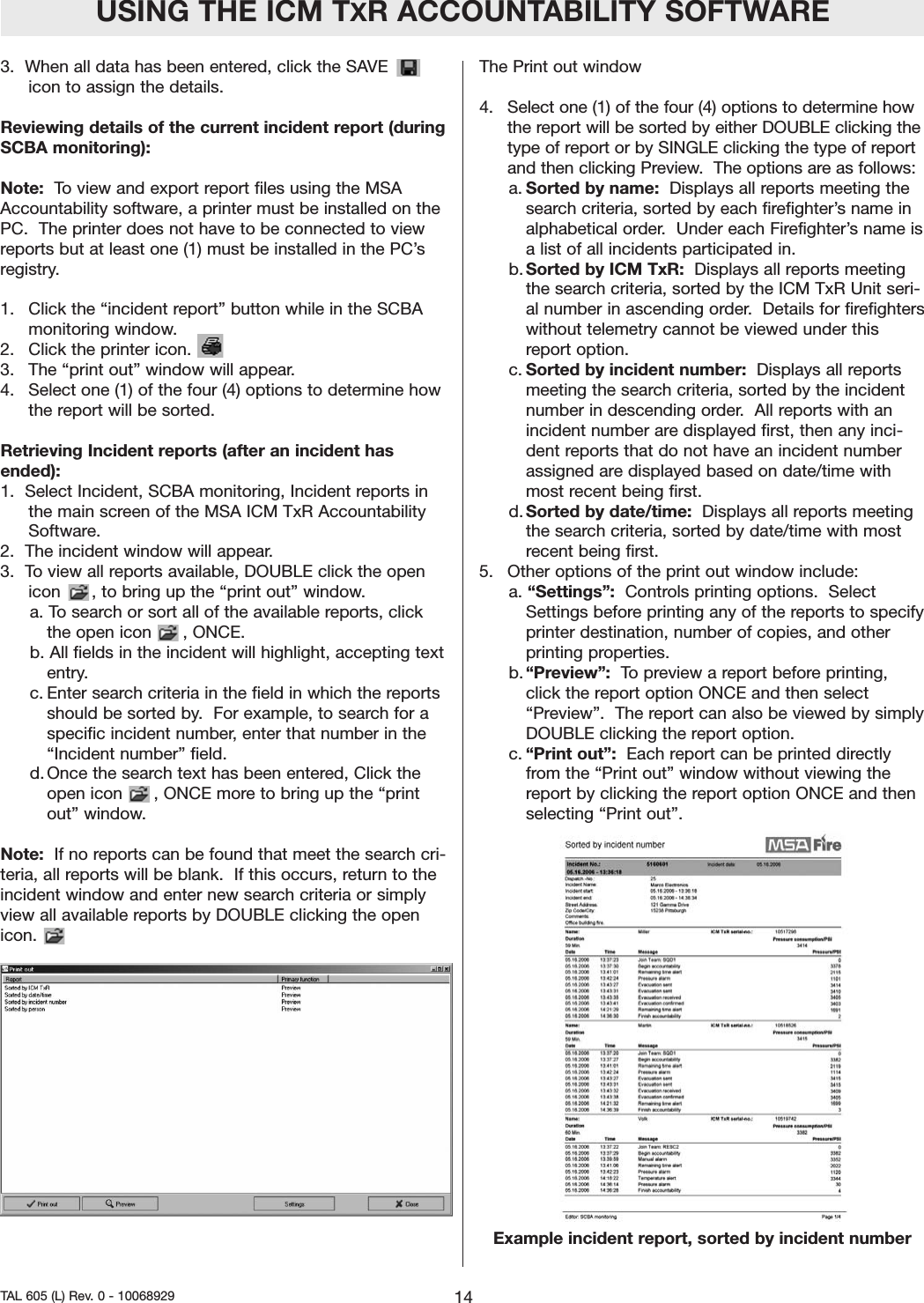 3.  When all data has been entered, click the SAVEicon to assign the details.  Reviewing details of the current incident report (duringSCBA monitoring):  Note:  To view and export report files using the MSAAccountability software, a printer must be installed on thePC.  The printer does not have to be connected to viewreports but at least one (1) must be installed in the PC&rsquo;sregistry.  1.   Click the &ldquo;incident report&rdquo; button while in the SCBAmonitoring window.  2.   Click the printer icon.   3.   The &ldquo;print out&rdquo; window will appear.  4.   Select one (1) of the four (4) options to determine howthe report will be sorted. Retrieving Incident reports (after an incident hasended):  1.  Select Incident, SCBA monitoring, Incident reports inthe main screen of the MSA ICM TxR AccountabilitySoftware.  2.  The incident window will appear.  3.  To view all reports available, DOUBLE click the openicon      , to bring up the &ldquo;print out&rdquo; window. a. To search or sort all of the available reports, clickthe open icon      , ONCE.  b. All fields in the incident will highlight, accepting textentry.c. Enter search criteria in the field in which the reportsshould be sorted by.  For example, to search for aspecific incident number, enter that number in the&ldquo;Incident number&rdquo; field.d. Once the search text has been entered, Click theopen icon      , ONCE more to bring up the &ldquo;printout&rdquo; window.  Note: If no reports can be found that meet the search cri-teria, all reports will be blank.  If this occurs, return to theincident window and enter new search criteria or simplyview all available reports by DOUBLE clicking the openicon.  The Print out window4.   Select one (1) of the four (4) options to determine howthe report will be sorted by either DOUBLE clicking thetype of report or by SINGLE clicking the type of reportand then clicking Preview.  The options are as follows:  a.Sorted by name: Displays all reports meeting thesearch criteria, sorted by each firefighter&rsquo;s name inalphabetical order.  Under each Firefighter&rsquo;s name isa list of all incidents participated in.   b. Sorted by ICM TxR: Displays all reports meetingthe search criteria, sorted by the ICM TxR Unit seri-al number in ascending order.  Details for firefighterswithout telemetry cannot be viewed under thisreport option.  c. Sorted by incident number: Displays all reportsmeeting the search criteria, sorted by the incidentnumber in descending order.  All reports with anincident number are displayed first, then any inci-dent reports that do not have an incident numberassigned are displayed based on date/time withmost recent being first.  d. Sorted by date/time: Displays all reports meetingthe search criteria, sorted by date/time with mostrecent being first.  5.   Other options of the print out window include:a. &ldquo;Settings&rdquo;: Controls printing options.  SelectSettings before printing any of the reports to specifyprinter destination, number of copies, and otherprinting properties.  b. &ldquo;Preview&rdquo;:  To preview a report before printing,click the report option ONCE and then select&ldquo;Preview&rdquo;.  The report can also be viewed by simplyDOUBLE clicking the report option.  c. &ldquo;Print out&rdquo;:  Each report can be printed directlyfrom the &ldquo;Print out&rdquo; window without viewing thereport by clicking the report option ONCE and thenselecting &ldquo;Print out&rdquo;.Example incident report, sorted by incident numberUSING THE ICM TXR ACCOUNTABILITY SOFTWARE14TAL 605 (L) Rev. 0 - 10068929