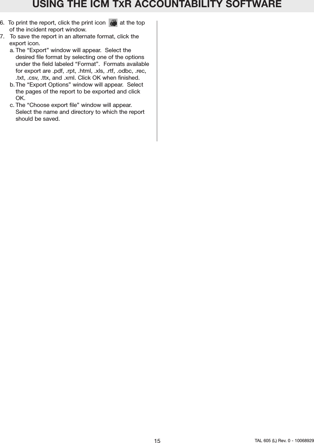 6.  To print the report, click the print icon        at the topof the incident report window.  7.   To save the report in an alternate format, click theexport icon.a. The &ldquo;Export&rdquo; window will appear.  Select thedesired file format by selecting one of the optionsunder the field labeled &ldquo;Format&rdquo;.  Formats availablefor export are .pdf, .rpt, .html, .xls, .rtf, .odbc, .rec,.txt, .csv, .ttx, and .xml. Click OK when finished.  b. The &ldquo;Export Options&rdquo; window will appear.  Selectthe pages of the report to be exported and clickOK.  c. The &ldquo;Choose export file&rdquo; window will appear.Select the name and directory to which the reportshould be saved.  USING THE ICM TXR ACCOUNTABILITY SOFTWARE15 TAL 605 (L) Rev. 0 - 10068929
